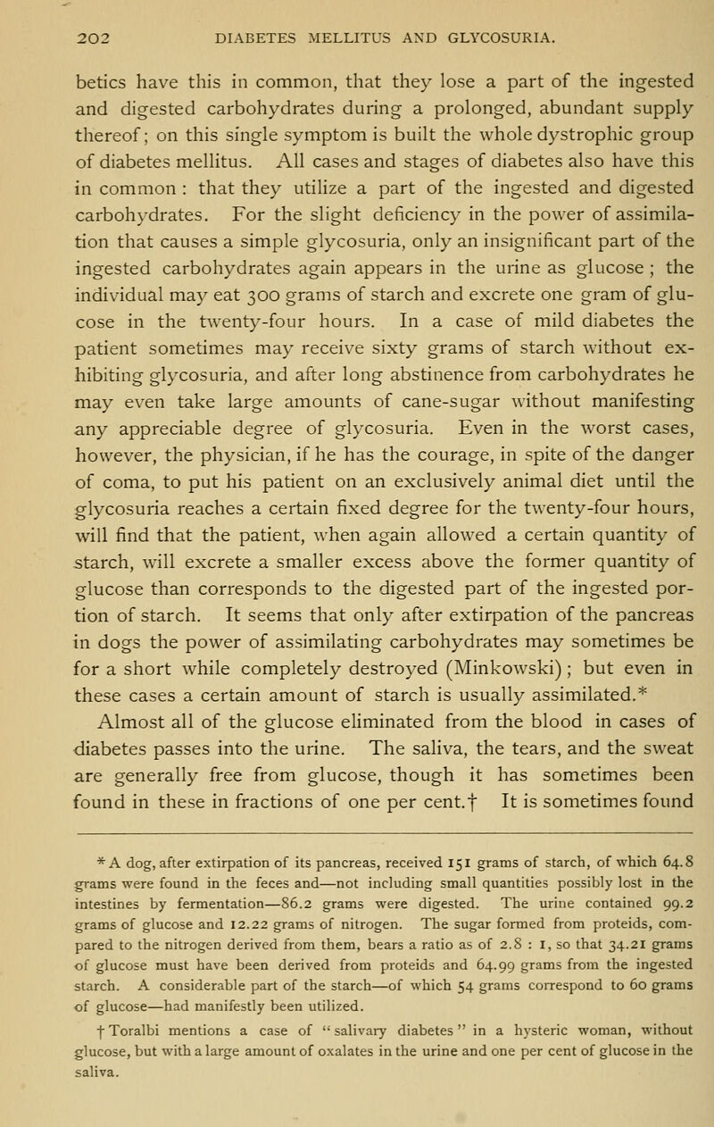 betics have this in common, that they lose a part of the ingested and digested carbohydrates during a prolonged, abundant supply thereof; on this single symptom is built the whole dystrophic group of diabetes mellitus. All cases and stages of diabetes also have this in common : that they utilize a part of the ingested and digested carbohydrates. For the slight deficiency in the power of assimila- tion that causes a simple glycosuria, only an insignificant part of the ingested carbohydrates again appears in the urine as glucose ; the individual may eat 300 grams of starch and excrete one gram of glu- cose in the twenty-four hours. In a case of mild diabetes the patient sometimes may receive sixty grams of starch without ex- hibiting glycosuria, and after long abstinence from carbohydrates he may even take large amounts of cane-sugar without manifesting any appreciable degree of glycosuria. Even in the worst cases, however, the physician, if he has the courage, in spite of the danger of coma, to put his patient on an exclusively animal diet until the glycosuria reaches a certain fixed degree for the twenty-four hours, will find that the patient, when again allowed a certain quantity of starch, will excrete a smaller excess above the former quantity of glucose than corresponds to the digested part of the ingested por- tion of starch. It seems that only after extirpation of the pancreas in dogs the power of assimilating carbohydrates may sometimes be for a short while completely destroyed (Minkowski); but even in these cases a certain amount of starch is usually assimilated.* Almost all of the glucose eliminated from the blood in cases of diabetes passes into the urine. The saliva, the tears, and the sweat are generally free from glucose, though it has sometimes been found in these in fractions of one per cent.f It is sometimes found * A dog, after extirpation of its pancreas, received 151 grams of starch, of which 64.8 grams were found in the feces and—not including small quantities possibly lost in the intestines by fermentation—86.2 grams were digested. The urine contained 99.2 grams of glucose and 12.22 grams of nitrogen. The sugar formed from proteids, com- pared to the nitrogen derived from them, bears a ratio as of 2.8 : I, so that 34.21 grams of glucose must have been derived from proteids and 64.99 grams from the ingested starch. A considerable part of the starch—of which 54 grams correspond to 60 grams of glucose—had manifestly been utilized. fToralbi mentions a case of salivary diabetes in a hysteric woman, without glucose, but with a large amount of oxalates in the urine and one per cent of glucose in the saliva.