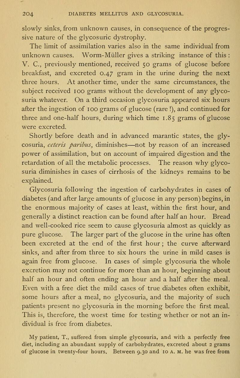 slowly sinks, from unknown causes, in consequence of the progres- sive nature of the glycosuric dystrophy. The limit of assimilation varies also in the same individual from unknown causes. Worm-Miiller gives a striking instance of this : V. C, previously mentioned, received 50 grams of glucose before breakfast, and excreted 0.47 gram in the urine during the next three hours. At another time, under the same circumstances, the subject received 100 grams without the development of any glyco- suria whatever. On a third occasion glycosuria appeared six hours after the ingestion of 100 grams of glucose (rare !), and continued for three and one-half hours, during which time 1.85 grams of glucose were excreted. Shortly before death and in advanced marantic states, the gly- cosuria, ceteris paribus, diminishes—not by reason of an increased power of assimilation, but on account of impaired digestion and the retardation of all the metabolic processes. The reason why glyco- suria diminishes in cases of cirrhosis of the kidneys remains to be explained. Glycosuria following the ingestion of carbohydrates in cases of diabetes (and after large amounts of glucose in any person) begins, in the enormous majority of cases at least, within the first hour, and generally a distinct reaction can be found after half an hour. Bread and well-cooked rice seem to cause glycosuria almost as quickly as pure glucose. The larger part of the glucose in the urine has often been excreted at the end of the first hour ; the curve afterward sinks, and after from three to six hours the urine in mild cases is again free from glucose. In cases of simple glycosuria the whole excretion may not continue for more than an hour, beginning about half an hour and often ending an hour and a half after the meal. Even with a free diet the mild cases of true diabetes often exhibit, some hours after a meal, no glycosuria, and the majority of such patients present no glycosuria in the morning before the first meal. This is, therefore, the worst time for testing whether or not an in- dividual is free from diabetes. My patient, T., suffered from simple glycosuria, and with a perfectly free diet, including an abundant supply of carbohydrates, excreted about 2 grams of glucose in twenty-four hours. Between 9.30 and 10 A. M. he was free from