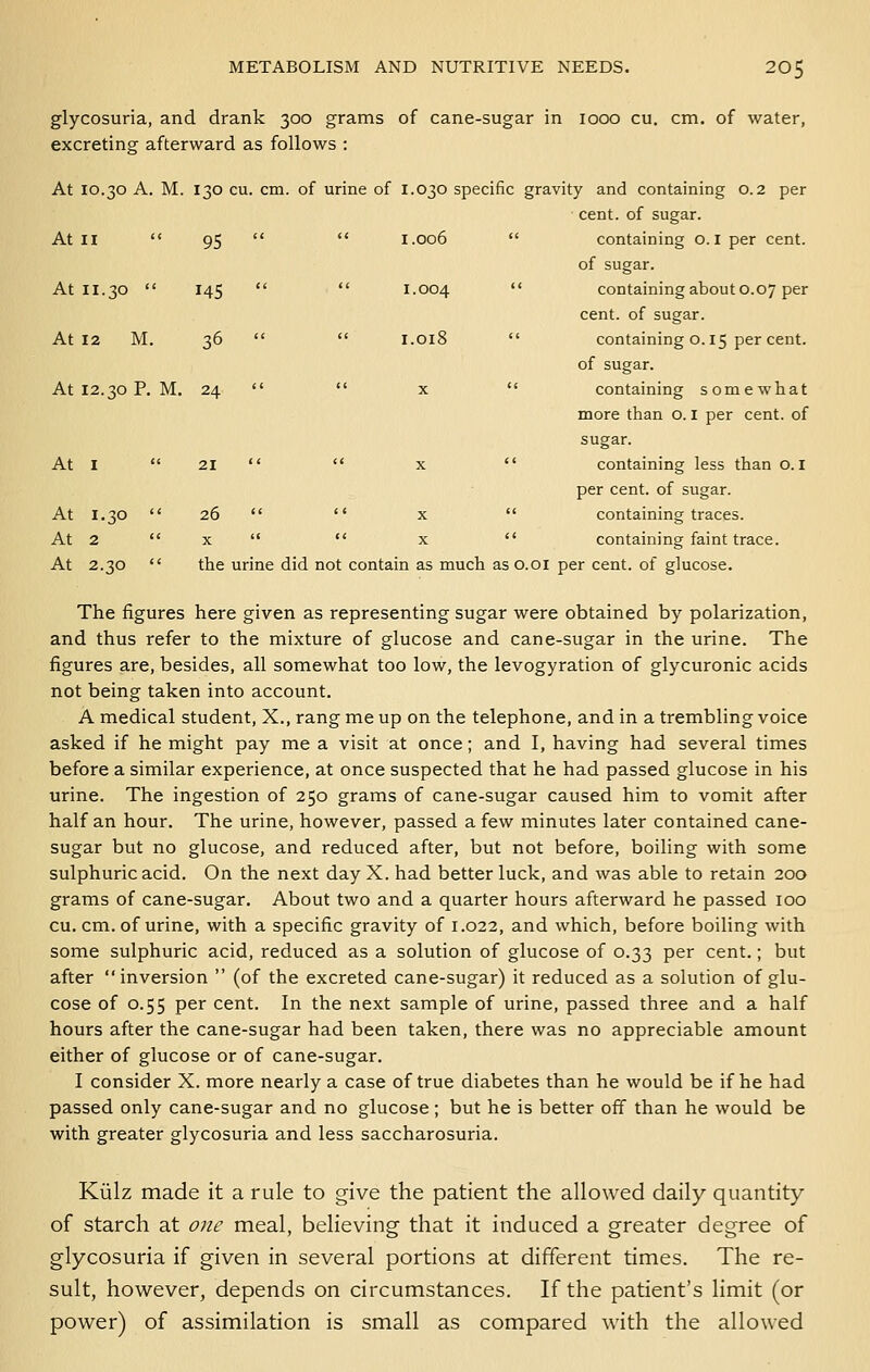 At 11.30  145 At 12 M. 36 METABOLISM AND NUTRITIVE NEEDS. 205 glycosuria, and drank 300 grams of cane-sugar in 1000 cu. cm. of water, excreting afterward as follows : At 10.30 A. M. 130 cu. cm. of urine of 1.030 specific gravity and containing 0.2 per cent, of sugar. of sugar.  1.004  containing about 0.07 per cent, of sugar.  1.018  containing 0.15 per cent. of sugar. At 12.30 P. M. 24   X  containing somewhat more than o. i per cent, of sugar. At I  21   X  containing less than o. I per cent, of sugar. At 1.30  26   X  containing traces. At 2  X   X  containing faint trace. At 2.30  the urine did not contain as much as o.oi per cent, of glucose. The figures here given as representing sugar were obtained by polarization, and thus refer to the mixture of glucose and cane-sugar in the urine. The figures are, besides, all somewhat too low, the levogyration of glycuronic acids not being taken into account. A medical student, X., rang me up on the telephone, and in a trembling voice asked if he might pay me a visit at once; and I, having had several times before a similar experience, at once suspected that he had passed glucose in his urine. The ingestion of 250 grams of cane-sugar caused him to vomit after half an hour. The urine, however, passed a few minutes later contained cane- sugar but no glucose, and reduced after, but not before, boiling with some sulphuric acid. On the next day X. had better luck, and was able to retain 200 grams of cane-sugar. About two and a quarter hours afterward he passed 100 cu. cm. of urine, with a specific gravity of 1.022, and which, before boiling with some sulphuric acid, reduced as a solution of glucose of 0.33 per cent.; but after inversion  (of the excreted cane-sugar) it reduced as a solution of glu- cose of 0.55 per cent. In the next sample of urine, passed three and a half hours after the cane-sugar had been taken, there was no appreciable amount either of glucose or of cane-sugar. I consider X. more nearly a case of true diabetes than he would be if he had passed only cane-sugar and no glucose ; but he is better off than he would be with greater glycosuria and less saccharosuria. Kiilz made it a rule to give the patient the allowed daily quantity of starch at one meal, believing that it induced a greater degree of glycosuria if given in several portions at different times. The re- sult, however, depends on circumstances. If the patient's limit (or power) of assimilation is small as compared with the allowed