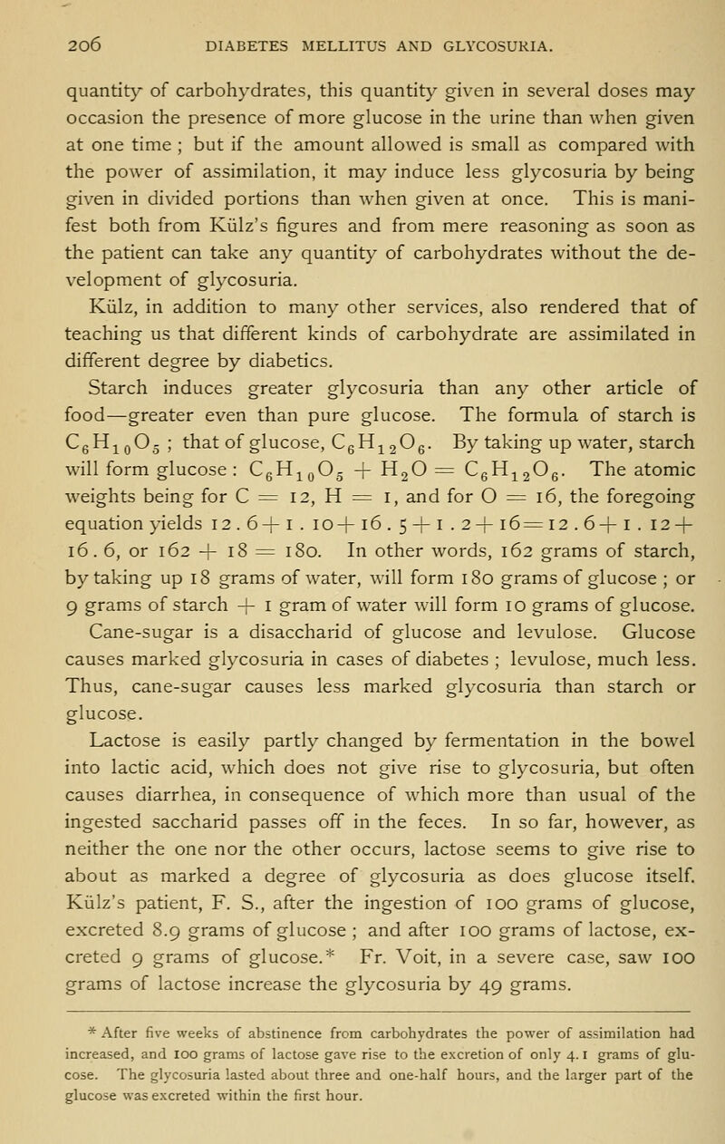 quantity of carbohydrates, this quantity given in several doses may occasion the presence of more glucose in the urine than when given at one time ; but if the amount allowed is small as compared with the power of assimilation, it may induce less glycosuria by being given in divided portions than w^hen given at once. This is mani- fest both from Kialz's figures and from mere reasoning as soon as the patient can take any quantity of carbohydrates without the de- velopment of glycosuria. Kiilz, in addition to many other services, also rendered that of teaching us that different kinds of carbohydrate are assimilated in different degree by diabetics. Starch induces greater glycosuria than any other article of food—greater even than pure glucose. The formula of starch is CqH-^^qO-; that of glucose, CgH^206- By taking up water, starch will form glucose : CgHj^O- -f H2O = CqH^^O^. The atomic weights being for C = 12, H := i, and for O = 16, the foregoing equation yields 12.6+1. 10+16.5 + 1.2+ 16= 12 . 6+ i . 12 + 16. 6, or 162 + 18 = 180. In other words, 162 grams of starch, by taking up 18 grams of water, will form 180 grams of glucose ; or 9 grams of starch + i gram of w^ater will form 10 grams of glucose. Cane-sugar is a disaccharid of glucose and levulose. Glucose causes marked glycosuria in cases of diabetes ; levulose, much less. Thus, cane-sugar causes less marked glycosuria than starch or glucose. Lactose is easily partly changed by fermentation in the bowel into lactic acid, w^hich does not give rise to glycosuria, but often causes diarrhea, in consequence of which more than usual of the ingested saccharid passes off in the feces. In so far, however, as neither the one nor the other occurs, lactose seems to give rise to about as marked a degree of glycosuria as does glucose itself. Kiilz's patient, F. S., after the ingestion of 100 grams of glucose, excreted 8.9 grams of glucose ; and after 100 grams of lactose, ex- creted 9 grams of glucose.* Fr. Voit, in a severe case, saw lOO grams of lactose increase the glycosuria by 49 grams. * After five weeks of abstinence from carbohydrates the power of assimilation had increased, and loo grams of lactose gave rise to the excretion of only 4. i grams of glu- cose. The glycosuria lasted about three and one-half hours, and the larger part of the glucose was excreted within the first hour.