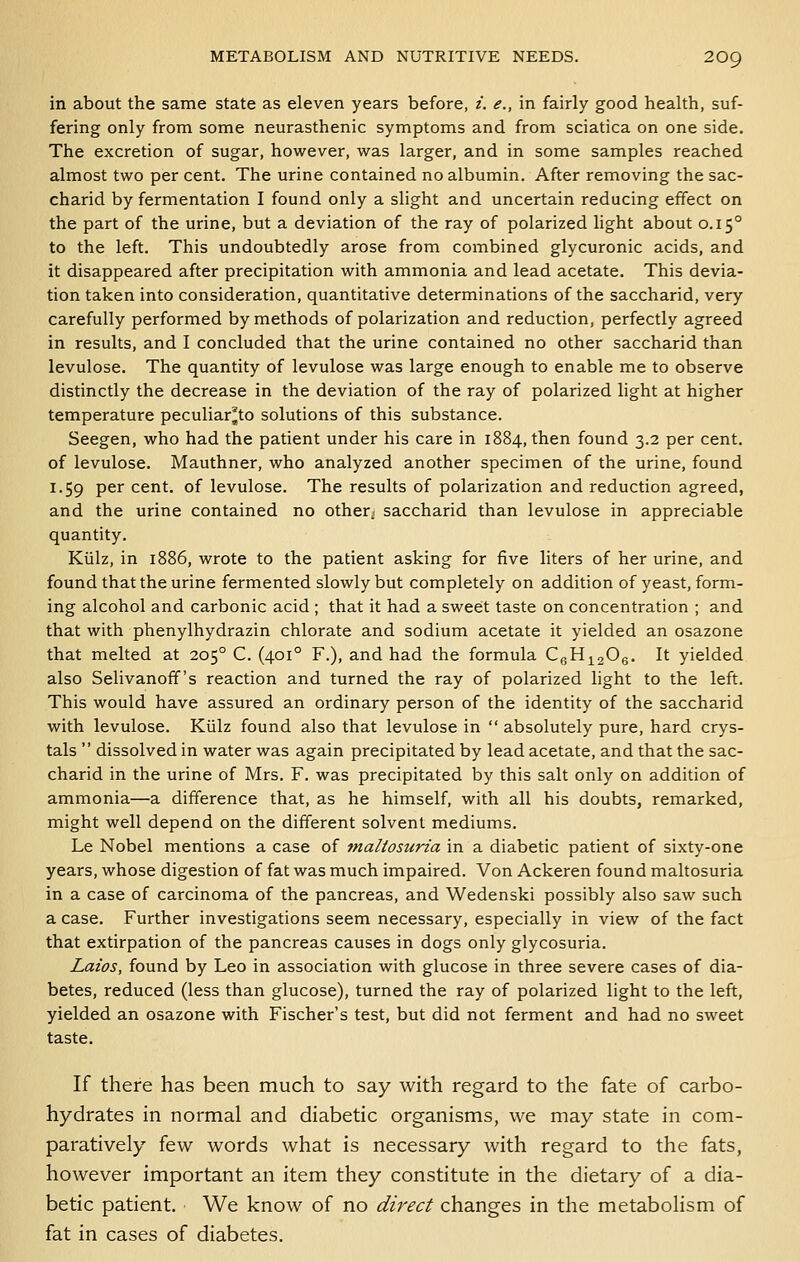 in about the same state as eleven years before, i. e., in fairly good health, suf- fering only from some neurasthenic symptoms and from sciatica on one side. The excretion of sugar, however, was larger, and in some samples reached almost two per cent. The urine contained no albumin. After removing the sac- charid by fermentation I found only a slight and uncertain reducing effect on the part of the urine, but a deviation of the ray of polarized light about 0.15° to the left. This undoubtedly arose from combined glycuronic acids, and it disappeared after precipitation with ammonia and lead acetate. This devia- tion taken into consideration, quantitative determinations of the saccharid, very carefully performed by methods of polarization and reduction, perfectly agreed in results, and I concluded that the urine contained no other saccharid than levulose. The quantity of levulose was large enough to enable me to observe distinctly the decrease in the deviation of the ray of polarized light at higher temperature peculiar^to solutions of this substance. Seegen, who had the patient under his care in 1884, then found 3.2 per cent. of levulose. Mauthner, who analyzed another specimen of the urine, found 1.59 per cent, of levulose. The results of polarization and reduction agreed, and the urine contained no other^ saccharid than levulose in appreciable quantity, Kiilz, in 1886, wrote to the patient asking for five liters of her urine, and found that the urine fermented slowly but completely on addition of yeast, form- ing alcohol and carbonic acid ; that it had a sweet taste on concentration ; and that with phenylhydrazin chlorate and sodium acetate it yielded an osazone that melted at 205° C. (401° F.), and had the formula CgHigOg. It yielded also Selivanoff's reaction and turned the ray of polarized light to the left. This would have assured an ordinary person of the identity of the saccharid with levulose. Kiilz found also that levulose in  absolutely pure, hard crys- tals  dissolved in water was again precipitated by lead acetate, and that the sac- charid in the urine of Mrs. F. was precipitated by this salt only on addition of ammonia—a difference that, as he himself, with all his doubts, remarked, might well depend on the different solvent mediums. Le Nobel mentions a case of tnaltosuria in a diabetic patient of sixty-one years, whose digestion of fat was much impaired. Von Ackeren found maltosuria in a case of carcinoma of the pancreas, and Wedenski possibly also saw such a case. Further investigations seem necessary, especially in view of the fact that extirpation of the pancreas causes in dogs only glycosuria. Laios, found by Leo in association with glucose in three severe cases of dia- betes, reduced (less than glucose), turned the ray of polarized light to the left, yielded an osazone with Fischer's test, but did not ferment and had no sweet taste. If there has been much to say with regard to the fate of carbo- hydrates in normal and diabetic organisms, we may state in com- paratively few words what is necessary with regard to the fats, however important an item they constitute in the dietary of a dia- betic patient. We know of no direct changes in the metabolism of fat in cases of diabetes.