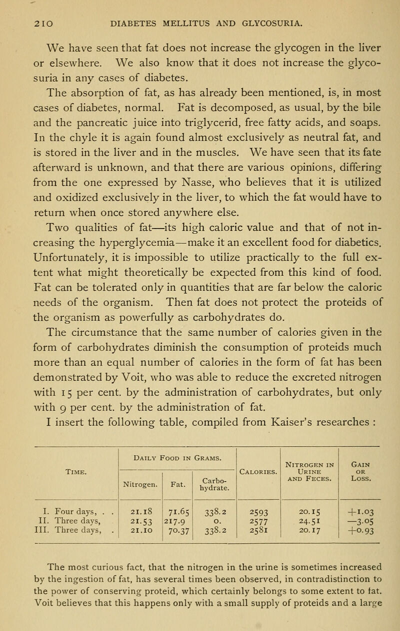 We have seen that fat does not increase the glycogen in the liver or elsewhere. We also know that it does not increase the glyco- suria in any cases of diabetes. The absorption of fat, as has already been mentioned, is, in most cases of diabetes, normal. Fat is decomposed, as usual, by the bile and the pancreatic juice into triglycerid, free fatty acids, and soaps. In the chyle it is again found almost exclusively as neutral fat, and is stored in the liver and in the muscles. We have seen that its fate afterward is unknown, and that there are various opinions, differing from the one expressed by Nasse, who believes that it is utilized and oxidized exclusively in the liver, to which the fat would have to return when once stored anywhere else. Two qualities of fat—its high caloric value and that of not in- creasing the hyperglycemia—make it an excellent food for diabetics. Unfortunately, it is impossible to utilize practically to the full ex- tent what might theoretically be expected from this kind of food. Fat can be tolerated only in quantities that are far below the caloric needs of the organism. Then fat does not protect the proteids of the organism as powerfully as carbohydrates do. The circumstance that the same number of calories given in the form of carbohydrates diminish the consumption of proteids much more than an equal number of calories in the form of fat has been demonstrated by Voit, who was able to reduce the excreted nitrogen with 15 per cent, by the administration of carbohydrates, but only with 9 per cent, by the administration of fat. I insert the following table, compiled from Kaiser's researches : Daily Food in Grams. Calories. Nitrogen in Urine AND Feces. Gain Time. Nitrogen. Fat. Carbo- hydrate. or Loss. I. Four days, . . II. Three days, III. Three days, . 21.l8 21.53 21.lO 71-65 217.9 70.37 338.2 0. 338.2 2593 2577 2581 20.15 24.51 20.17 + 1.03 —3.05 +0.93 The most curious fact, that the nitrogen in the urine is sometimes increased by the ingestion of fat, has several times been observed, in contradistinction to the power of conserving proteid, which certainly belongs to some extent to fat. Voit believes that this happens only with a small supply of proteids and a large