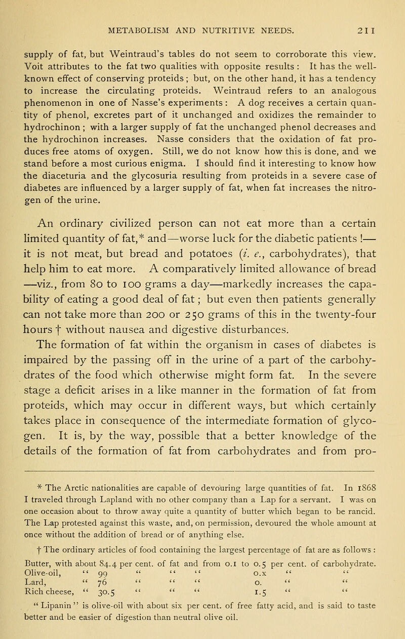 supply of fat, but Weintraud's tables do not seem to corroborate this view. Voit attributes to the fat two qualities with opposite results : It has the well- known effect of conserving proteids; but, on the other hand, it has a tendency to increase the circulating proteids. Weintraud refers to an analogous phenomenon in one of Nasse's experiments ; A dog receives a certain quan- tity of phenol, excretes part of it unchanged and oxidizes the remainder to hydrochinon ; with a larger supply of fat the unchanged phenol decreases and the hydrochinon increases. Nasse considers that the oxidation of fat pro- duces free atoms of oxygen. Still, we do not know how this is done, and we stand before a most curious enigma. I should find it interesting to know how the diaceturia and the glycosuria resulting from proteids in a severe case of diabetes are influenced by a larger supply of fat, when fat increases the nitro- gen of the urine. An ordinary civilized person can not eat more than a certain limited quantity of fat,* and—worse luck for the diabetic patients !— it is not meat, but bread and potatoes (i. e., carbohydrates), that help him to eat more. A comparatively limited allowance of bread —viz., from 8o to lOO grams a day—markedly increases the capa- bility of eating a good deal of fat; but even then patients generally can not take more than 200 or 250 grams of this in the twenty-four hours t without nausea and digestive disturbances. The formation of fat within the organism in cases of diabetes is impaired by the passing off in the urine of a part of the carbohy- drates of the food which otherwise might form fat. In the severe stage a deficit arises in a like manner in the formation of fat from proteids, which may occur in different ways, but which certainly takes place in consequence of the intermediate formation of glyco- gen. It is, by the way, possible that a better knowledge of the details of the formation of fat from carbohydrates and from pro- * The Arctic nationalities are capable of devouring large quantities of fat. In l868 I traveled through Lapland with no other company than a Lap for a servant. I was on one occasion about to throw away quite a quantity of butter which began to be rancid. The Lap protested against this waste, and, on permission, devoured the whole amount at once without the addition of bread or of anything else. f The ordinary articles of food containing the largest percentage of fat are as follows : Butter, with about 84.4 per cent, of fat and from o.i to 0.5 per cent, of carbohydrate. Olive-oil,  99    o.x   Lard,  76    o.   Rich cheese,  30.5    1.5    Lipanin  is olive-oil with about six per cent, of free fatty acid, and is said to taste better and be easier of digestion than neutral olive oil.