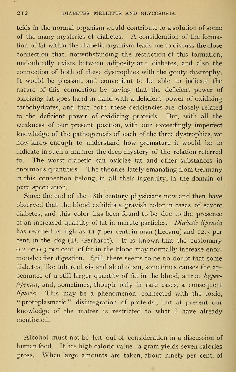 teids in the normal organism would contribute to a solution of some of the many mysteries of diabetes. A consideration of the forma- tion of fat within the diabetic organism leads me to discuss the close connection that, notwithstanding the restriction of this formation, undoubtedly exists between adiposity and diabetes, and also the connection of both of these dystrophies with the gouty dystrophy. It would be pleasant and convenient to be able to indicate the nature of this connection by saying that the deficient power of oxidizing fat goes hand in hand with a deficient power of oxidizing carbohydrates, and that both these deficiencies are closely related to the deficient power of oxidizing proteids. But, with all the weakness of our present position, with our exceedingly imperfect knowledge of the pathogenesis of each of the three dystrophies, we now know enough to understand how premature it would be to indicate in such a manner the deep mystery of the relation referred to. The worst diabetic can oxidize fat and other substances in enormous quantities. The theories lately emanating from Germany in this connection belong, in all their ingenuity, in the domain of pure speculation. Since the end of the i8th century physicians now and then have observed that the blood exhibits a grayish color in cases of severe diabetes, and this color has been found to be due to the presence of an increased quantity of fat in minute particles. Diabetic lipemia has reached as high as 11.7 per cent, in man (Lecanu) and 12.3 per cent, in the dog (D. Gerhardt). It is known that the customary 0.2 or 0.3 per cent, of fat in the blood may normally increase enor- mously after digestion. Still, there seems to be no doubt that some diabetes, like tuberculosis and alcoholism, sometimes causes the ap- pearance of a still larger quantity of fat in the blood, a true hyper- lipemia, and, sometimes, though only in rare cases, a consequent lipuria. This may be a phenomenon connected with the toxic, protoplasmatic disintegration of proteids; but at present our knowledge of the matter is restricted to what I have already mentioned. Alcohol must not be left out of consideration in a discussion of human food. It has high caloric value ; a gram yields seven calories gross. When large amounts are taken, about ninety per cent, of