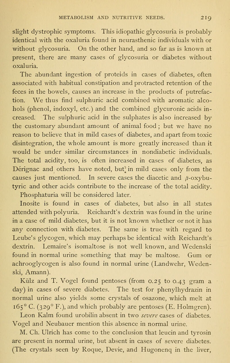 slight dystrophic symptoms. This idiopathic glycosuria is probably identical with the oxaluria found in neurasthenic individuals with or without glycosuria. On the other hand, and so far as is known at present, there are many cases of glycosuria or diabetes without oxaluria. The abundant ingestion of proteids in cases of diabetes, often associated with habitual constipation and protracted retention of the feces in the bowels, causes an increase in the products of putrefac- tion. We thus find sulphuric acid combined with aromatic alco- hols (phenol, indoxyl, etc.) and the combined glycuronic acids in- creased. The sulphuric acid in the sulphates is also increased by the customary abundant amount of animal food ; but we have no reason to believe that in mild cases of diabetes, and apart from toxic disintegration, the whole amount is more greatly increased than it would be under similar circumstances in nondiabetic individuals. The total acidity, too, is often increased in cases of diabetes, as Derignac and others have noted, but^ in mild cases only from the causes just mentioned. In severe cases the diacetic and /3-oxybu- tyric and other acids contribute to the increase of the total acidity. Phosphaturia will be considered later. Inosite is found in cases of diabetes, but also in all states attended with polyuria. Reichardt's dextrin was found in the urine in a case of mild diabetes, but it is not known whether or not it has any connection with diabetes. The same is true with regard to Leube's glycogen, which may perhaps be identical with Reichardt's dextrin. Lemaire's isomaltose is not well known, and Wedenski found in normal urine something that may be maltose. Gum or achrooglycogen is also found in normal urine (Landwehr, Weden- ski, Amann). Kiilz and T. Vogel found pentoses (from 0.25 to 0.43 gram a day) in cases of severe diabetes. The test for phenylhydrazin in normal urine also yields some crystals of osazone, which melt at 165° C. (329° F.), and which probably are pentoses (E. Holmgren). Leon Kalm found urobilin absent in two severe cases of diabetes. Vogel and Neubauer mention this absence in normal urine. M. Ch. Ulrich has come to the conclusion that leucin and tyrosin are present in normal urine, but absent in cases of severe diabetes. (The crystals seen by Roque, Devie, and Hugonenq in the Hver,