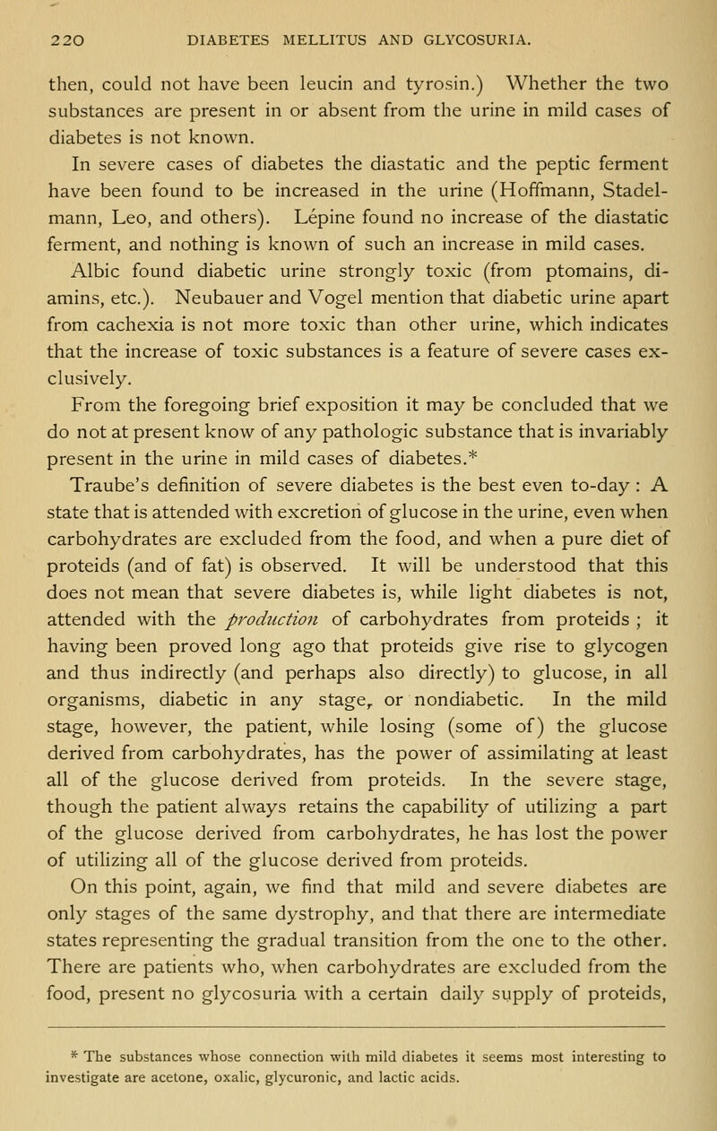 then, could not have been leucin and tyrosin.) Whether the two substances are present in or absent from the urine in mild cases of diabetes is not known. In severe cases of diabetes the diastatic and the peptic ferment have been found to be increased in the urine (Hoffmann, Stadel- mann, Leo, and others). Lepine found no increase of the diastatic ferment, and nothing is known of such an increase in mild cases. Albic found diabetic urine strongly toxic (from ptomains, di- amins, etc.). Neubauer and Vogel mention that diabetic urine apart from cachexia is not more toxic than other urine, which indicates that the increase of toxic substances is a feature of severe cases ex- clusively. From the foregoing brief exposition it may be concluded that we do not at present know of any pathologic substance that is invariably present in the urine in mild cases of diabetes.* Traube's definition of severe diabetes is the best even to-day : A state that is attended with excretion of glucose in the urine, even when carbohydrates are excluded from the food, and when a pure diet of proteids (and of fat) is observed. It will be understood that this does not mean that severe diabetes is, while light diabetes is not, attended with the production of carbohydrates from proteids ; it having been proved long ago that proteids give rise to glycogen and thus indirectly (and perhaps also directly) to glucose, in all organisms, diabetic in any stage,, or nondiabetic. In the mild stage, however, the patient, while losing (some of) the glucose derived from carbohydrates, has the power of assimilating at least all of the glucose derived from proteids. In the severe stage, though the patient always retains the capability of utilizing a part of the glucose derived from carbohydrates, he has lost the power of utilizing all of the glucose derived from proteids. On this point, again, we find that mild and severe diabetes are only stages of the same dystrophy, and that there are intermediate states representing the gradual transition from the one to the other. There are patients who, when carbohydrates are excluded from the food, present no glycosuria with a certain daily supply of proteids, '* The substances whose connection with mild diabetes it seems most interesting to investigate are acetone, oxalic, glycuronic, and lactic acids.