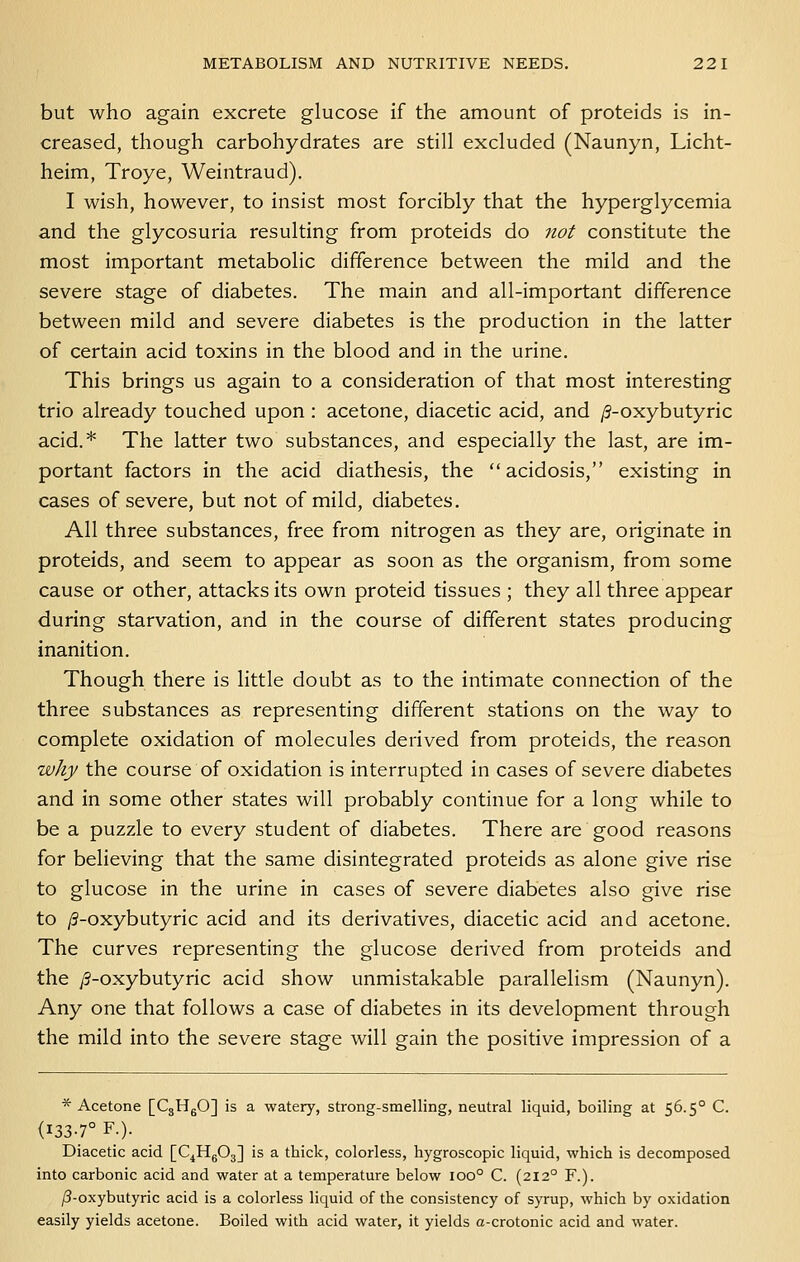 but who again excrete glucose if the amount of proteids is in- creased, though carbohydrates are still excluded (Naunyn, Licht- heim, Troye, Weintraud). I wish, however, to insist most forcibly that the hyperglycemia and the glycosuria resulting from proteids do not constitute the most important metabolic difference between the mild and the severe stage of diabetes. The main and all-important difference between mild and severe diabetes is the production in the latter of certain acid toxins in the blood and in the urine. This brings us again to a consideration of that most interesting trio already touched upon: acetone, diacetic acid, and /3-oxybutyric acid.* The latter two substances, and especially the last, are im- portant factors in the acid diathesis, the acidosis, existing in cases of severe, but not of mild, diabetes. All three substances, free from nitrogen as they are, originate in proteids, and seem to appear as soon as the organism, from some cause or other, attacks its own proteid tissues ; they all three appear during starvation, and in the course of different states producing inanition. Though there is little doubt as to the intimate connection of the three substances as representing different stations on the way to complete oxidation of molecules derived from proteids, the reason why the course of oxidation is interrupted in cases of severe diabetes and in some other states will probably continue for a long while to be a puzzle to every student of diabetes. There are good reasons for believing that the same disintegrated proteids as alone give rise to glucose in the urine in cases of severe diabetes also give rise to /3-oxybutyric acid and its derivatives, diacetic acid and acetone. The curves representing the glucose derived from proteids and the ^-oxybutyric acid show unmistakable parallelism (Naunyn). Any one that follows a case of diabetes in its development through the mild into the severe stage will gain the positive impression of a * Acetone [CgHgO] is a watery, strong-smelling, neutral liquid, boiling at 56.5° C. (133-7° F.). Diacetic acid [C^HgOg] is a thick, colorless, hygroscopic liquid, which is decomposed into carbonic acid and water at a temperature below 100° C. (212° F.). /?-oxybutyric acid is a colorless liquid of the consistency of syrup, which by oxidation easily yields acetone. Boiled with acid water, it yields a-crotonic acid and water.