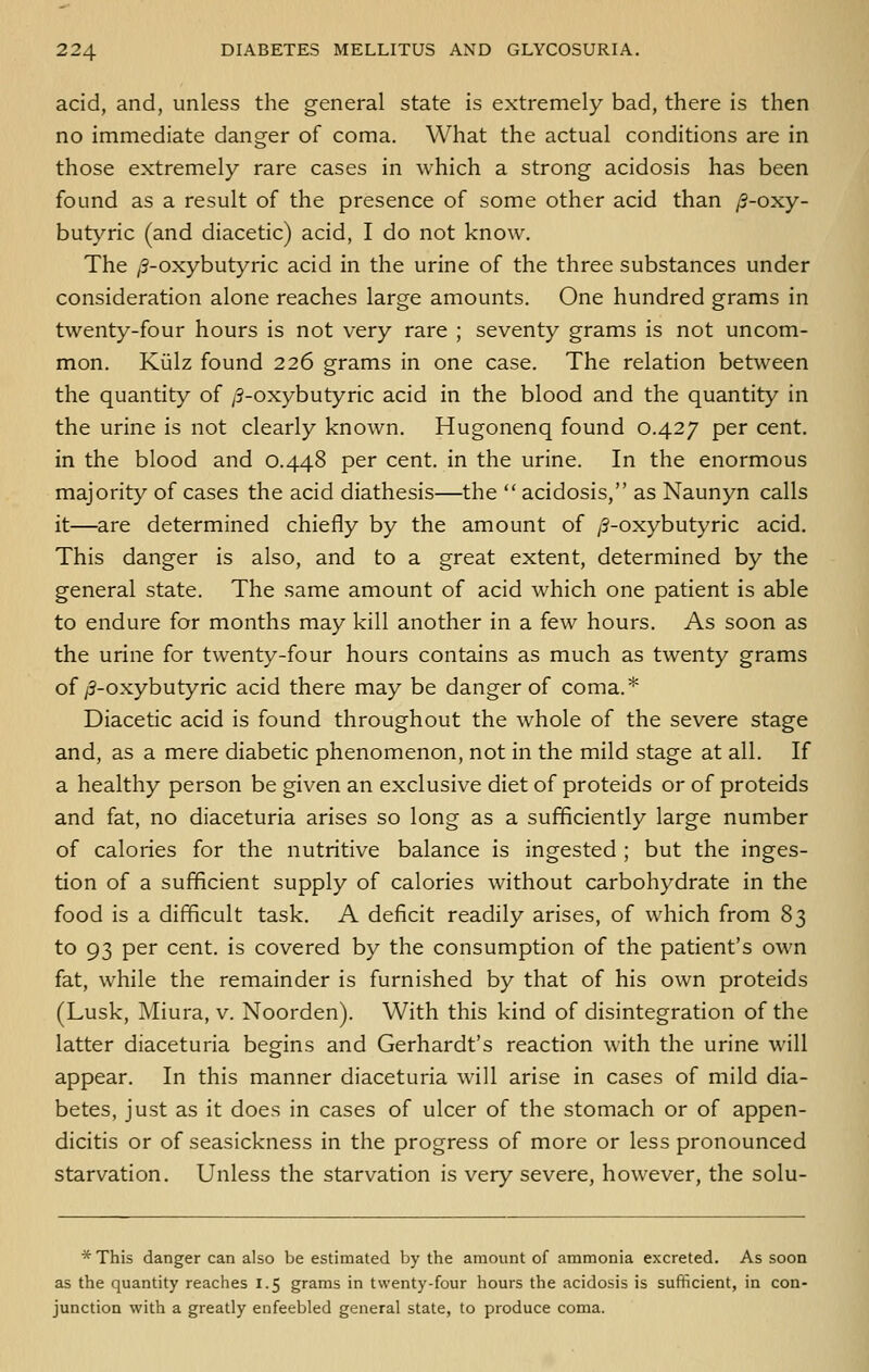 acid, and, unless the general state is extremely bad, there is then no immediate danger of coma. What the actual conditions are in those extremely rare cases in which a strong acidosis has been found as a result of the presence of some other acid than /?-oxy- butj'-ric (and diacetic) acid, I do not know. The /3-oxybutyric acid in the urine of the three substances under consideration alone reaches large amounts. One hundred grams in twenty-four hours is not very rare ; seventy grams is not uncom- mon. Kiilz found 226 grams in one case. The relation between the quantity of /3-oxybutyric acid in the blood and the quantity in the urine is not clearly knoAvn. Hugonenq found 0.427 per cent, in the blood and 0.448 per cent, in the urine. In the enormous majority of cases the acid diathesis—the  acidosis, as Naunyn calls it—are determined chiefly by the amount of /3-oxybutyric acid. This danger is also, and to a great extent, determined by the general state. The same amount of acid which one patient is able to endure for months may kill another in a few hours. As soon as the urine for twenty-four hours contains as much as twenty grams of/3-oxybutyric acid there may be danger of coma.* Diacetic acid is found throughout the whole of the severe stage and, as a mere diabetic phenomenon, not in the mild stage at all. If a healthy person be given an exclusive diet of proteids or of proteids and fat, no diaceturia arises so long as a sufficiently large number of calories for the nutritive balance is ingested ; but the inges- tion of a sufficient supply of calories without carbohydrate in the food is a difficult task. A deficit readily arises, of which from 83 to 93 per cent, is covered by the consumption of the patient's own fat, while the remainder is furnished by that of his own proteids (Lusk, Miura, v. Noorden). With this kind of disintegration of the latter diaceturia begins and Gerhardt's reaction with the urine will appear. In this manner diaceturia will arise in cases of mild dia- betes, just as it does in cases of ulcer of the stomach or of appen- dicitis or of seasickness in the progress of more or less pronounced starvation. Unless the starvation is very severe, however, the solu- * This danger can also be estimated by the amount of ammonia excreted. As soon as the quantity reaches 1.5 grams in twenty-four hours the acidosis is sufficient, in con- junction with a greatly enfeebled general state, to produce coma.