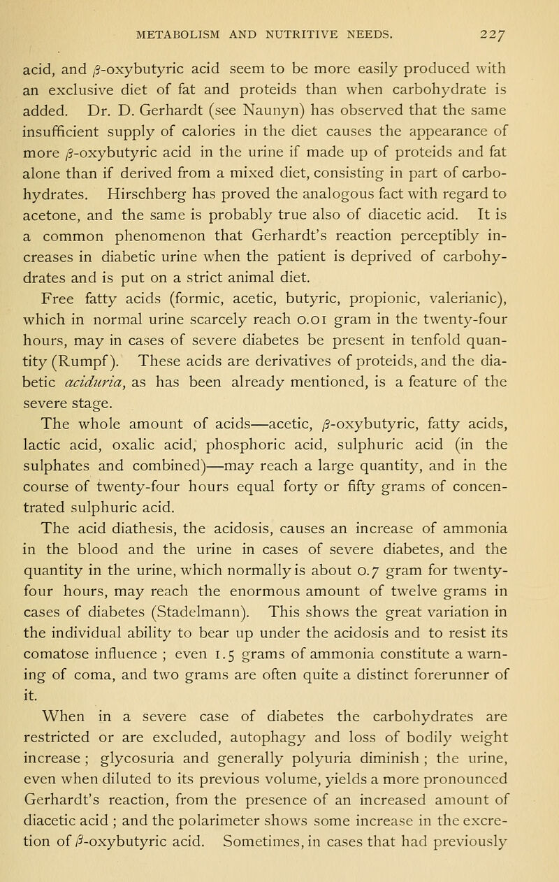 acid, and /3-oxybutyric acid seem to be more easily produced with an exclusive diet of fat and proteids than when carbohydrate is added. Dr. D. Gerhardt (see Naunyn) has observed that the same insufficient supply of calories in the diet causes the appearance of more /3-oxybutyric acid in the urine if made up of proteids and fat alone than if derived from a mixed diet, consisting in part of carbo- hydrates. Hirschberg has proved the analogous fact with regard to acetone, and the same is probably true also of diacetic acid. It is a common phenomenon that Gerhardt's reaction perceptibly in- creases in diabetic urine when the patient is deprived of carbohy- drates and is put on a strict animal diet. Free fatty acids (formic, acetic, butyric, propionic, valerianic), which in normal urine scarcely reach o.oi gram in the twenty-four hours, may in cases of severe diabetes be present in tenfold quan- tity (Rumpf). These acids are derivatives of proteids, and the dia- betic aciduria, as has been already mentioned, is a feature of the severe stage. The whole amount of acids—acetic, /S-oxybutyric, fatty acids, lactic acid, oxalic acid, phosphoric acid, sulphuric acid (in the sulphates and combined)—may reach a large quantity, and in the course of twenty-four hours equal forty or fifty grams of concen- trated sulphuric acid. The acid diathesis, the acidosis, causes an increase of ammonia in the blood and the urine in cases of severe diabetes, and the quantity in the urine, which normally is about 0.7 gram for twenty- four hours, may reach the enormous amount of twelve grams in cases of diabetes (Stadelmann). This shows the great variation in the individual ability to bear up under the acidosis and to resist its comatose influence ; even 1.5 grams of ammonia constitute a warn- ing of coma, and two grams are often quite a distinct forerunner of it. When in a severe case of diabetes the carbohydrates are restricted or are excluded, autophagy and loss of bodily weight increase ; glycosuria and generally polyuria diminish ; the urine, even when diluted to its previous volume, yields a more pronounced Gerhardt's reaction, from the presence of an increased amount of diacetic acid ; and the polarimeter shows some increase in the excre- tion of/5-oxybutyric acid. Sometimes, in cases that had previously