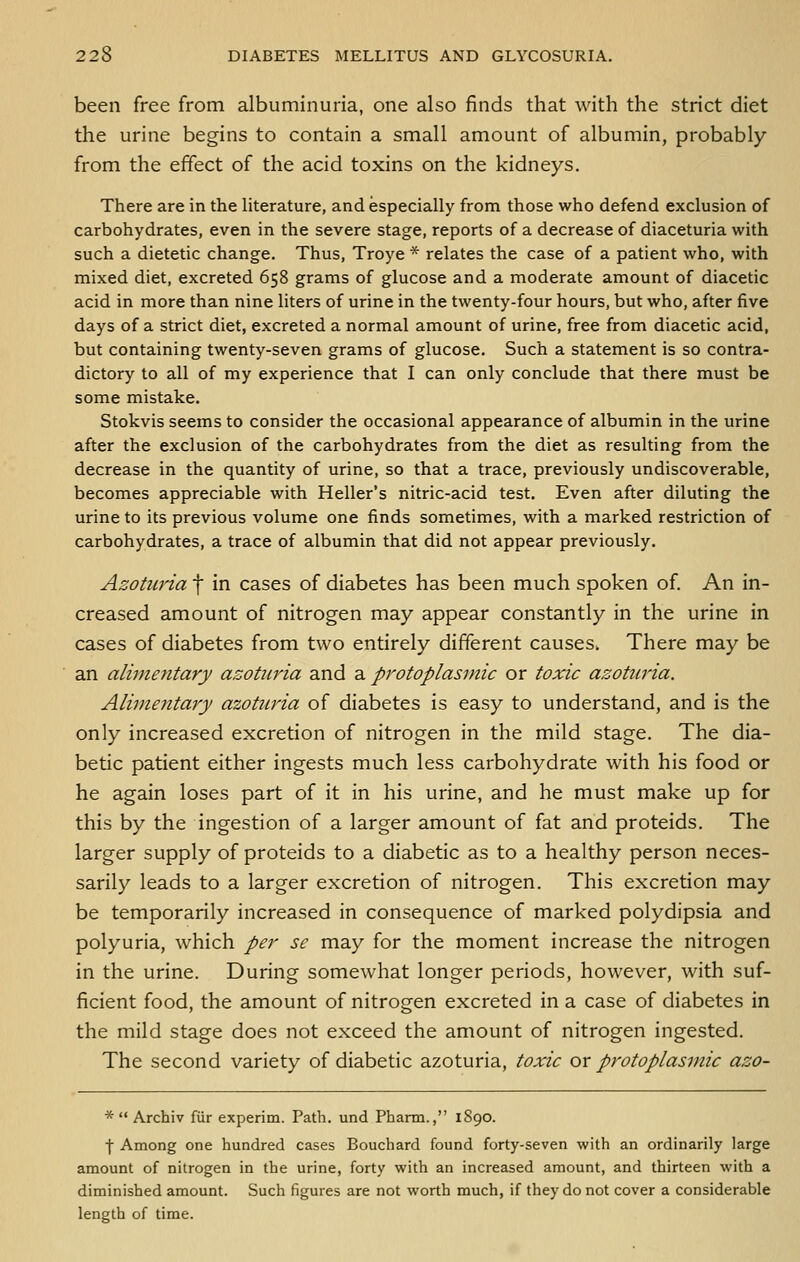 been free from albuminuria, one also finds that with the strict diet the urine begins to contain a small amount of albumin, probably from the effect of the acid toxins on the kidneys. There are in the hterature, and especially from those who defend exclusion of carbohydrates, even in the severe stage, reports of a decrease of diaceturia with such a dietetic change. Thus, Troye * relates the case of a patient who, with mixed diet, excreted 658 grams of glucose and a moderate amount of diacetic acid in more than nine liters of urine in the twenty-four hours, but who, after five days of a strict diet, excreted a normal amount of urine, free from diacetic acid, but containing twenty-seven grams of glucose. Such a statement is so contra- dictory to all of my experience that I can only conclude that there must be some mistake. Stokvis seems to consider the occasional appearance of albumin in the urine after the exclusion of the carbohydrates from the diet as resulting from the decrease in the quantity of urine, so that a trace, previously undiscoverable, becomes appreciable with Heller's nitric-acid test. Even after diluting the urine to its previous volume one finds sometimes, with a marked restriction of carbohydrates, a trace of albumin that did not appear previously. Azotiiria f in cases of diabetes has been much spoken of. An in- creased amount of nitrogen may appear constantly in the urine in cases of diabetes from two entirely different causes. There may be an alimentary azotiiria and a protoplasmic or toxic azotiiria. Alimentary azotiiria of diabetes is easy to understand, and is the only increased excretion of nitrogen in the mild stage. The dia- betic patient either ingests much less carbohydrate with his food or he again loses part of it in his urine, and he must make up for this by the ingestion of a larger amount of fat and proteids. The larger supply of proteids to a diabetic as to a healthy person neces- sarily leads to a larger excretion of nitrogen. This excretion may be temporarily increased in consequence of marked polydipsia and polyuria, which per sc may for the moment increase the nitrogen in the urine. During somewhat longer periods, however, with suf- ficient food, the amount of nitrogen excreted in a case of diabetes in the mild stage does not exceed the amount of nitrogen ingested. The second variety of diabetic azoturia, toxic or protoplasmic azo- *  Archiv fiir experim. Path, und Pharm., 1890. f Among one hundred cases Bouchard found forty-seven with an ordinarily large amount of nitrogen in the urine, forty with an increased amount, and thirteen with a diminished amount. Such figures are not worth much, if they do not cover a considerable length of time.