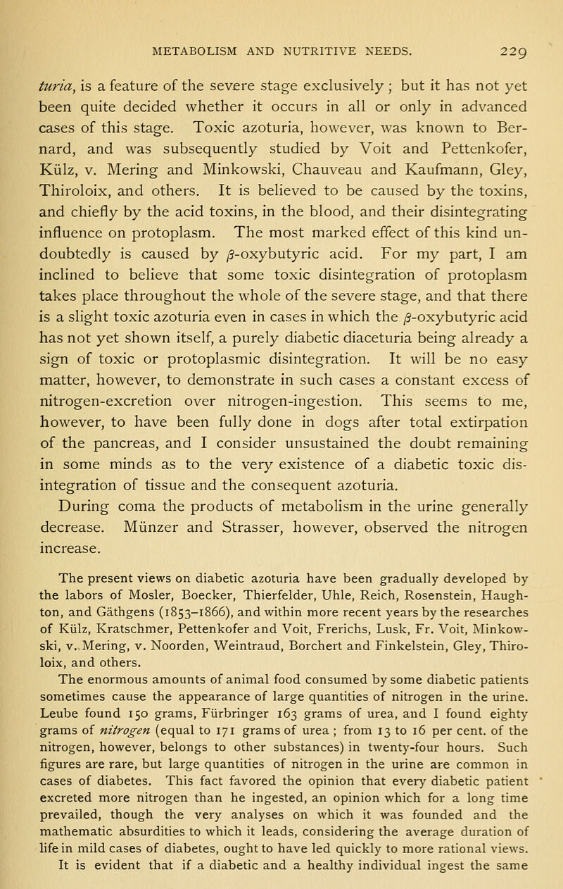 turia, is a feature of the severe stage exclusively ; but it has not yet been quite decided whether it occurs in all or only in advanced cases of this stage. Toxic azoturia, however, was known to Ber- nard, and was subsequently studied by Voit and Pettenkofer, Kiilz, V. Mering and Minkowski, Chauveau and Kaufmann, Gley, Thiroloix, and others. It is believed to be caused by the toxins, and chiefly by the acid toxins, in the blood, and their disintegrating influence on protoplasm. The most marked effect of this kind un- doubtedly is caused by /3-oxybutyric acid. For my part, I am inclined to believe that some toxic disintegration of protoplasm takes place throughout the whole of the severe stage, and that there is a slight toxic azoturia even in cases in which the /?-oxybutyric acid has not yet shown itself, a purely diabetic diaceturia being already a sign of toxic or protoplasmic disintegration. It will be no easy matter, however, to demonstrate in such cases a constant excess of nitrogen-excretion over nitrogen-ingestion. This seems to me, however, to have been fully done in dogs after total extirpation of the pancreas, and I consider unsustained the doubt remaining in some minds as to the very existence of a diabetic toxic dis- integration of tissue and the consequent azoturia. During coma the products of metabolism in the urine generally decrease. Miinzer and Strasser, however, observed the nitrogen increase. The present views on diabetic azoturia have been gradually developed by the labors of Hosier, Boecker, Thierfelder, Uhle, Reich, Rosenstein, Haugh- ton, and Gathgens (1853-1866), and within more recent years by the researches of Kiilz, Kratschmer, Pettenkofer and Voit, Frerichs, Lusk, Fr. Voit, Minkow- ski, V. Mering, v. Noorden, Weintraud, Borchert and Finkelstein, Gley, Thiro- loix, and others. The enormous amounts of animal food consumed by some diabetic patients sometimes cause the appearance of large quantities of nitrogen in the urine. Leube found 150 grams, Fiirbringer 163 grams of urea, and I found eighty grams of nitrogen (equal to 171 grams of urea ; from 13 to 16 per cent, of the nitrogen, however, belongs to other substances) in twenty-four hours. Such figures are rare, but large quantities of nitrogen in the urine are common in cases of diabetes. This fact favored the opinion that every diabetic patient excreted more nitrogen than he ingested, an opinion which for a long time prevailed, though the very analyses on which it was founded and the mathematic absurdities to which it leads, considering the average duration of life in mild cases of diabetes, ought to have led quickly to more rational views. It is evident that if a diabetic and a healthy individual ingest the same