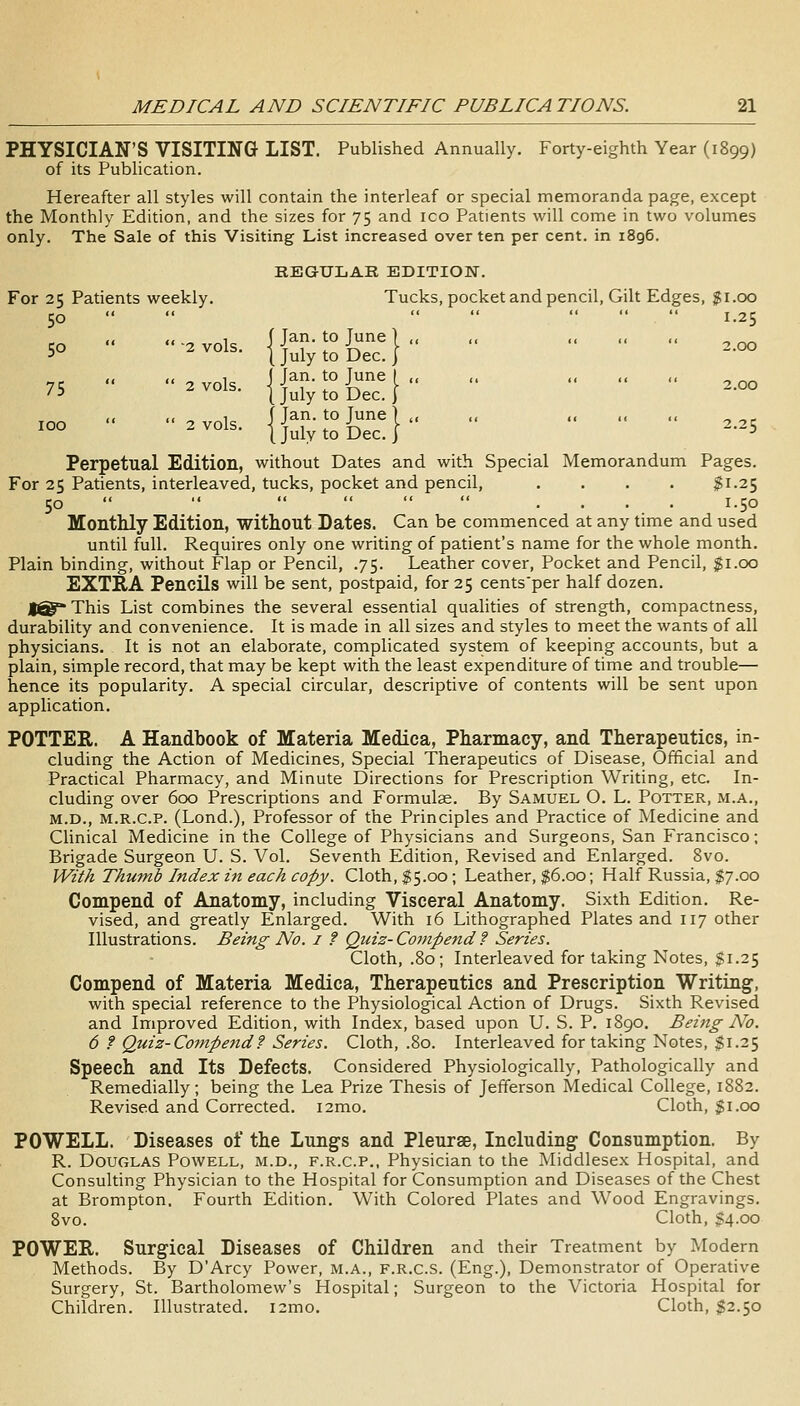 PHYSICIAN'S VISITING LIST. Published Annually. Forty-eighth Year (1899) of its Publication. Hereafter all styles will contain the interleaf or special memoranda page, except the Monthly Edition, and the sizes for 75 and ico Patients will come in two volumes only. The Sale of this Visiting List increased over ten per cent, in 1896. KBGULAR EDITION. For 25 Patients weekly. Tucks, pocket and pencil, Gilt Edges, $1.00 50     * 1-25 „ ., 1 (Jan. to June) ,, ,, ,, ,, ,, 50 2 vols. I July to Dec. I ,, ,, 1 ( fan. to Tune I ,, ,, ,, ,, ,, 75 2 vols. I July to Dec.} <. X 1 f Tan. to June ] ,, ,, ,, ,, ,, ^ ^_ i°° ^^°^^- I July to Dec. I ^ Perpetual Edition, without Dates and with Special Memorandum Pages. For 25 Patients, interleaved, tucks, pocket and pencil, .... $1.25 50    .< « « .... 1.50 MontMy Edition, without Dates. Can be commenced at any time and used until full. Requires only one writing of patient's name for the whole month. Plain binding, without Flap or Pencil, .75. Leather cover, Pocket and Pencil, $1.00 EXTRA Pencils will be sent, postpaid, for 25 cents'per half dozen. 1^ This List combines the several essential qualities of strength, compactness, durability and convenience. It is made in all sizes and styles to meet the wants of all physicians. It is not an elaborate, complicated system of keeping accounts, but a plain, simple record, that may be kept with the least expenditure of time and trouble— hence its popularity. A special circular, descriptive of contents will be sent upon application. POTTER. A Handbook of Materia Medica, Pharmacy, and Therapeutics, in- cluding the Action of Medicines, Special Therapeutics of Disease, Official and Practical Pharmacy, and Minute Directions for Prescription Writing, etc. In- cluding over 600 Prescriptions and Formulae. By Samuel O. L. Potter, m.a., M.D., M.R.c.P. (Lond.), Professor of the Principles and Practice of Medicine and Clinical Medicine in the College of Physicians and Surgeons, San Francisco; Brigade Surgeon U. S. Vol. Seventh Edition, Revised and Enlarged. 8vo. With Thmnb Index in each copy. Cloth, $5.00; Leather, $6.00; Half Russia, $7.00 Compend of Anatomy, including Visceral Anatomy. Sixth Edition. Re- vised, and greatly Enlarged. With 16 Lithographed Plates and 117 other Illustrations. Being No. i f Quiz- Compend ? Series. Cloth, .80; Interleaved for taking Notes, $1.25 Compend of Materia Medica, Therapeutics and Prescription Writing, with special reference to the Physiological Action of Drugs. Sixth Revised and Improved Edition, with Index, based upon U. S. P. 1890. Being No. 6 ? Quiz-Compend f Series. Cloth, .80. Interleaved for taking Notes, $1.25 Speech and Its Defects. Considered Physiologically, Pathologically and Remedially; being the Lea Prize Thesis of Jefferson Medical College, 1882. Revised and Corrected. i2mo. Cloth, gi.oo POWELL. Diseases of the Lungs and Pleurae, Including Consumption. By R. Douglas Powell, m.d., f.r.c.p., Physician to the Middlesex Hospital, and Consulting Physician to the Hospital for Consumption and Diseases of the Chest at Brompton, Fourth Edition. With Colored Plates and Wood Engravings. 8vo. Cloth, $4.00 POWER. Surgical Diseases of Children and their Treatment by Modern Methods. By D'Arcy Power, m.a., f.r.c.s. (Eng.), Demonstrator of Operative Surgery, St. Bartholomew's Hospital; Surgeon to the Victoria Hospital for Children. Illustrated. i2mo. Cloth, $2.50