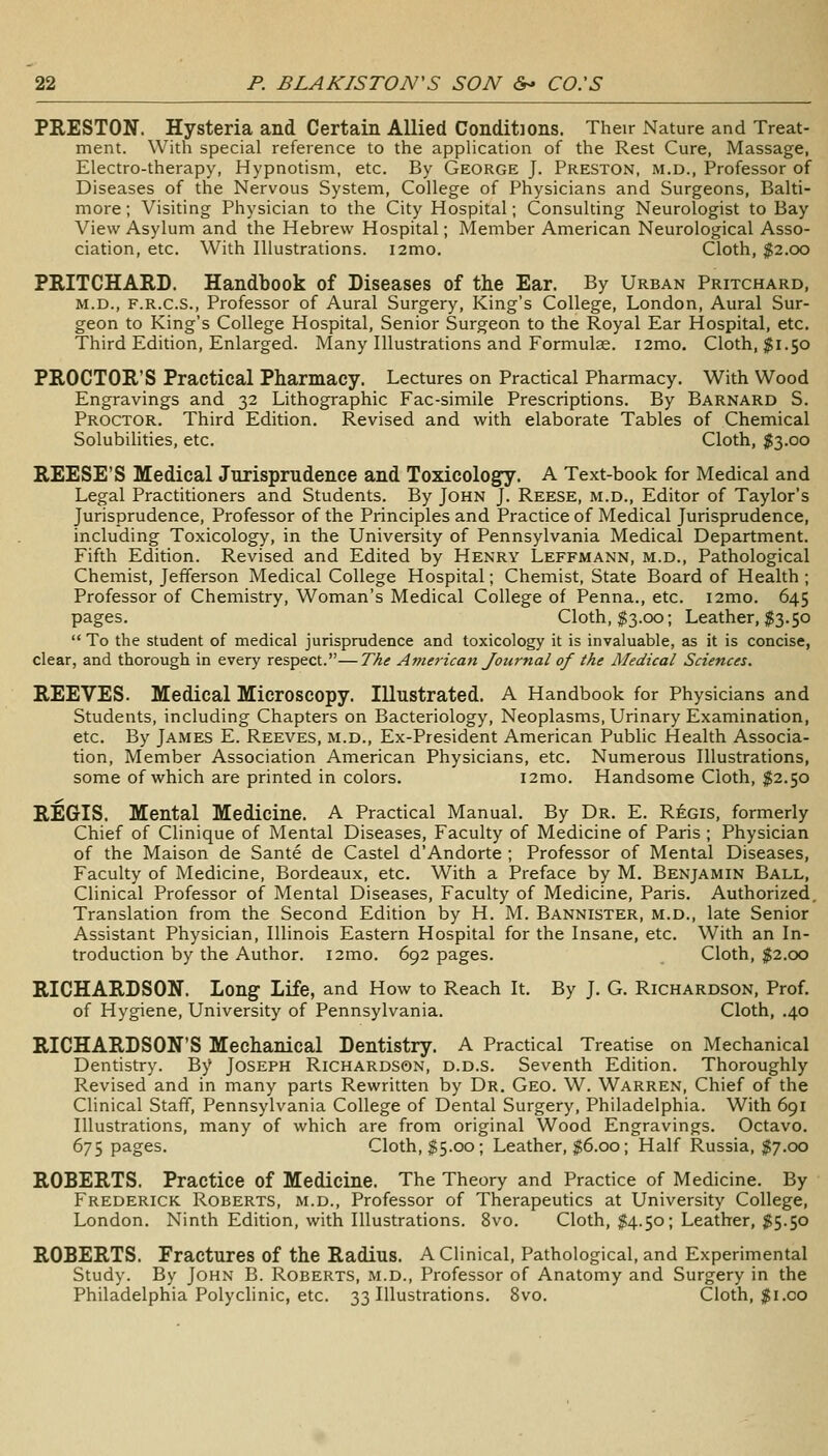 PRESTON. Hysteria and Certain Allied Conditions. Their Nature and Treat- ment. With special reference to the appHcation of the Rest Cure, Massage, Electro-therapy, Hypnotism, etc. By George J. Preston, m.d.. Professor of Diseases of the Nervous System, College of Physicians and Surgeons, Balti- more ; Visiting Physician to the City Hospital; Consulting Neurologist to Bay View Asylum and the Hebrew Hospital; Member American Neurological Asso- ciation, etc. With Illustrations. i2mo. Cloth, $2.00 PRITCHARD. Handbook of Diseases of the Ear. By Urban Pritchard, M.D., F.R.C.S., Professor of Aural Surgery, King's College, London, Aural Sur- geon to King's College Hospital, Senior Surgeon to the Royal Ear Hospital, etc. Third Edition, Enlarged. Many Illustrations and Formulas. i2mo. Cloth, $1.50 PROCTOR'S Practical Pharmacy. Lectures on Practical Pharmacy. With Wood Engravings and 32 Lithographic Fac-simile Prescriptions. By Barnard S. Proctor. Third Edition. Revised and with elaborate Tables of Chemical Solubilities, etc. Cloth, $3.00 REESE'S Medical Jurisprudence and Toxicology. A Text-book for Medical and Legal Practitioners and Students. By John J. Reese, m.d.. Editor of Taylor's Jurisprudence, Professor of the Principles and Practice of Medical Jurisprudence, including Toxicology, in the University of Pennsylvania Medical Department. Fifth Edition. Revised and Edited by Henry Leffmann, m.d.. Pathological Chemist, Jefferson Medical College Hospital; Chemist, State Board of Health ; Professor of Chemistry, Woman's Medical College of Penna., etc. i2mo. 645 pages. Cloth, $3.00; Leather, $3.50  To the student of medical jurisprudence and toxicology it is invaluable, as it is concise, clear, and thorough in every respect.—TAe American Journal of the Medical Sciences. REEVES. Medical Microscopy. Illustrated. A Handbook for Physicians and Students, including Chapters on Bacteriology, Neoplasms, Urinary Examination, etc. By James E. Reeves, m.d., Ex-President American Public Health Associa- tion, Member Association American Physicians, etc. Numerous Illustrations, some of which are printed in colors. i2mo. Handsome Cloth, |2.50 REGIS. Mental Medicine. A Practical Manual. By Dr. E. R6gis, formerly Chief of Clinique of Mental Diseases, Faculty of Medicine of Paris ; Physician of the Maison de Sante de Castel d'Andorte ; Professor of Mental Diseases, Faculty of Medicine, Bordeaux, etc. With a Preface by M. Benjamin Ball, Clinical Professor of Mental Diseases, Faculty of Medicine, Paris. Authorized, Translation from the Second Edition by H. M. Bannister, m.d., late Senior Assistant Physician, Illinois Eastern Hospital for the Insane, etc. With an In- troduction by the Author. i2mo. 692 pages. Cloth, $2.00 RICHARDSON. Long Life, and How to Reach It. By J. G. Richardson, Prof, of Hygiene, University of Pennsylvania. Cloth, .40 RICHARDSON'S Mechanical Dentistry. A Practical Treatise on Mechanical Dentistry. By Joseph Richardson, d.d.s. Seventh Edition. Thoroughly Revised and in many parts Rewritten by Dr. Geo. W. Warren, Chief of the Clinical Staff, Pennsylvania College of Dental Surgery, Philadelphia. With 691 Illustrations, many of which are from original Wood Engravings. Octavo, 675 pages. Cloth, $5.00; Leather, $6.00; Half Russia, $7.00 ROBERTS. Practice of Medicine. The Theory and Practice of Medicine. By Frederick Roberts, m.d.. Professor of Therapeutics at University College, London. Ninth Edition, with Illustrations. 8vo. Cloth, ^4.50; Leather, )?5.50 ROBERTS. Fractures of the Radius. A Clinical, Pathological, and Experimental Study. By John B. Roberts, m.d.. Professor of Anatomy and Surgery in the Philadelphia Polyclinic, etc. 33 Illustrations. 8vo. Cloth, $i.co