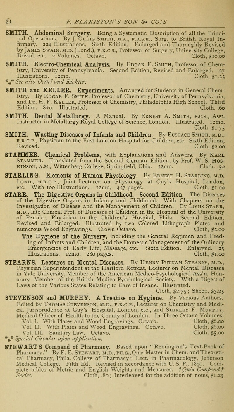 SMITH. Abdominal Surgery. Being a Systematic Description of all the Princi- pal Operations. By J. Greig Smith, m.a., f.r.s.e., Surg, to British Royal In- firmary. 224 Illustrations. Sixth Edition. Enlarged and Thoroughly Revised by James Swain, m.d. (Lond.), f.r.c.s.. Professor of Surgery, University College, Bristol, etc. 2 Volumes. Octavo. Cloth, Sio.oo SMITH. Electro-Chemical Analysis. By Edgar F. Smith, Professor of Chem- istry, University of Pennsylvania. Second Edition, Revised and Enlarged. 27 Illustrations. i2mo. Cloth, $1.25 *^* See also Oettel and Richter. SMITH and KELLER. Experiments. Arranged for Students in General Chem- istry. By Edgar F. Smith, Professor of Chemistry, University of Pennsylvania, and Dr. H. F. Keller, Professor of Chemistry, Philadelphia High School. Third Edition. 8to. Illustrated. Cloth, .60 SMITH. Dental Metallurgy. A Manual. By Ernest A. Smith, f.c.s., Asst. Instructor in Metallurgy Royal College of Science, London. Illustrated. i2mo. Cloth, $1.75 SMITH. Wasting' Diseases of Infants and Children. By Eustace Smith, m.d., F.R.C.P., Physician to the East London Hospital for Children, etc. Sixth Edition, Revised. Cloth, §2.00 STAMMER. Chemical Problems, with Explanations and Answers. By Karl Stammer. Translated from the Second German Edition, by Prof. W. S. Hos- KINSOK, a.m., Wittenberg College, Springfield, Ohio. i2mo. Cloth. .50 STARLING. Elements of Human Physiology. By Ernest H. Starling, m.d. Lond., m.r.c.p., Joint Lecturer on Physiology at Guy's Hospital, London, etc. With 100 Illustrations. i2mo. 437 pages. Cloth, Si.oo STARR. The Digestive Organs in Childhood. Second Edition. The Diseases of the Digestive Organs in Infancy and Childhood. With Chapters on the Investigation of Disease and the Management of Children. By Louis Starr, M.D., late Clinical Prof, of Diseases of Children in the Hospital of the University of Penn'a; Physician to the Children's Hospital, Phila. Second Edition. Revised and Enlarged. Illustrated by two Colored Lithograph Plates and numerous Wood Engravings. Crown Octavo. Cloth, $2.00 The Hygiene of the Nursery, including the General Regimen and Feed- ing of Infants and Children, and the Domestic Management of the Ordinary Emergencies of Early Life, Massage, etc. Sixth Edition. Enlarged. 25 Illustrations. i2mo. 280 pages. Cloth, $1.00 STEARNS. Lectures on Mental Diseases. By Henry Putnam Stearns, m.d., Physician Superintendent at the Hartford Retreat, Lecturer on Mental Diseases in Yale University, Member of the American Medico-Psychological Ass'n, Hon- orar\^ Member of the British Medico-Pyschological Society. With a Digest of Laws of the Various States Relating to Care of Insane. Illustrated. Cloth, $2.75 ; Sheep, S3.25 STEVENSON and MURPHY. A Treatise on Hygiene. By Various Authors. Edited by Thomas Stevenson, m.d., f.r.c.p.. Lecturer on Chemistry and Medi- cal Jurisprudence at Guy's Hospital, London, etc., and Shirley F. Murphy, Medical Officer of Health to the County of London. In Three Octavo Volumes. Vol. I. With Plates and Wood Engravings. Octavo. Cloth, $6.00 Vol. II. With Plates and Wood Engravings. Octavo. Cloth, g6.oo Vol. III. Sanitary Law. Octavo. Cloth, $5.00 *^ Special Circular upon applicatioti. STEWART'S Compend of Pharmacy. Based upon  Remington's Text-Book of Pharmacy. By F. E. Stewart, m.d., ph.g.,Quiz-Master in Chem. and Theoreti- cal Pharmacy, Phila. College of Pharmacy; Lect. in Pharmacology, Jefferson Medical College. Fifth Ed. Revised in accordance with U. S. P., 1890. Com- plete tables of Metric and English Weights and Measures. ?Quiz-Compendf Series. Cloth, .80; Interleaved for the addition of notes, $1.25