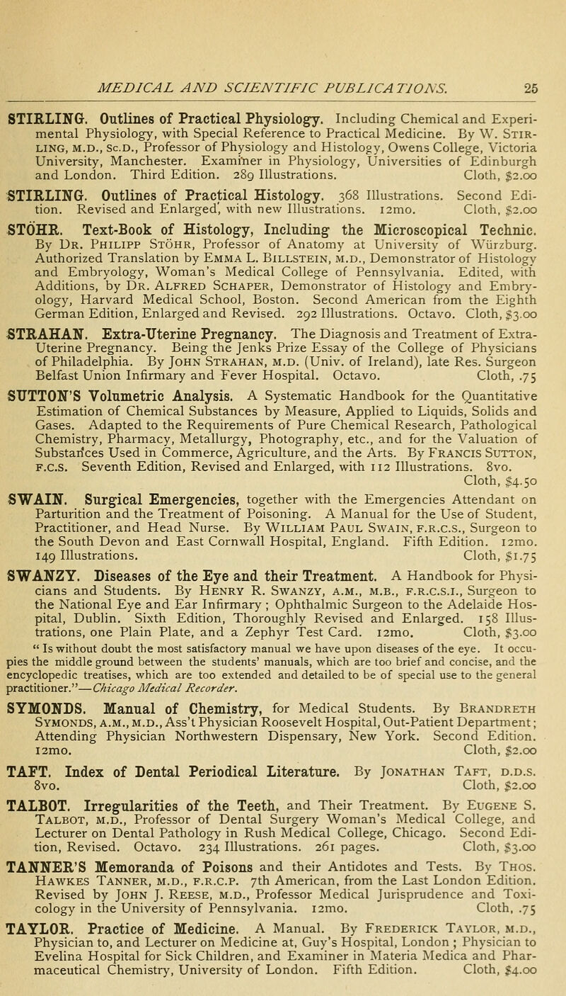 STIRLING. Outlines of Practical Physiology. Including Chemical and Experi- mental Physiology, with Special Reference to Practical Medicine. By W. Stir- ling, M.D., Sc.D., Professor of Physiology and Histology, Owens College, Victoria University, Manchester. Exami'ner in Physiology, Universities of Edinburgh and London. Third Edition. 289 Illustrations. Cloth, $2.00 STIRLING. Outlines of Practical Histology. 368 Illustrations. Second Edi- tion. Revised and Enlarged', with new Illustrations. i2mo. Cloth, $2.00 STOHR. Text-Book of Histology, Including the Microscopical Technic. By Dr. Philipp Stohr, Professor of Anatomy at University of Wiirzburg. Authorized Translation by Emma L. Billstein, m.d., Demonstrator of Histology and Embryology, Woman's Medical College of Pennsylvania. Edited, with Additions, by Dr. Alfred Schaper, Demonstrator of Histology and Embry- ology, Harvard Medical School, Boston. Second American from the Eighth German Edition, Enlarged and Revised. 292 Illustrations. Octavo. Cloth, $3.00 STRAHAN. Extra-Uterine Pregnancy. The Diagnosis and Treatment of Extra- Uterine Pregnancy. Being the Jenks Prize Essay of the College of Physicians of Philadelphia. By John Strahan, m.d. (Univ. of Ireland), late Res. Surgeon Belfast Union Infirmary and Fever Hospital. Octavo. Cloth, .75 SUTTON'S Volumetric Analysis. A Systematic Handbook for the Quantitative Estimation of Chemical Substances by Measure, Applied to Liquids, Solids and Gases. Adapted to the Requirements of Pure Chemical Research, Pathological Chemistry, Pharmacy, Metallurgy, Photography, etc., and for the Valuation of Substarices Used in Commerce, Agriculture, and the Arts. By Francis Sutton, F.c.S. Seventh Edition, Revised and Enlarged, with 112 Illustrations. 8vo. Cloth, $4.50 SWAIN. Surgical Emergencies, together with the Emergencies Attendant on Parturition and the Treatment of Poisoning. A Manual for the Use of Student, Practitioner, and Head Nurse. By William Paul Swain, f.r.c.s.. Surgeon to the South Devon and East Cornwall Hospital, England. Fifth Edition. i2mo. 149 Illustrations. Cloth, $1.75 SWANZY. Diseases of the Eye and their Treatment, A Handbook for Physi- cians and Students. By Henry R. Swanzy, a.m., m.b., f.r.c.s.i., Surgeon to the National Eye and Ear Infirmary ; Ophthalmic Surgeon to the Adelaide Hos- pital, Dublin. Sixth Edition, Thoroughly Revised and Enlarged. 158 Illus- trations, one Plain Plate, and a Zephyr Test Card. i2mo. Cloth, $3.00  Is without doubt the most satisfactory manual we have upon diseases of the eye. It occu- pies the middle ground between the students' manuals, which are too brief and concise, and the encyclopedic treatises, which are too extended and detailed to be of special use to the general practitioner.—Chicago Medical Recorder. SYMONLS. Manual of Chemistry, for Medical Students. By Brandreth Symonds, a.m., m.d., Ass't Physician Roosevelt Hospital, Out-Patient Department; Attending Physician Northwestern Dispensary, New York. Second Edition. l2mo. Cloth, $2.00 TAFT. Index of Dental Periodical Literature. By Jonathan Taft, d.d.s. Svo. Cloth, ;g2.oo TALBOT. Irregularities of the Teeth, and Their Treatment. By Eugene S. Talbot, m.d.. Professor of Dental Surgery Woman's Medical College, and Lecturer on Dental Pathology in Rush Medical College, Chicago. Second Edi- tion, Revised. Octavo. 234 Illustrations. 261 pages. Cloth, $3.00 TANNER'S Memoranda of Poisons and their Antidotes and Tests. By Thos. Hawkes Tanner, m.d., f.r.c.p. 7th American, from the Last London Edition. Revised by John J. Reese, m.d.. Professor Medical Jurisprudence and Toxi- cology in the University of Pennsylvania. i2mo. Cloth, .75 TAYLOR. Practice of Medicine. A Manual. By Frederick Taylor, m.d.. Physician to, and Lecturer on Medicine at, Guy's Hospital, London ; Physician to Evelina Hospital for Sick Children, and Examiner in Materia Medica and Phar- maceutical Chemistry, University of London. Fifth Edition. Cloth, I4.00