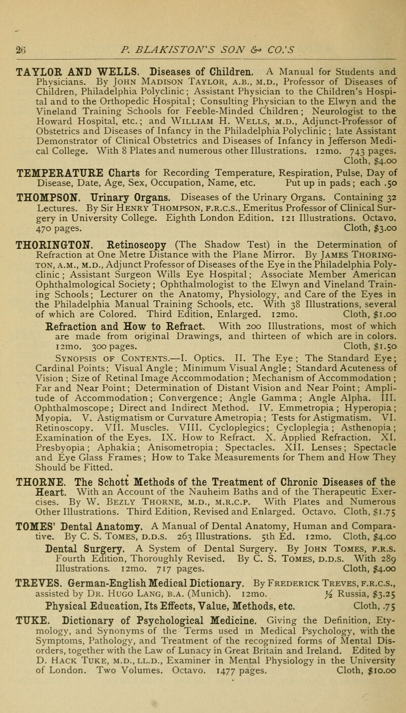 TAYLOR AND WELLS. Diseases of Children. A Manual for Students and Physicians. By John Madison Taylor, a.b., m.d., Professor of Diseases of Children, Philadelphia Polyclinic; Assistant Physician to the Children's Hospi- tal and to the Orthopedic Hospital; Consulting Physician to the Elwyn and the Vineland Training Schools for Feeble-Minded Children; Neurologist to the Howard Hospital, etc.; and William H. Wells, m.d., Adjunct-Professor of Obstetrics and Diseases of Infancy in the Philadelphia Polyclinic ; late Assistant Demonstrator of Clinical Obstetrics and Diseases of Infancy in Jefferson Medi- cal College. With 8 Plates and numerous other Illustrations. i2mo. 743 pages. Cloth, ^4.00 TEMPERATURE Charts for Recording Temperature, Respiration, Pulse, Day of Disease, Date, Age, Sex, Occupation, Name, etc. Put up in pads; each .50 THOMPSON. TTrinary Organs. Diseases of the Urinary Organs. Containing 32 Lectures. By Sir Henry Thompson, f.r.c.s.. Emeritus Professor of Clinical Sur- gery in University College. Eighth London Edition. 121 Illustrations. Octavo. 470 pages. Cloth, ^3.00 THORINGTON. Retinoscopy (The Shadow Test) in the Determination of Refraction at One Metre Distance with the Plane Mirror. By James Thoring- TON, A.M., M.D., Adjunct Professor of Diseases of the Eye in the Philadelphia Poly- clinic ; Assistant Surgeon Wills Eye Hospital; Associate Member American Ophthalmological Society; Ophthalmologist to the Elwyn and Vineland Train- ing Schools; Lecturer on the Anatomy, Physiology, and Care of the Eyes in the Philadelphia Manual Training Schools, etc. With 38 Illustrations, several of which are Colored. Third Edition, Enlarged. i2mo. Cloth, $1.00 Refraction and How to Refract. With 200 Illustrations, most of which are made from original Drawings, and thirteen of which are in colors. i2mo. 300 pages. Cloth, $1.50 Synopsis of Contents.—I. Optics. 11. The Eye; The Standard Eye; Cardinal Points; Visual Angle ; Minimum Visual Angle; Standard Acuteness of Vision ; Size of Retinal Image Accommodation ; Mechanism of Accommodation ; Far and Near Point; Determ.ination of Distant Vision and Near Point; Ampli- tude of Accommodation; Convergence; Angle Gamma; Angle Alpha. III. Ophthalmoscope; Direct and Indirect Method. IV. Emmetropia ; Hyperopia; Myopia. V. Astigmatism or Curvature Ametropia ; Tests for Astigmatism. VI. Retinoscopy. VII. Muscles. VIII. Cycloplegics; Cycloplegia; Asthenopia; Examination of the Eyes. IX. How to Refract. X. Applied Refraction. XI. Presbyopia; Aphakia; Anisometropia; Spectacles. XII. Lenses; Spectacle and Eye Glass Frames; How to Take Measurements for Them and How They Should be Fitted. THORNE. The Schott Methods of the Treatment of Chronic Diseases of the Heart. With an Account of the Nauheim Baths and of the Therapeutic Exer- cises. By W. Bezly Thorne, m.d., m.r.c.p. With Plates and Numerous Other Illustrations. Third Edition, Revised and Enlarged. Octavo. Cloth, $1.75 TOMES' Dental Anatomy, A Manual of Dental Anatomy, Human and Compara- tive. By C. S. Tomes, d.d.s. 263 Illustrations. 5th Ed. i2mo. Cloth, $4.00 Dental Surgery. A System of Dental Surgery. By John Tomes, f.r.s. Fourth Edition, Thoroughly Revised. By C. S. Tomes, d.d.S. With 289 Illustrations. i2mo. 717 pages. Cloth, $4.00 TREVES. German-English Medical Dictionary. By Frederick Treves, f.r.c.s., assisted by Dr. Hugo Lang, b.a. (Munich). i2mo. }4 Russia, $3.25 Physical Education, Its Effects, Value, Methods, etc. Cloth, .75 TTJKE. Dictionary of Psychological Medicine. Giving the Definition, Ety- mology, and Synonyms of the Terms used m Medical Psychology, with the Symptoms, Pathology, and Treatment of the recognized forms of Mental Dis- orders, together with the Law of Lunacy in Great Britain and Ireland. Edited by D. Hack Tuke, m.d.,ll.d., Examiner in Mental Physiology in the University of London. Two Volumes. Octavo. 1477 pages. Cloth, $10.00