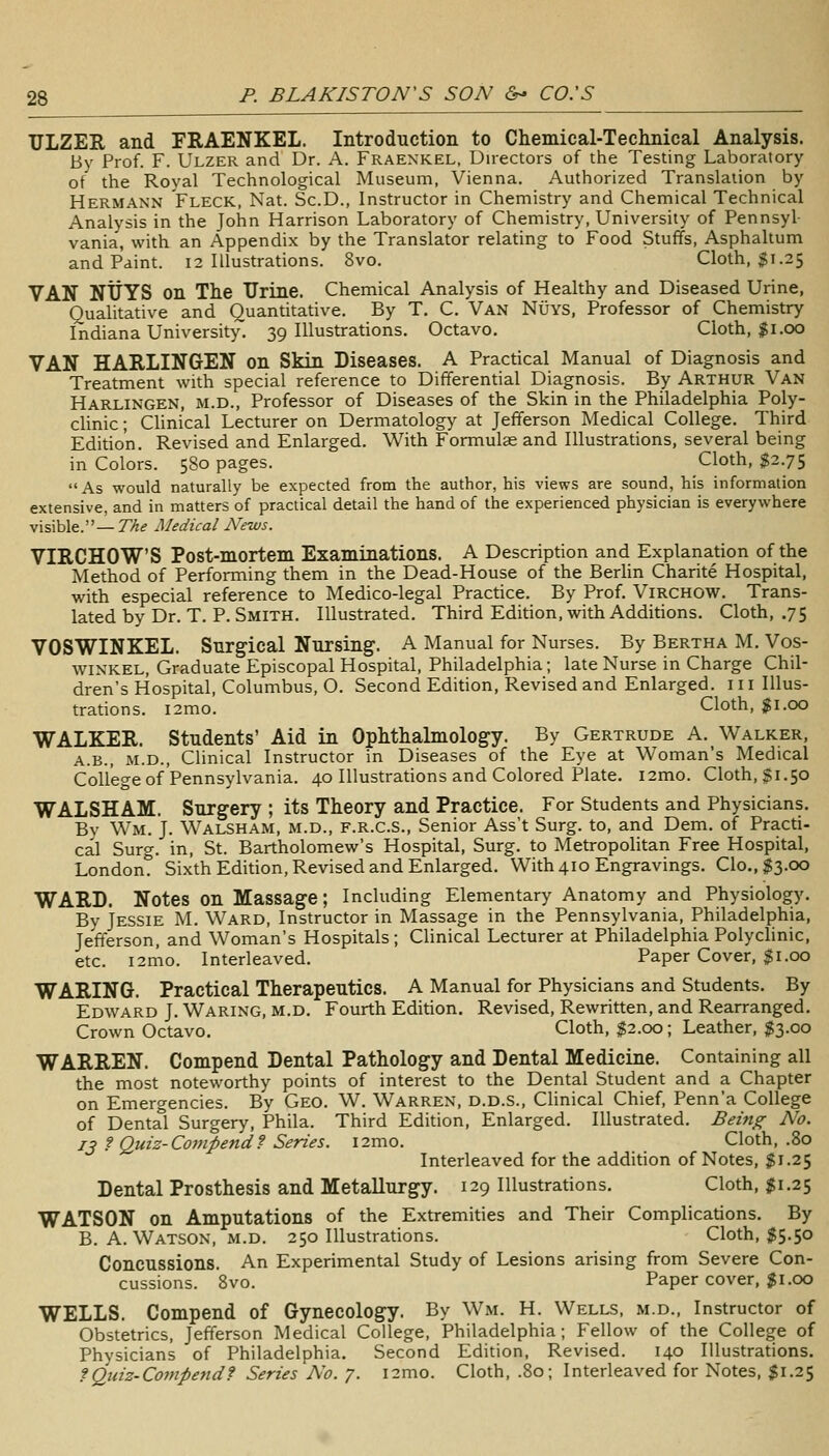 ULZEE, and FRAENKEL. Introduction to Chemical-Technical Analysis. By Prof. F. Ulzer and Dr. A. Fraexkel, Directors of the Testing Laboratory ot the Royal Technological Museum, Vienna. Authorized Translation by Hermann Fleck, Nat. Sc.D., Instructor in Chemistry and Chemical Technical Analysis in the John Harrison Laboratory of Chemistry, University of Pennsyl- vania, with an Appendix by the Translator relating to Food Stuffs, Asphaltum and Paint. 12 Illustrations. 8vo. Cloth, $1.25 VAN NtJYS on The Urine. Chemical Analysis of Healthy and Diseased Urine, Qualitative and Quantitative. By T. C. Van Nuys, Professor of Chemistry Indiana University. 39 Illustrations. Octavo. Cloth, ^i.cx) VAN HARLINGEN on Skin Diseases. A Practical Manual of Diagnosis and Treatment with special reference to Differential Diagnosis. By Arthur Van Harlingen, M.D., Professor of Diseases of the Skin in the Philadelphia Poly- clinic ; CUnical Lecturer on Dermatology at Jefferson Medical College. Third Edition. Revised and Enlarged. With Formulae and Illustrations, several being in Colors. 580 pages. Cloth, $2.75 As would naturally be expected from the author, his views are sound, his information extensive, and in matters of practical detail the hand of the experienced physician is everywhere visible.— The Medical News. VIRCHOWS Post-mortem Examinations. A Description and Explanation of the Method of Performing them in the Dead-House of the Berhn Charite Hospital, with especial reference to Medico-legal Practice. By Prof. Virchow. Trans- lated by Dr. T. P. Smith. Illustrated. Third Edition, with Additions. Cloth, .75 VOSWINKEL. Surgical Nursing. A Manual for Nurses. By Bertha M. Vos- winkel. Graduate Episcopal Hospital, Philadelphia; late Nurse in Charge Chil- dren's Hospital, Columbus, O. Second Edition, Revised and Enlarged. 111 Illus- trations. i2mo. Cloth, $1.00 WALKER. Students' Aid in Ophthalmology. By Gertrude A. Walker, A.B., M.D., Clinical Instructor in Diseases of the Eye at Woman's Medical College of Pennsylvania. 40 Illustrations and Colored Plate. i2mo. Cloth, $1.50 WALSHAM. Surgery ; its Theory and Practice. For Students and Physicians. By Wm. J. Walsham, m.d., f.r.c.S., Senior Ass't Surg, to, and Dem. of Practi- cal Surg, in, St. Bartholomew's Hospital, Surg, to Metropolitan Free Hospital, London? Sixth Edition, Revised and Enlarged. With 410 Engravings. Clo.,^3.00 WARD. Notes on Massage; Including Elementary Anatomy and Physiology. Bv Jessie M. Ward, Instructor in Massage in the Pennsylvania, Philadelphia, Jefferson, and Woman's Hospitals; Clinical Lecturer at Philadelphia Polyclinic, etc. i2mo. Interleaved. Paper Cover, $1.00 WARING. Practical Therapeutics. A Manual for Physicians and Students. By Edward J. Waring, m.d. Fourth Edition. Revised, Rewritten, and Rearranged. Crown Octavo. Cloth, $2.00; Leather, $3.00 WARREN. Compend Dental Pathology and Dental Medicine. Containing all the most noteworthy points of interest to the Dental Student and a Chapter on Emergencies. By Geo. W. Warren, d.d.s.. Clinical Chief, Penn'a College of Dental Surgery, Phila. Third Edition, Enlarged. Illustrated. Being No. 13 f Quiz-Compend f Series. i2mo. Cloth, .80 Interleaved for the addition of Notes, $1.25 Dental Prosthesis and Metallurgy. 129 Illustrations. Cloth, $1.25 WATSON on Amputations of the Extremities and Their Complications. By B. A. Watson, M.D. 250 Illustrations. Cloth, $5.50 Concussions. An Experimental Study of Lesions arising from Severe Con- cussions. 8vo. Paper cover, $1.00 WELLS. Compend of Gynecology. By Wm. H. Wells, m.d.. Instructor of Obstetrics, Jefferson Medical College, Philadelphia; Fellow of the College of Physicians of Philadelphia. Second Edition, Revised. 140 Illustrations. fQuiz-Compendf Series No. 7. i2mo. Cloth, .80; Interleaved for Notes, $1.25