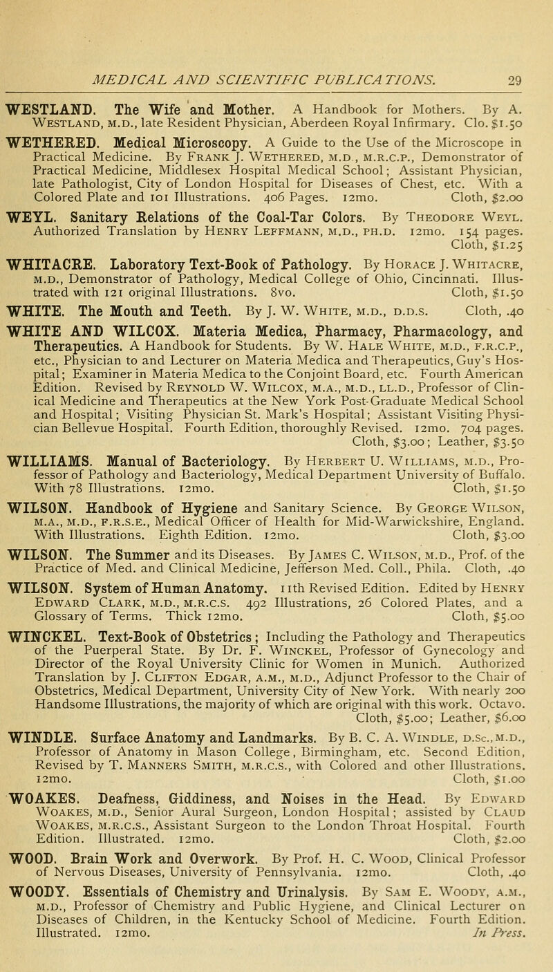 WESTLAND. The Wife and Mother. A Handbook for Mothers. By A. Westland, M.D., late Resident Physician, Aberdeen Royal Infirmary. Clo. $1.50 WETHERED. Medical Microscopy. A Guide to the Use of the Microscope in Practical Medicine. By Frank J. Wethered, m.d , m.r.c.p., Demonstrator of Practical Medicine, Middlesex Hospital Medical School; Assistant Physician, late Pathologist, City of London Hospital for Diseases of Chest, etc. With a Colored Plate and loi Illustrations. 406 Pages. i2mo. Cloth, $2.00 WEYL. Sanitary Relations of the Coal-Tar Colors. By Theodore Weyl. Authorized Translation by Henry Leffmann, m.d., ph.d. i2mo. 154 pages. Cloth, $1.25 WHITACRE. Laboratory Text-Book of Pathology. By Horace J. Whitacre, M.D., Demonstrator of Pathology, Medical College of Ohio, Cincinnati. Illus- trated with 121 original Illustrations. 8vo. Cloth, $1.50 WHITE. The Mouth and Teeth. By J. W. White, m.d., d.d.s. Cloth, .40 WHITE AND WILCOX. Materia Medica, Pharmacy, Pharmacology, and Therapeutics. A Handbook for Students. By W. Hale White, m.d., f.r.c.p., etc.. Physician to and Lecturer on Materia Medica and Therapeutics, Guy's Hos- pital; Examiner in Materia Medica to the Conjoint Board, etc. Fourth American Edition. Revised by Reynold W. Wilcox, m.a., m.d., ll.d.. Professor of Clin- ical Medicine and Therapeutics at the New York Post-Graduate Medical School and Hospital; Visiting Physician St. Mark's Hospital; Assistant Visiting Physi- cian Bellevue Hospital. Fourth Edition, thoroughly Revised. i2mo. 704 pages. Cloth, $3.00; Leather, I3.50 WILLIAMS. Manual of Bacteriology. By Herbert U. Williams, m.d.. Pro- fessor of Pathology and Bacteriology, Medical Department University of Buffalo. With 78 Illustrations. i2mo. Cloth, $1.50 WILSON. Handbook of Hygiene and Sanitary Science. By George Wilson, M.A., M.D., F.R.S.E., Medical Officer of Health for Mid-Warwickshire, England. With Illustrations. Eighth Edition. i2mo. Cloth, $3.00 WILSON. The Summer and its Diseases. By James C. Wilson, m.d.. Prof, of the Practice of Med. and Clinical Medicine, Jefferson Med. Coll., Phila. Cloth, .40 WILSON. System of Human Anatomy, nth Revised Edition. Edited by Henry Edward Clark, m.d., m.r.c.s. 492 Illustrations, 26 Colored Plates, and a Glossary of Terms. Thick i2mo. Cloth, $5.00 WINCKEL. Text-Book of Obstetrics ; Including the Pathology and Therapeutics of the Puerperal State. By Dr. F. Winckel, Professor of Gynecology and Director of the Royal University Clinic for Women in Munich. Authorized Translation by J. Clifton Edgar, a.m., m.d.. Adjunct Professor to the Chair of Obstetrics, Medical Department, University City of New York. With nearly 200 Handsome Illustrations, the majority of which are original with this work. Octavo. Cloth, $5.00; Leather, $6.00 WINDLE. Surface Anatomy and Landmarks. By B. C. A. Windle, d.sc.m.d., Professor of Anatomy in Mason College, Birmingham, etc. Second Edition, Revised by T. Manners Smith, m.r.c.s., with Colored and other Illustrations. i2mo. Cloth, $1.00 WOAKES. Deafness, Giddiness, and Noises in the Head. By Edward Woakes, m.d.. Senior Aural Surgeon, London Hospital; assisted by Claud Woakes, m.r.c.s., Assistant Surgeon to the London Throat Hospital. Fourth Edition. Illustrated. i2mo. Cloth, $2.00 WOOD. Brain Work and Overwork. By Prof. H. C. Wood, Chnical Professor of Nervous Diseases, University of Pennsylvania. i2mo. Cloth, .40 WOODY. Essentials of Chemistry and Urinalysis. By Sam E. Woody, a.m., M.D., Professor of Chemistry and Public Hygiene, and Clinical Lecturer on Diseases of Children, in the Kentucky School of Medicine. Fourth Edition. Illustrated, i2mo. hi Press.