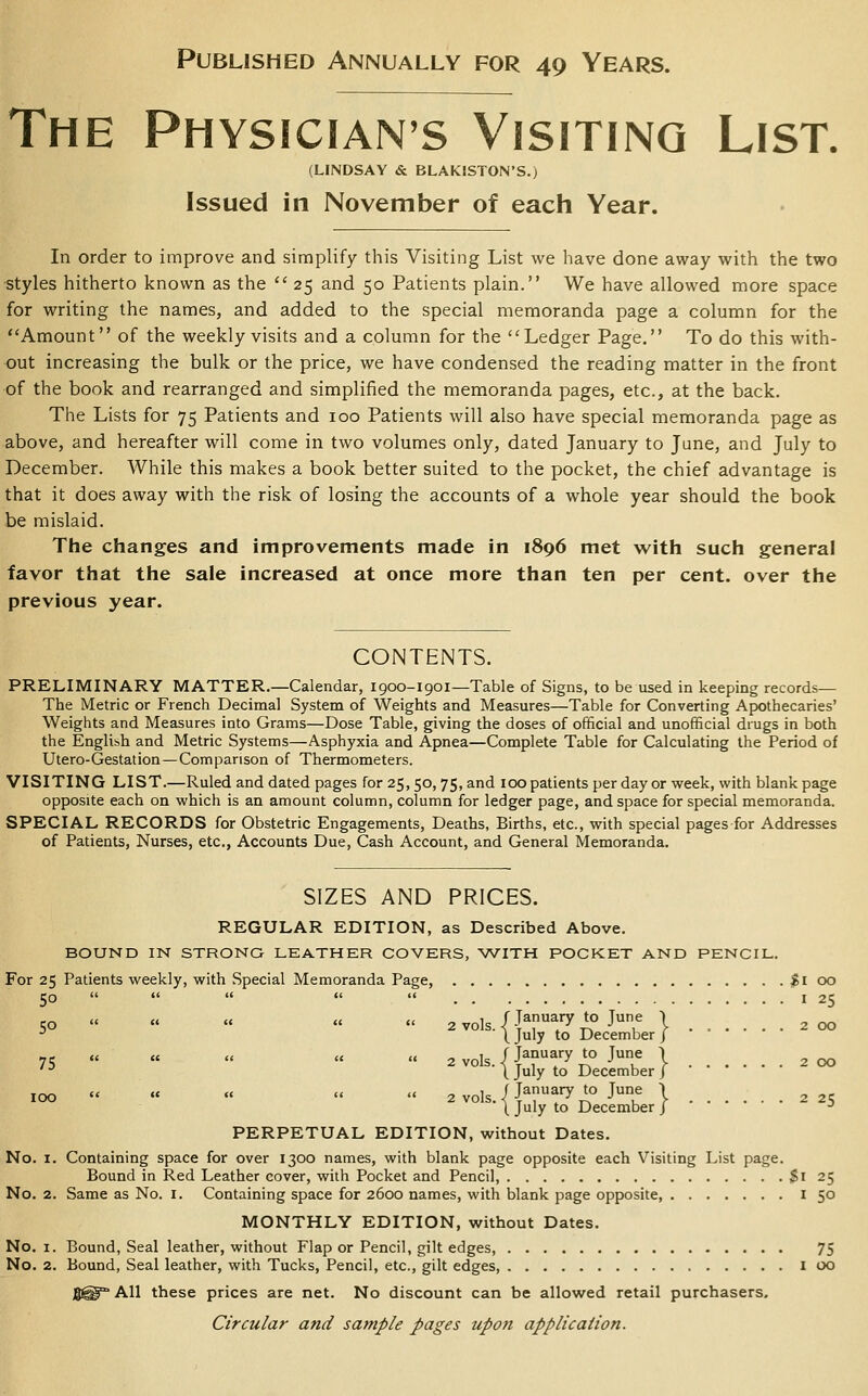 Published Annually for 49 Years. The Physicians Visiting List. (LINDSAY & BLAKISTON'S.) Issued in November of each Year. In order to improve and simplify this Visiting List we have done away with the two styles hitherto known as the  25 and 50 Patients plain. We have allowed more space for writing the names, and added to the special memoranda page a column for the Amount of the weekly visits and a column for the Ledger Page. To do this with- out increasing the bulk or the price, we have condensed the reading matter in the front of the book and rearranged and simplified the memoranda pages, etc., at the back. The Lists for 75 Patients and 100 Patients will also have special memoranda page as above, and hereafter will come in two volumes only, dated January to June, and July to December. While this makes a book better suited to the pocket, the chief advantage is that it does away with the risk of losing the accounts of a whole year should the book be mislaid. The changes and improvements made in 1896 met with such general favor that the sale increased at once more than ten per cent, over the previous year. CONTENTS. PRELIMINARY MATTER.—Calendar, 1900-1901—Table of Signs, to be used in keeping records— The Metric or French Decimal System of Weights and Measures—Table for Converting Apothecaries' Weights and Measures into Grams—Dose Table, giving the doses of official and unofficial drugs in both the English and Metric Systems—Asphyxia and Apnea—Complete Table for Calculating the Period of Utero-Gestation — Comparison of Thermometers. VISITING LIST.—Ruled and dated pages for 25,50,75, and 100 patients per day or week, with blank page opposite each on which is an amount column, column for ledger page, and space for special memoranda. SPECIAL RECORDS for Obstetric Engagements, Deaths, Births, etc., with special pages for Addresses of Patients, Nurses, etc.. Accounts Due, Cash Account, and General Memoranda. SIZES AND PRICES. REGULAR EDITION, as Described Above. BOUND IN STRONG LEATHER COVERS, WITH POCKET AND PENCIL. For 25 Patients weekly, with Special Memoranda Page, $100 50      I 25 CO u » u u u 2 vols / Jaa''y to Jue I 2 00 •' ' \ July to December j •■•••• 71; « «  «  2 vols / J^^'^^'y *° J^ 1 200 ■^ 'I July to December / 100  « « «  2V0ls.ijT!^A° ^T \ 2 25 [ July to December J -^ PERPETUAL EDITION, without Dates. No. I. Containing space for over 1300 names, with blank page opposite each Visiting List page. Bound in Red Leather cover, with Pocket and Pencil, $1 25 No. 2. Same as No. i. Containing space for 2600 names, with blank page opposite, i 5° MONTHLY EDITION, without Dates. No. I. Bound, Seal leather, without Flap or Pencil, gilt edges, 75 No. 2. Bound, Seal leather, with Tucks, Pencil, etc., gilt edges, I 00 S^° All these prices are net. No discount can be allowed retail purchasers. Circular and sample pages upon application.