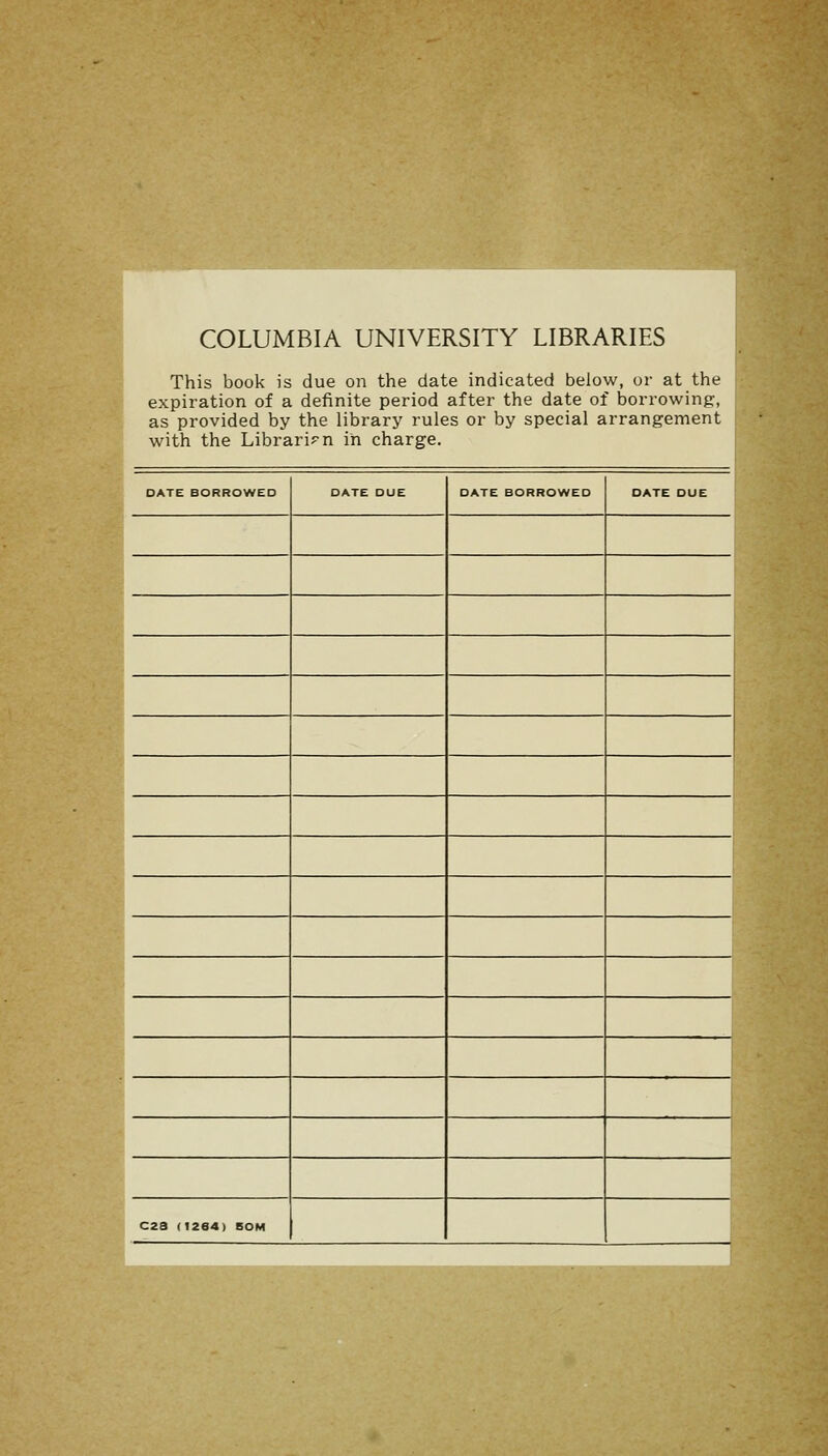 COLUMBIA UNIVERSITY LIBRARIES This book is due on the date indicated below, or at the expiration of a definite period after the date of borrowing:, as provided by the library rules or by special arrangement with the Librarian in charge. DATE BORROWED DATE DUE DATE BORROWED DATE DUE C23 (1264) BOM