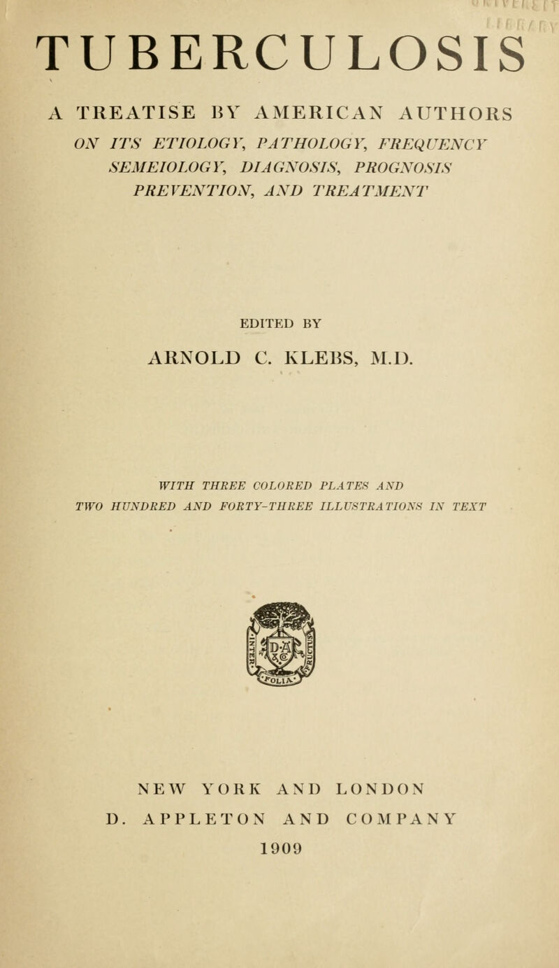 A TREATISE BY AMERICAN AUTHORS aV ITS ETIOLOGY, PATHOLOGY, FREQUENCY SEMEIOLOGY, DIAGNOSIS, PROGNOSIS PREVENTION, AND TREATMENT EDITED BY ARNOLD C. KLEES, M.D. WITH THREE COLORED PLATES AND TWO HUNDRED AND FORTY-THREE ILLUSTRATIONS IN TEXT NEW YORK AND LONDON D. APPLETON AND COMPANY 1909