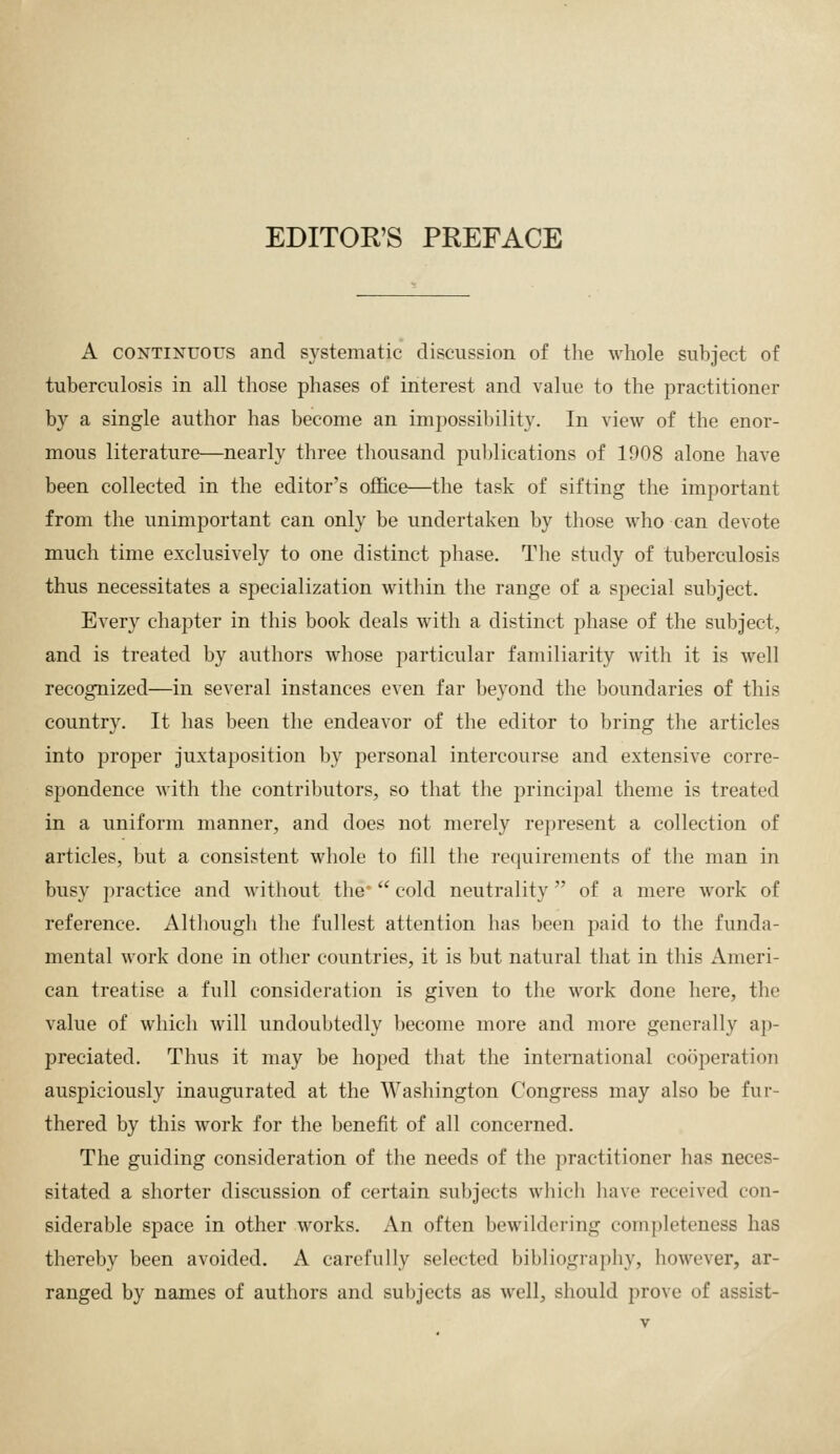 EDITOK'S PREFACE A CONTINUOUS and systematic discussion of the whole subject of tuberculosis in all those phases of interest and value to the practitioner by a single author has become an impossibility. In view of the enor- mous literature—nearly three tliousand pul)lications of 1908 alone have been collected in the editor's office—the task of sifting the important from the unimportant can only be undertaken by those who can devote much time exclusively to one distinct phase. The study of tuberculosis thus necessitates a specialization within the range of a special subject. Every chapter in this book deals with a distinct phase of the subject, and is treated by authors whose particular familiarity with it is well recognized—in several instances even far beyond the boundaries of this country. It has been the endeavor of the editor to bring the articles into proper juxtaposition by personal intercourse and extensive corre- spondence with the contributors, so that the principal theme is treated in a uniform manner, and does not merely represent a collection of articles, but a consistent whole to fill the requirements of the man in busy practice and without the*  cold neutrality of a mere work of reference. Altliough the fullest attention has been paid to the funda- mental work done in other countries, it is but natural that in this Ameri- can treatise a full consideration is given to the work done here, the value of which will undoubtedly become more and more generally ap- preciated. Thus it may be hoped that the international cooperation auspiciously inaugurated at the Washington Congress may also be fur- thered by this work for the benefit of all concerned. The guiding consideration of the needs of the practitioner has neces- sitated a shorter discussion of certain subjects which have received con- siderable space in other works. An often bewildering completeness has thereby been avoided. A carefully selected bibliography, however, ar- ranged by names of authors and subjects as well, should prove of assist-