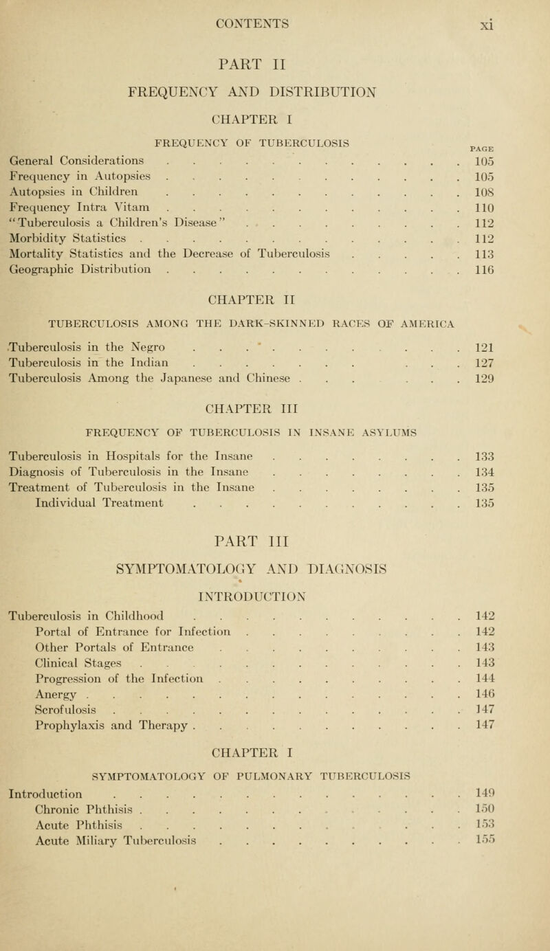 PART II FREQUENCY AND DISTRIBUTION CHAPTER I FREQUENCY OF TUBERCULOSIS General Considerations Frequency in Autopsies Autopsies in Children Frequency Intra Vitam Tuberculosis a Children's Disease Morbidity Statistics .... Mortality Statistics and the Decrease of Tuberculosis Geographic Distribution PAGE 105 105 108 110 112 112 113 116 CHAPTER II TUBERCULOSIS AMONG THE D.\RK-SKINNED RACES OF AMERICA Tuberculosis in the Negro ... Tuberculosis in the Indian . . . Tuberculosis Among the Japanese and Chinese ... . . . 121 127 129 CHAPTER III FREQUENCY OF TUBERCULOSIS IN INSANE ASYLUMS Tuberculosis in Hospitals for the Insane Diagnosis of Tuberculosis in the Insane Treatment of Tuberculosis in the Insane Individual Treatment 133 134 135 135 PART III SYMPTOMATOLOGY AND DIAGNOSIS INTRODUCTION Tuberculosis in Childhood Portal of Entrance for Infection Other Portals of Entrance Clinical Stages Progression of the Infection Anergy Scrofulosis .... Prophylaxis and Therapy . CHAPTER I SYMPTOMATOLOGY OF PULMONARY TUBERCULOSIS Introduction .... Chronic Phthisis . Acute Phthisis Acute Miliary Tuberculosis 142 142 143 143 144 146 147 147 149 150 153 155