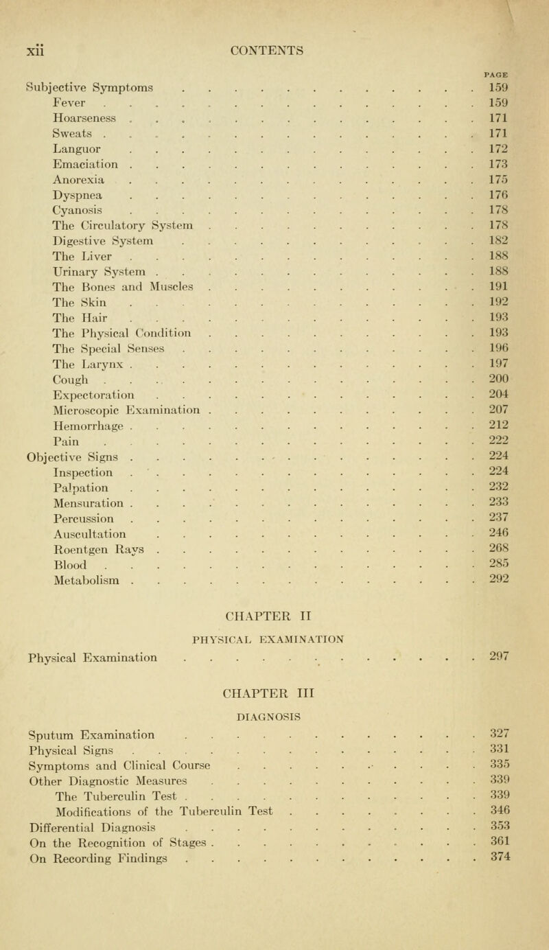PAGE Subjective Symptoms 159 Fever 159 Hoarseness 171 Sweats 171 Languor 172 Emaciation 173 Anorexia 175 Dyspnea 176 Cyano.sis 178 The Circulatory System 17S Digestive System 182 The Liver 188 Urinary System 188 The Bones and Mu.scles 191 The Skin 192 The Hair 193 The Physical C'ondition 193 The Special Senses 196 The Larynx 197 Cough 200 Expectoration 204 Microscopic Examination 207 Hemorrhage 212 Pain 222 Objective Signs 224 Inspection 224 Palpation 232 Mensuration 233 Percussion 237 Auscultation 246 Roentgen Rays 268 Blood 285 Metabolism 292 CHAPTER II PHYSIC.A.L EXAMINATION Physical Examination 297 CHAPTER III DIAGNOSIS Sputum Examination 327 Physical Signs 331 Symptoms and Clinical Course ■ . . . . 335 Other Diagnostic Measures 339 The Tuberculin Test 339 Modifications of the Tuberculin Test 346 Differential Diagnosis 353 On the Recognition of Stages 361 On Recording Findings 374