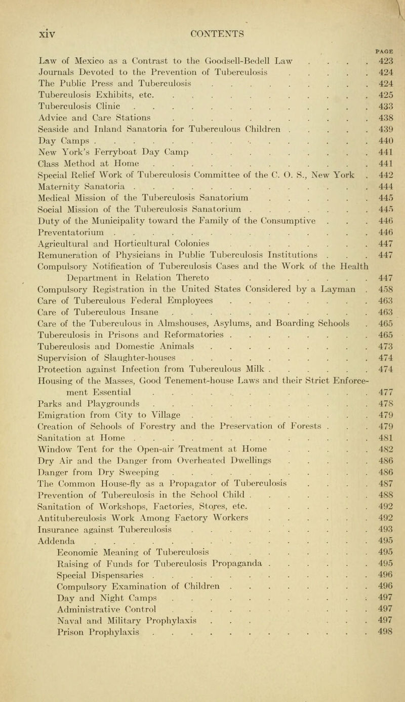 PAGE Law of Mexico as a Contrast to the Goodsell-Bedell Law .... 423 Journals Devoted to the Prevention of Tuberculosis 424 The Public Press and Tuberculosis 424 Tuberculosis Exhibits, etc 425 Tuberculosis Clinic 433 Advice and Care Stations 438 Seaside and Inland Sanatoria for Tuberculous Children 439 Day Camps 440 New York's Ferryboat Day Camp 441 Class Method at Home 441 Special Relief Work of Tuberculosis Committee of the C. (). S., New York . 442 Maternity Sanatoria 444 Medical Mission of the Tuberculosis Sanatorium 445 Social Mission of the Tuberculosis Sanatorium 445 Duty of the Municipality toward the Family of the Consumptive . . . 44(3 Preventatorium 440 Agricultural and Horticultural Colonies 447 Remuneration of Physicians in Public Tuberculosis Institutions . 447 Compulsory Notification of Tuberculosis Cases and the Work of the Health Department in Relation Thereto 447 Compulsory Registration in the United States Considered by a Layman . 458 Care of Tuberculous Federal Employees 463 Care of Tuberculous Insane 463 Care of the Tuberculous in Almshouses, Asylums, and Boarding Schools . 465 Tuberculosis in Prisons and Reformatories 465 Tuberculosis and Domestic Animals 473 Supervision of Slaughter-houses 474 Protection against Infection from Tuberculous Milk 474 Housing of the Masses, Good Tenement-house Laws and their Strict Enforce- ment Essential 477 Parks and Playgrounds 478 Emigration from City to Village 479 Creation of Schools of Forestry and the Preservation of Forests . . 479 Sanitation at Home 481 Window Tent for the Open-air Treatment at Home 482 Dry Air and the Danger from Overheated Dwellings 486 Danger from Dry Sweeping 486 The Common House-fly as a Propagator of Tuberculosis .... 487 Prevention of Tuberculosis in the School Child 488 Sanitation of Workshops, Factories, Sto;-es, etc. 492 Antituberculosis Work Among Factory Workers 492 Insurance against Tuberculosis 493 Addenda 495 Economic Meaning of Tuberculosis 495 Raising of Funds for Tulierculosis Propaganda 495 Special Dispensaries 496 Compulsory Examination of Children 496 Day and Night Camps 497 Administrative Control .... 497 Naval and Military Prophylaxis ... ... 497 Prison Prophylaxis 498