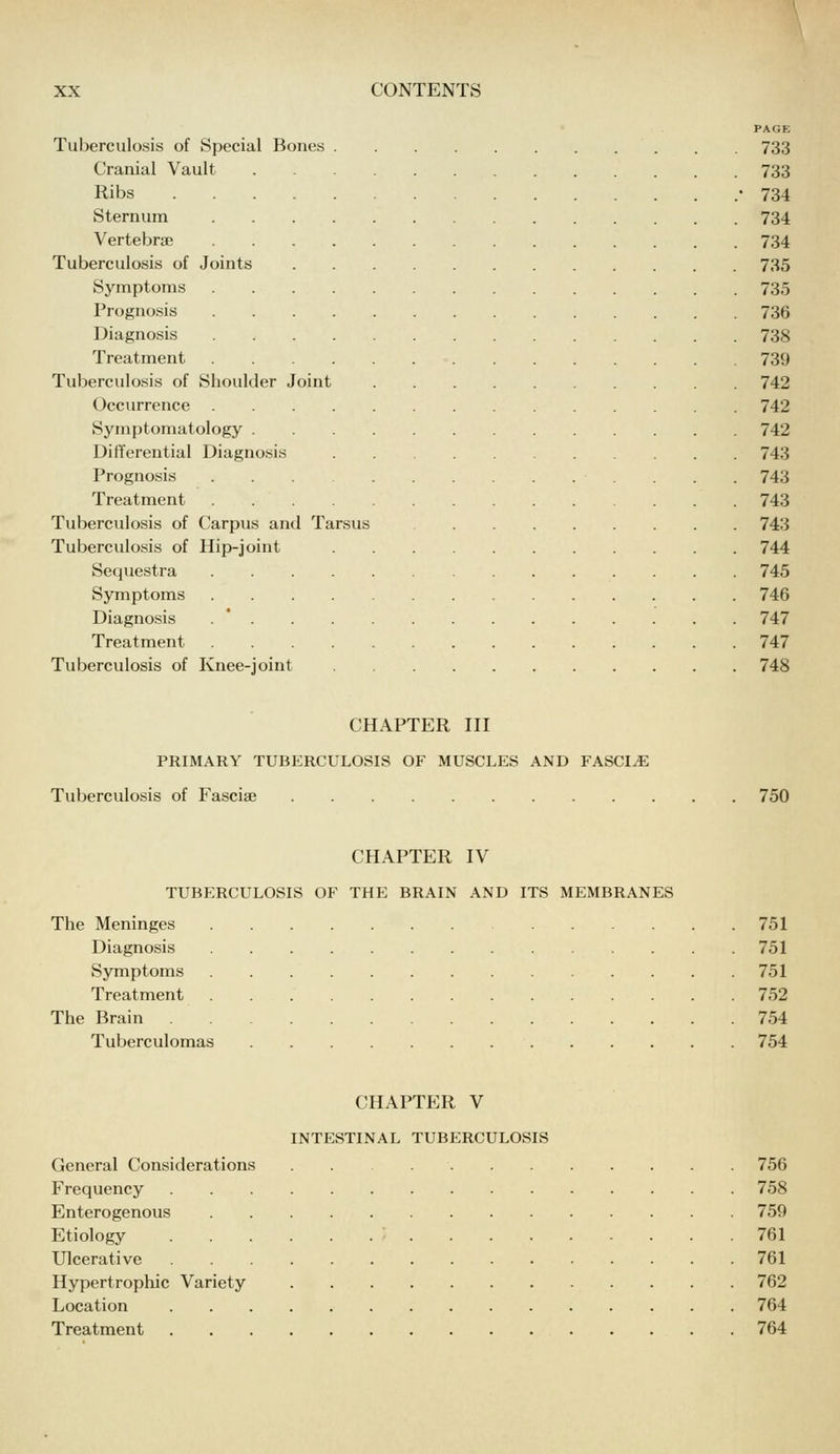 PAGE Tuberculosis of Special Bones 733 Cranial Vault 733 Ribs -734 Sternum 734 Vertebrae 734 Tuberculosis of Joints 735 Symptoms 735 Prognosis 736 Diagnosis 738 Treatment 739 Tuberculosis of Shoulder Joint 742 Occurrence 742 Symptomatology 742 Differential Diagnosis 743 Prognosis 743 Treatment 743 Tuberculosis of Carpus and Tarsus 743 Tuberculosis of Hip-joint 744 Sequestra 745 Symptoms 746 Diagnosis . * 747 Treatment 747 Tuberculosis of Knee-joint 748 CHAPTER III PRIMARY TUBERCULOSIS OF MUSCLES AND FASCIiE Tuberculosis of Fasciae 750 CHAPTER IV TUBERCULOSIS OF THE BRAIN AND ITS MEMBRANES The Meninges 751 Diagnosis 751 Symptoms 751 Treatment 752 The Brain 754 Tuberculomas 754 CHAPTER V INTESTINAL TUBERCULOSIS General Considerations 756 Frequency 758 Enterogenous 759 Etiology • 761 Ulcerative 761 Hypertrophic Variety 762 Location 764 Treatment 764