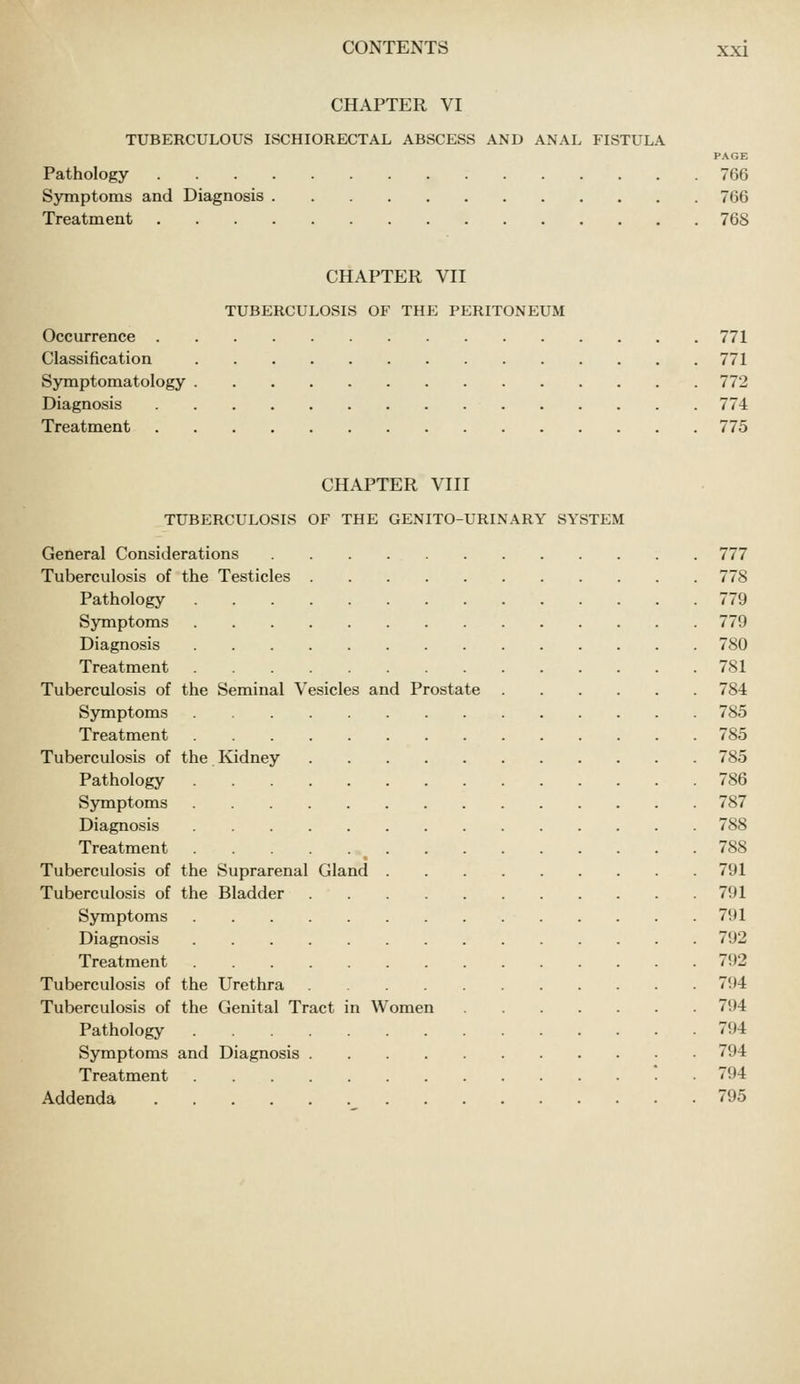 CHAPTER VI TUBERCULOUS ISCHIORECTAL ABSCESS AND ANAL FISTULA PAGE Pathology 766 Symptoms and Diagnosis 766 Treatment 768 CHAPTER VII TUBERCULOSIS OF THE PERITONEUM Occurrence 771 Classification 771 Symptomatology 772 Diagnosis 774 Treatment 775 CHAPTER VIII TUBERCULOSIS OF THE GENITO-URINARY SYSTEM General Considerations 777 Tuberculosis of the Testicles 778 Pathology 779 Symptoms 779 Diagnosis 780 Treatment 781 Tuberculosis of the Seminal Vesicles and Prostate 784 Symptoms 785 Treatment 785 Tuberculosis of the Kidney 785 Pathology 786 Symptoms 787 Diagnosis 788 Treatment 788 Tuberculosis of the Suprarenal Gland 791 Tuberculosis of the Bladder 791 Symptoms 791 Diagnosis 792 Treatment 792 Tuberculosis of the Urethra 794 Tuberculosis of the Genital Tract in Women 794 Pathology 794 Symptoms and Diagnosis 794 Treatment ■ 794 Addenda 795