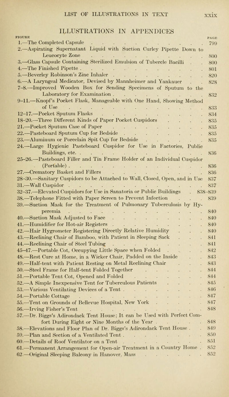 ILLUSTRATIONS IN APPENDICES FIGURE PAGE 1.—The Completed Capsule 799 2.—Aspirating Supernatant Liquid with Suction Curley Pipette Down to Leucocyte Zone 800 3.—Glass Capsule Containing Sterilized Emulsion of Tubercle Bacilli . . 800 4.—The Finished Pipette 801 5.—Beverley Robinson's Zinc Inhaler 820 6.—A Laryngeal Medicator, Devised by Mannheimer and Yankauer . . 828 7-8.—Improved Wooden Box for Sending Specimens of Sputum to the Laboratory for Examination 832 9-11.—Knopf's Pocket Flask, Manageable with One Hand, Showing Method of Use 833 12-17.—Pocket Sputum Flasks . 834 18-20.—Three Different Kinds of Paper Pocket Cuspidors .... 835 21.—Pocket Sputum Case of Paper 835 22.—Pasteboard Sputum Cup for Bedside 835 23.—Aluminum or Porcelain Spit Cup for Bedside 835 24.—Large Hygienic Pasteboard Cuspidor for Use in Factories, Public Buildings, etc 836 25-26.—Pasteboard Filler and Tin Frame Holder of an Individual Cuspidor (Portable) 836 27.—Crematory Basket and Fillers 836 28-30.—Sanitary Cuspidors to be Attached to Wall, Closed, Open, and in Use 837 31.—Wall Cuspidor 837 32-37.—Elevated Cuspidors for Use in Sanatoria or Public Buildings . 838-839 38.—Telephone Fitted with Paper Screen to Prevent Infection . . . 839 39.—Suction Mask for the Treatment of Pulmonary Tuberculosis by Hy- peremia 840 40.—Suction Mask Adjusted to Face 840 41.—Humidifier for Hot-air Registers 840 42.—Hair Hygrometer Registering Directly Relative Humidity . . 840 43.—Reclining Chair of Bamboo, with Patient in Sleeping Sack . . . 841 44.—Reclining Chair of Steel Tubing 841 45-47.—Portable Cot, Occupying Little Space when Folded .... 842 48.—Rest Cure at Home, in a Wicker Chair, Padded on the Inside . . 843 49.—Half-tent with Patient Resting on Metal Reclining Chair . . . 843 50.—Steel Frame for Half-tent Folded Together 844 51.—Portable Tent Cot, Opened and Folded 844 52.—A Simple Inexpensive Tent for Tuberculous Patients .... 845 53.—Various Ventilating Devices of a Tent 846 54.—Portable Cottage 847 55.—Tent on Grounds of Bellevue Hospital, New York 847 56.—Irving Fisher's Tent 848 57.—Dr. Biggs's Adirondack Tent House; It can be Used with Perfect Com- fort During Eight or Nine Months of the Year 848 58.—Elevations and Floor Plan of Dr. Biggs's Adirondack Tent Hou.se . 849 59.—Plan and Section of a Ventilated Tent 850 60.—Details of Roof Ventilator on a Tent 851 61.—Permanent Arrangement for Open-air Treatment in a Country Home . 852 62.—Original Sleeping Balcony in Hanover, Mass 852