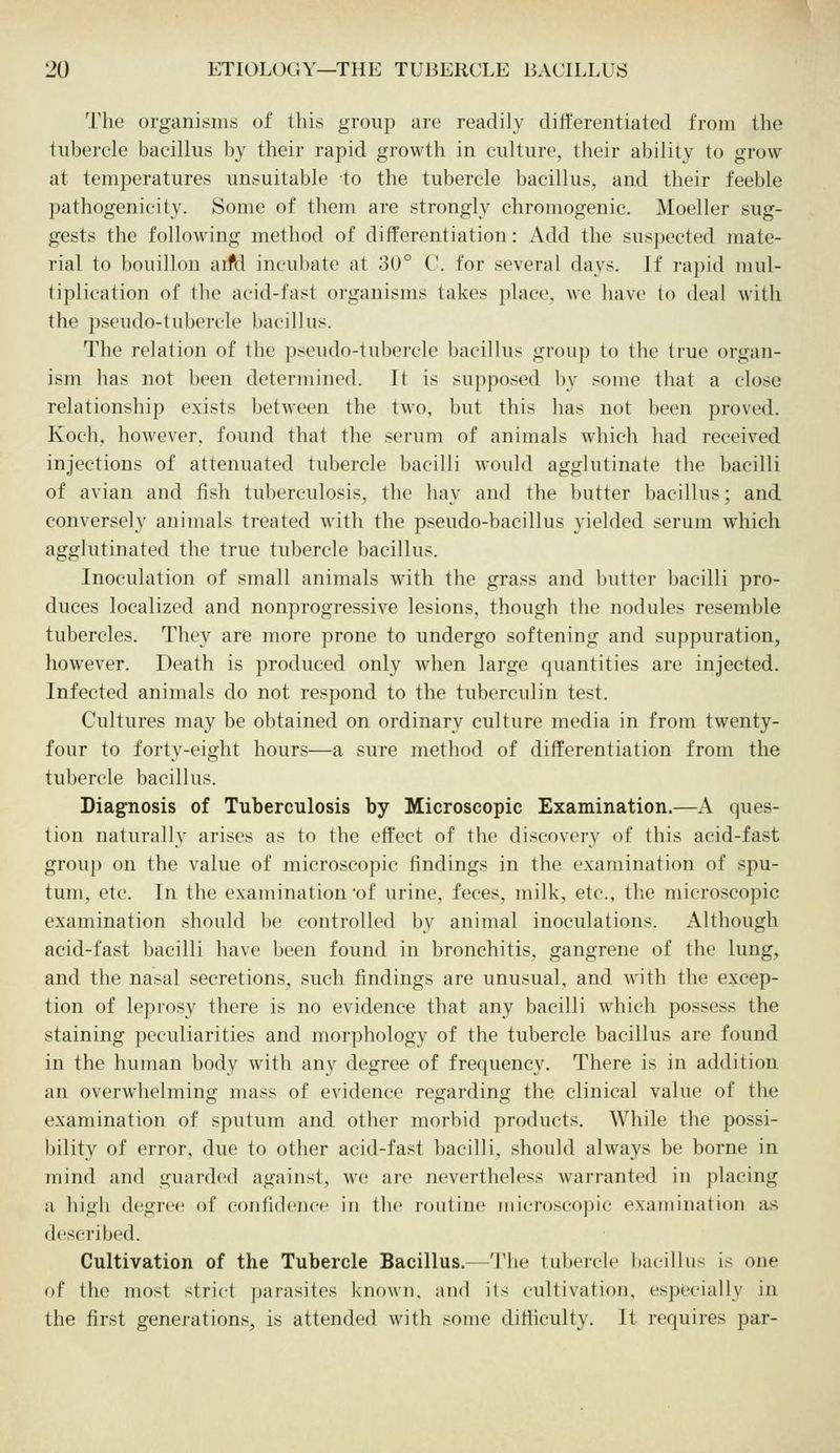 The organisms of this group are readily differentiated from the tubercle bacillus by their rapid growth in culture, their ability to grow at temperatures unsuitable to the tubercle bacillus, and their feeble pathogenicity. Some of them are strongly chromogenic. Moeller sug- gests the following method of differentiation: Add the suspected mate- rial to bouillon aifd incubate at 30° C. for several days. If rapid mul- tiplication of the acid-fast organisms takes place, we have to deal with the pseudo-tubercle bacillus. The relation of the pseudo-tubercle bacillus group to the true organ- ism has not been determined. It is supposed by some that a close relationship exists between the two, but this has not been proved. Koch, however, found that the serum of animals which had received injections of attenuated tubercle bacilli would agglutinate the bacilli of avian and fish tuberculosis, the hay and the butter bacillus; and conversely animals treated with the pseudo-bacillus yielded serum which agglutinated the true tubercle bacillus. Inoculation of small animals with the grass and butter bacilli pro- duces localized and nonprogressive lesions, though the nodules resemble tubercles. They are more prone to undergo softening and suppuration, however. Death is produced only when large quantities are injected. Infected animals do not respond to the tuberculin test. Cultures may be obtained on ordinary culture media in from twenty- four to forty-eight hours—a sure method of differentiation from the tubercle bacillus. Diagnosis of Tuberculosis by Microscopic Examination.—A ques- tion naturally arises as to the effect of the discovery of this acid-fast group on the value of microscopic findings in the examination of spu- tum, etc. In the examination 'of urine, feces, milk, etc., the microscopic examination should be controlled by animal inoculations. Although acid-fast bacilli have been found in bronchitis, gangrene of the lung, and the nasal secretions, such findings are unusual, and with the excep- tion of leprosy there is no evidence that any bacilli which possess the staining peculiarities and morphology of the tubercle bacillus are found in the human body with any degree of frequency. There is in addition an overwhelming mass of evidence regarding the clinical value of the examination of sputum and other morbid products. While the possi- bility of error, due to other acid-fast bacilli, should always be borne in mind and guarded against, we are nevertheless warranted in placing a high degree of confidence in the routine microscopic examination as described. Cultivation of the Tubercle Bacillus.—The tubercle bacillus is one of the most strict parasites known, and its cultivation, especially in the first generations, is attended with some difficulty. It requires par-