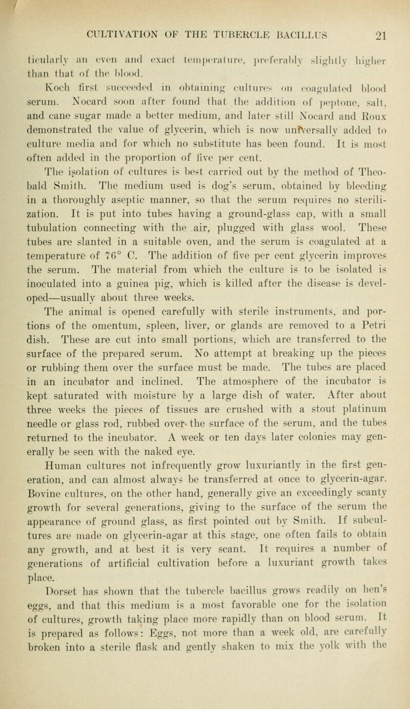 ticiilai'ly ail I'Vcn aiid exact Icinpcraf iirc. )iicrcral)Iy slightly higher than that of the blood. Koch first succeedpd in obtaining eultiires fni coagulafed blooH serum. Nocard soon after found that the addition of peptone, salt, and cane sugar made a better medium, and kiter still Nocard and Roux demonstrated the value of glycerin, which is now uni%ersally added to culture media and for which no substitute has been found. It is most often added in the proportion of live per cent. The isolation of cultures is l)est carried out by the method of Theo- bald Smith. The medium used is dog's serum, obtained by bleeding in a thoroughly aseptic manner, so that the serum requires no sterili- zation. It is put into tubes having a ground-glass cap, with a small tubulation connecting with the air, plugged with glass wool. These tubes are slanted in a suitable oven, and the serum is coagulated at a temperature of 76° C. The addition of five per cent gh'cerin improves the serum. The material from which the culture is to be isolated is inoculated into a guinea pig, which is killed after the disease is devel- oped—usually about three weeks. The animal is opened carefully with sterile instruments, and por- tions of the omentum, spleen, liver, or glands are removed to a Petri dish. These are cut into small portions, which are transferred to the surface of the prepared serum. No attempt at breaking up the pieces or rubbing them over the surface must be made. The tubes are placed in an incubator and inclined. The atmosphere of the incubator is kept saturated with moisture by a large dish of water. After about three weeks the pieces of tissues are crushed with a stout platinum needle or glass rod, rubbed over* the surface of the serum, and the tubes returned to the incubator. A week or ten days later colonies may gen- erally be seen with the naked eye. Human cultures not infrequently grow luxuriantly in the first gen- eration, and can almost always be transferred at once to glycerin-agar. Bovine cultures, on the other hand, generally give an exceedingly scanty growth for several generations, giving to the surface of the serum the appearance of ground glass, as first pointed out by Smith. If subcul- tures are made on glycerin-agar at this stage, one often fails to obtain any growth, and at best it is very scant. It requires a number of generations of artificial cultivation before a luxuriant growth takes place. Dorset has shown that the tubercle bacillus grows readily on hen's eggs, and that this medium is a most favorable one for the isolation of cultures, growth taking place more rapidly than on blood serum. It is prepared as follows: Eggs, not more than a week old, are carefully broken into a sterile flask and gentlv shaken to mix the yolk with the