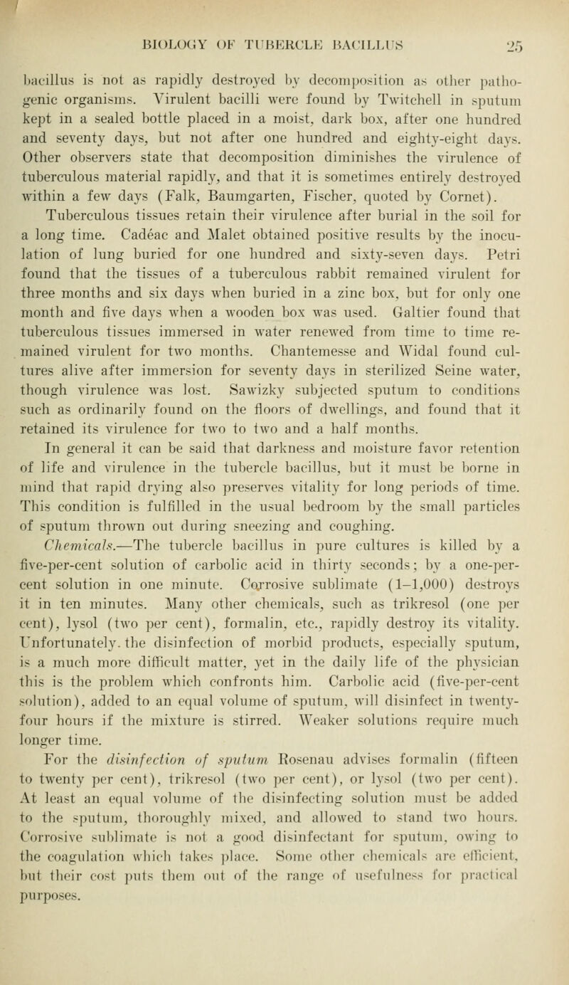 bacillus is not as rapidly destroyed bv decomposition as other patho- genic organisms. A^irulent bacilli were found by Twitchell in sputum kept in a sealed bottle placed in a moist, dark box, after one hundred and seventy days, but not after one hundred and eighty-eight davs. Other observers state that decomposition diminishes the virulence of tuberculous material rapidly, and that it is sometimes entirely destroyed within a few days (Falk, Baumgarten, Fischer, quoted by Cornet). Tuberculous tissues retain their virulence after burial in the soil for a long time. Cadeac and Malet obtained positive results by the inocu- lation of lung buried for one hundred and sixty-seven days. Petri found that the tissues of a tuberculous rabbit remained virulent for three znonths and six days when buried in a zinc box. but for only one month and five days when a wooden box was used. Galtier found that tuberculous tissues immersed in water renewed from time to time re- mained virulent for two months. Chantemesse and Widal found cul- tures alive after immersion for seventy days in sterilized Seine water, though virulence was lost. Sawizky subjected sputum to conditions such as ordinarily found on the floors of dwellings, and found that it retained its virulence for two to two and a half months. In general it can be said that darkness and moisture favor retention of life and virulence in the tubercle bacillus, but it must be borne in mind that rapid drying also preserves vitality for long periods of time. This condition is fulfilled in the usual bedroom by the small particles of sputum thrown out during sneezing and coughing. Chemicals.—The tubercle bacillus in pure cultures is killed by a five-per-cent solution of carbolic acid in thirty seconds; by a one-per- cent solution in one minute. Cctrrosive sublimate (1-1,000) destroys it in ten minutes. Many other chemicals, such as trikresol (one per cent), lysol (two per cent), formalin, etc., rapidly destroy its vitality. Unfortunately, the disinfection of morbid products, especially sputum, is a much more difficult matter, yet in the daily life of the physician this is the prol)lem which confronts him. Carbolic acid (five-per-cent solution), added to an equal volume of sputum, will disinfect in twenty- four hours if the mixture is stirred. Weaker solutions require much longer time. For the disinfection of sputum Rosenau advises formalin (fifteen to twenty per cent), trikresol (two per cent), or lysol (two per cent). At least an equal volume of the disinfecting solution must be added to the sputum, thoroughly mixed, and allowed to stand two hours. Corrosive sulilimato is not a good disinfectant for sputum, owing to the coagulation which lakes place. Some other chemicals are efficient, l)ut their cost puis them out of the range of usefulness for practical purposes.