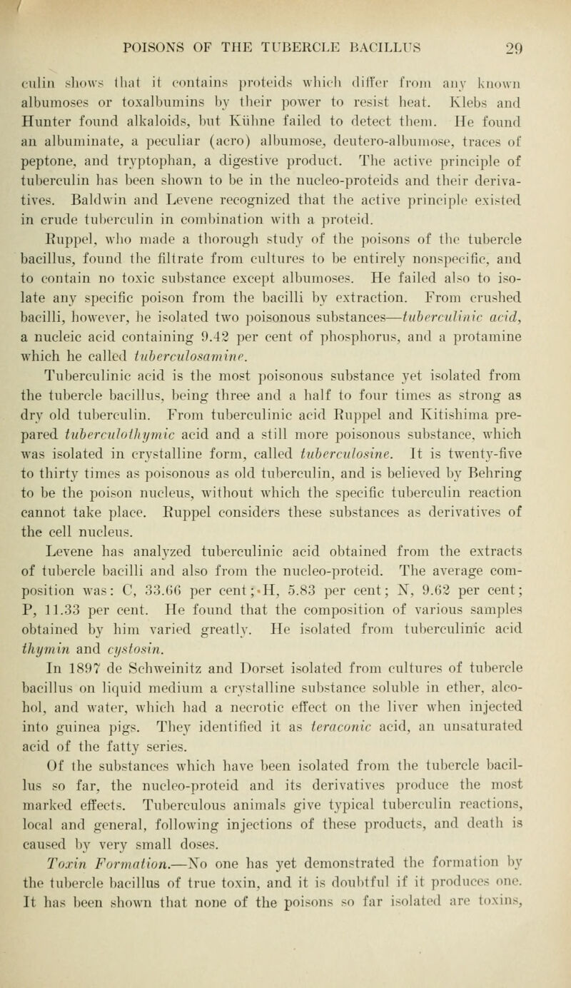 culiii ;<li()\vs lliat it contains prott'ids whieli diilVr fi'om any known albumoses or toxalbumins by their power to resist heat. Klebs and Hunter found alkaloids, but Kiihne failed to detect them. He found an albuminate, a peculiar (aero) albumose^ deutero-albuniose, traces of peptone, and tryptophan, a digestive product. The active principle of tuberculin has been shown to be in the nucleo-proteids and their deriva- tives. Baldwin and Levene recognized that the active principle existed in crude tuberculin in combination with a proteid. Euppel, who made a thorough study of the poisons of the tubercle bacillus, found the filtrate from cultures to be entirely non-specific, and to contain no toxic substance except albumoses. He failed also to iso- late any specific poison from the bacilli by extraction. From crushed bacilli, however, he isolated two poisonous substances—tuhercuUnic acid, a nucleic acid containing 9.42 per cent of phosphorus, and a protamine which he called tuberculosamine. Tuberculinic acid is the most poisonous substance yet isolated from the tubercle bacillus, being three and a half to four times as strong as dry old tuberculin. From tuberculinic acid Ruppel and Kitishima pre- pared tuherculothymic acid and a still more poisonous substance, which was isolated in crystalline form, called tuherculosine. It is twent3^-five to thirty times as poisonous as old tuberculin, and is believed by Behring to be the poison nucleus, without which the specific tuberculin reaction cannot take place. Euppel considers these substances as derivatives of the cell nucleus. Levene has analyzed tuberculinic acid obtained from the extracts of tubercle bacilli and also from the nucleo-proteid. The average com- position was: C, 33.66 per cent;'H, 5.83 per cent; N, 9.63 per cent; P, 11.33 per cent. He found that the composition of various samples obtained by him varied greatly. He isolated from tuberculinic acid thymin and cystosin. In 1897 de Schweinitz and Dorset isolated from cultures of tubercle bacillus on liquid medium a crystalline substance soluble in ether, alco- hol, and water, which had a necrotic effect on the liver when injected into guinea pigs. They identified it as ternconic acid, an unsaturated acid of the fatty series. Of the substances which have been isolated from the tubercle bacil- lus so far, the nucleo-proteid and its derivatives produce the most marked effects. Tuberculous animals give typical tuberculin reactions, local and general, following injections of these products, and death is caused hj very small doses. Toxin Formation.—Xo one has yet demonstrated the formation by the tubercle bacillus of true toxin, and it is doubtful if it produces one. It has been shown that none of the poisons so far isolated are toxins,