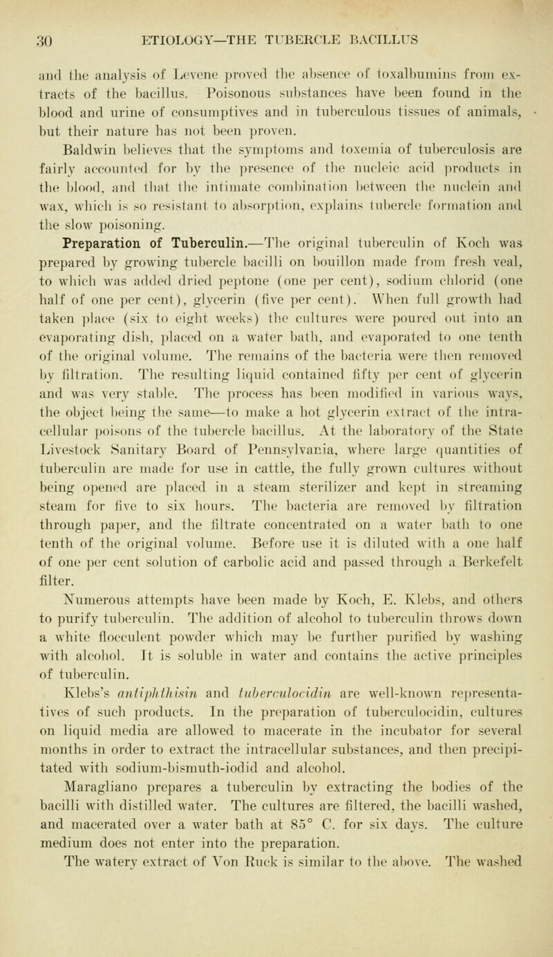 aud the analysis of Levene proved the absence of joxalbuniins fnuii ex- tracts of the bacillus. Poisonous substances have been found in the blood and urine of consumptives and in tuberculous tissues of animals, but their nature has not been proven. Baldwin believes that the symptoms and toxemia of tuberculosis are fairly accounted for by the presence of the nucleic acid products in the blood, and that tlie intimate combination between the mulcin and wax, which is so resistant to absorption, explains tubercle formation and the slow poisoning. Preparation of Tuberculin.—The original tuberculin of Koch was prepared by growing tubercle bacilli on bouillon made from fresh veal, to which was added dried peptone (one per cent), sodium chlorid (one half of one per cent), glycerin (five per cent). When full growth had taken place (six to eight weeks) the cultures were poured out into an evaporating dish, placed on a water bath, and evaporated to one tenth of the original volume. The remains of the bacteria were tben removed by filtration. The resulting licjuid contained fifty per cent of glycerin and was very stable. The process has been modified in various ways, the object being the same—to make a hot glycerin extract of the intra- cellular poisons of the tubercle bacillus. At the laboratory of the State Livestock Sanitary Board of Pennsylvania, where large quantities of tuberculin are made for use in cattle, the fully grown cultures without being opened are placed in a steam sterilizer and kept in streaming steam for five to six hours. The bacteria are removed by filtration through paper, and the filtrate concentrated on a water bath to one tenth of the original volume. Before use it is diluted with a one half of one per cent solution of carbolic acid and passed through a Berkefelt filter. Numerous attempts have been made by Koch, E. Klebs, and others to purify tuberculin. The addition of alcohol to tuberculin throws down a white flocculent powder which may be further purified by washing with alcohol. It is soluble in water and contains the active principles of tuberculin. Klebs's antiphthisin and tnberculocidin are well-known representa- tives of such products. In the preparation of tuberculocidin, cultures on liquid media are allowed to macerate in the incubator for several months in order to extract the intracellular substances, and then precipi- tated with sodium-bismuth-iodid and alcohol. Maragliano prepares a tuberculin by extracting the bodies of the bacilli with distilled water. The cultures are filtered, the bacilli washed, and macerated over a water bath at 85° C. for six days. The culture medium does not enter into the preparation. The watery extract of Von Ruck is similar to the above. The washed
