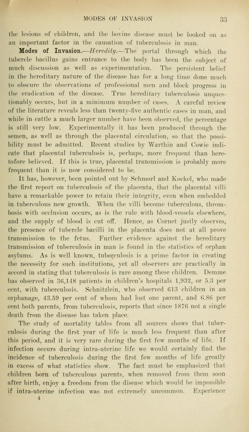 Iho lesions of eliildren, and the bovine disease must be looked on as an important factor in the causation of tuberculosis in man. Modes of Invasion.—Heredity.—The portal through which the tubercle bacillus gains entrance to the body has been the subject of much discussion as well as experimentation. The persistent belief in the hereditary nature of the disease has for a long time done much to obscure the observations of professional men and block progress in the eradication of the disease. True hereditary tuberculosis unques- tionably occurs, but in a minimum number of cases. A careful review of the literature reveals less than twenty-five authentic cases in man, and while in cattle a much larger number have been observed, the percentage is still very low. Experimentally it has been produced through the semen, as well as through the placental circulation, so that the possi- bility must be admitted. Eecent studies by Warthin and Cowie indi- cate that placental tuberculosis is, perhaps, more frequent than here- tofore believed. If this is true, placental transmission is probably more frequent than it is now considered to be. It has, however, been pointed out by Schmorl and Ivockel, who made the first report on tuberculosis of the placenta, that the placental villi have a remarkable power to retain their integrity, even when embedded in tuberculous new growth. When the villi become tuberculous, throm- bosis Avith occlusion occurs, as is the rule with blood-vessels elsewhere, and the supply of blood is cut off. Hence, as Cornet justly observes, the presence of tubercle bacilli in the placenta does not at all prove transmission to the fetus. Further evidence against the hereditary transmission of tuberculosis in man is found in the statistics of orphan asylums. As is well knowTi. tuberculosis is a prime factor in creating the necessity for such institutions, yet all observers are practically in accord in stating that tuberculosis is rare among these children. Demme has observed in 36,148 patients in children's hospitals 1,932, or 5.3 per cent, with tuberculosis. Schnitzlein. who observed 613 children in an orphanage, 43.59 per cent of whom had lost one parent, and 6.86 per cent both parents, from tuberculosis, reports that since 1876 not a single death from the disease has taken place. The study of mortality tables from all sources shows that tuber- culosis during the first year of life is much less frequent than after this period, and it is very rare during the first few months of life. If infection occurs during intra-uterine life we would certainly find the incidence of tuberculosis during the first few months of life greatly in excess of what statistics show. The fact must be emphasized that children born of tuberculous parents, when removed from them soon after birth, enjoy a freedom from the disease which would be impossible if intra-uterine infection was not extremely uncommon. Experience 4