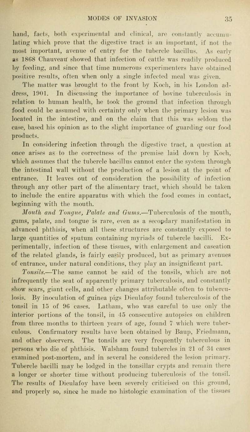 haud, facts, both ('xjjcriiu<,'utal ami clinical, are constaullv accunui- lating which prove that the digestive tract is an important, if not the most important, avenue of entry for the tubercle bacillus. As early as 1868 Chauveau showed that infection of cattle was readily produced by feeding, and since that time numerous experimenters have obtained positive results, often when only a single infected meal was given. The matter was brought to the front by Koch, in his London ad- dress, 1901. In discussing the importance of bovine tuberculosis in relation to human health, he took the ground that infection through food could be assumed with certainty only when the primary lesion was located in the intestine, and on the claim that this was seldom the case, based his opinion as to the slight importance of guarding our food products. In considering infection through the digestive tract, a question at once arises as to the correctness of the premise laid down by Koch, which assumes that the tubercle bacillus cannot enter the system through the intestinal wall without the production of a lesion at the point of entrance. It leaves out of consideration the possibility of infection through any other part of the alimentary tract, which should be taken to include the entire apparatus with which the food comes in contact, beginning with the mouth. Mouth and Tongue, Palate and Gums.—Tuberculosis of the mouth, gums, palate, and tongue is rare, even as a secondary manifestation in advanced phthisis, when all these structures are constantly exposed to large quantities of sputum containing myriads of tubercle bacilli. Ex- perimentally, infection of these tissues, with enlargement and caseation of the related glands, is fairl}^ easily produced, but as primary avenues of entrance, under natural conditions, they play an insignificant part. Tonsils.—The same cannot be said of the tonsils, which are not infrequently the seat of apparently primary tuberculosis, and constantly show scars, giant cells, and other changes attril>utable often to tubercu- losis. By inoculation of guinea pigs Dieulafoy found tuberculosis of the tonsil in 15 of 96 cases. Latham, who was careful to use only tlie interior portions of the tonsil, in 45 consecutive autopsies on children from three months to thirteen years of age, found 7 which were tulxn-- culous. Confirmatory results have been obtained by Baup, Friodniann, and other observers. The tonsils are very frequently tul)erculous in persons who die of phthisis. AValsham found tubercles in 21 of 3-L cases examined ]»ost-mortem, and in several he considered the lesion primary. Tubercle bacilli may be lodged in the tonsillar crypts and remain there a longer or shorter time without producing tuberculosis of the tonsil. The results of Dieulafoy have been severely criticised on this ground, and properly so, since he made no histologic examination of the tissues