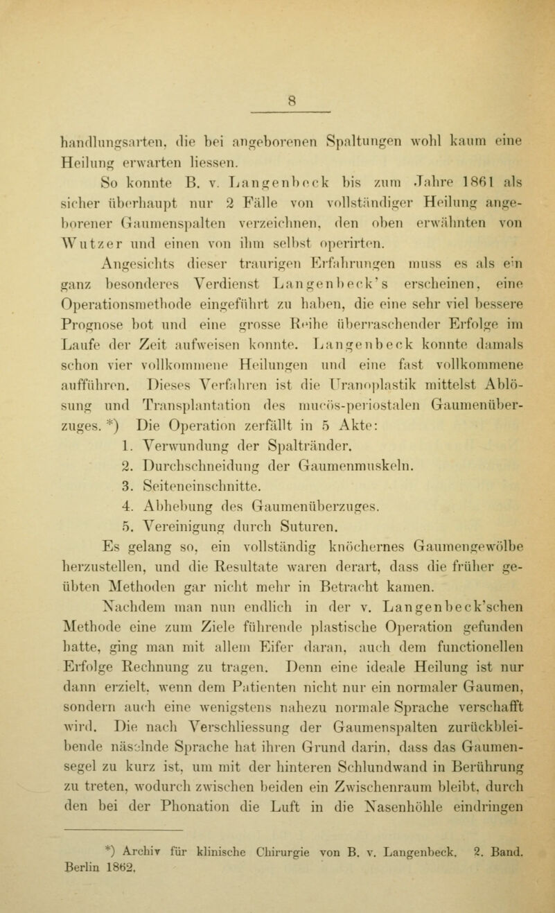 hahdlungsarten, die bei angeborenen Spaltungen wohl kaum eine Heilung erwarten Hessen. So konnte B. v. Langenbeck bis zum Jahre 1861 als sicher überhaupt nur 2 Fälle von vollständiger Heilung ange- borener Gaumenspalten verzeichnen, den oben erwähnten von Wut/er und einen von ihm seihst operirten. Angesichts dieser traurigen Erfahrungen muss es als ein ganz besonderes Verdienst Langenbeck's erscheinen, eine Operationsmethode eingeführt zu haben, die eine sehr viel bessere Prognose bot und eine grosse Reihe überraschender Erfolge im Laufe der Zeit aufweisen konnte. Langenbeck konnte damals schon vier vollkommene Heilungen und eine fast vollkommene aufführen. Dieses Verfahren ist die Uranoplastik mittelst Ablö- sung und Transplantation des mucös-periostalen Gaumenüber- zuges. *) Die Operation zerfällt in 5 Akte: 1. Verwundung der Spaltränder. 2. Durchschneidung der Gaumenmuskeln. 3. Seiteneinschnitte. 4. Abhebung des Gaumenüberzuges. 5. Vereinigung durch Suturen. Es gelang so. ein vollständig knöchernes Gaumengewölbe herzustellen, und die Resultate waren derart, dass die früher ge- übten Methoden gar nicht mehr in Betracht kamen. Nachdem man nun endlich in der v. Langenbeck'schen Methode eine zum Ziele führende plastische Operation gefunden hatte, ging man mit allem Eifer daran, auch dem functionellen Erfolge Rechnung zu tragen. Denn eine ideale Heilung ist nur dann erzielt, wenn dem Patienten nicht nur ein normaler Gaumen, sondern auch eine wenigstens nahezu normale Sprache verschafft wird. Die nach Verschliessung der Gaumenspalten zurückblei- bende näsolnde Sprache hat ihren Grund darin, dass das Gaumen- segel zu kurz ist. um mit der hinteren Schlundwand in Berührung zu treten, wodurch zwischen beiden ein Zwischenraum bleibt, durch den bei der Phonation die Luft in die Nasenhöhle eindringen *) Archiv für klinische Chirurgie von B. v. Langenbeck. 2. Band. Berlin 1862.