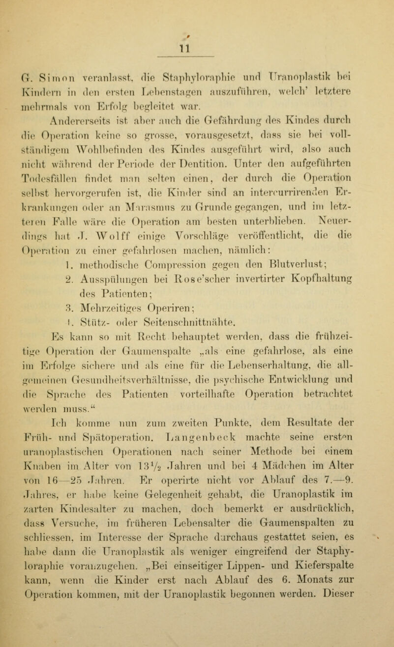 (J. Simon veranlasst, die Staphyloraphie und [Jranoplastik bei Kindern in den ersten Lebenstagen auszuführen, welch' letztere mehrmals von Erfolg begleitet war. Andererseits ist alter auch die Gefährdung des Kindes durch die Operation keine so grosse, vorausgesetzt, dass sie hei voll- Ständigem Wohlbefinden des Kindes ausgeführt wird, also auch nicht während der Periode der Dentition. Unter den aufgeführten Todesfällen findet man selten einen, der durch die Operation seihst hervorgerufen ist, die Kinder sind an intereurrirenden Er- krankungen oder an Marasmus zu Grunde gegangen, und im letz- tens Falle wäre die Operation am besten unterblieben. Neuer- dings hat J. Wolff einige Vorschläge veröffentlicht, die die Operation zu einer gefahrlosen machen, nämlich: 1. methodische Compression gegen den Blutverlust; 2. Ausspülungen bei Rose'scher invertirter Kopfhaltung des Patienten; 3. Mehrzeitiges Operiren; I. Stütz- oder Seitenschnittnähte. Ks kann so mit Recht behauptet werden, dass die frühzei- tige Operation der Gaumenspalte ..als eine gefahrlose, als eine im Erfolge sichere und als eine für die Lehenserhaltung, die all- gemeinen Gesundheitsverhältnisse, die psychische Entwicklung und die Sprache des Patienten vorteilhafte Operation betrachtet werden muss. Ich komme nun zum zweiten Punkte, dem Resultate der Früh- und Spätoperation. Langenbeck machte seine ersten trranoplastischen Operationen nach seiner Methode bei einem Knaben im Alter von 13Va Jahren und bei 4 Mädchen im Alter von 16—25 Jahren. Er operirte nicht vor Ablauf des 7.—9. Jahres, er habe keine Gelegenheit gehabt, die Uranoplastik im zarten Kindesalter zu machen, doch bemerkt er ausdrücklich. dass Versuche, im früheren Lebensalter die Gaumenspalten zu schliessen. im Interesse der Sprache durchaus gestattet seien, es habe dann die Uranoplastik als weniger eingreifend der Staphy- loraphie voranzugehen. „Bei einseitiger Lippen- und Kieferspalte kann, wenn die Kinder erst nach Ablauf des 6. Monats zur I Operation kommen, mit der Uranoplastik begonnen werden. Dieser