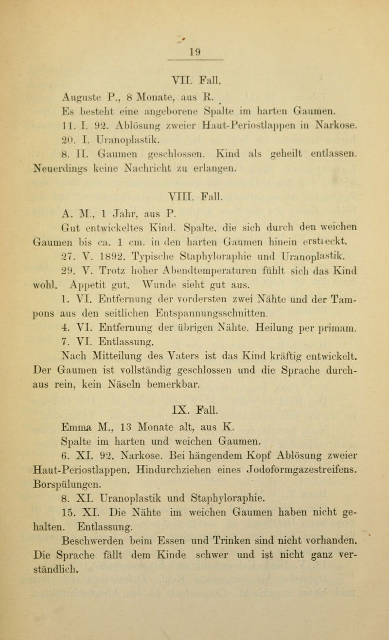 VII. Fall, Luguste I'.. 8 Monate, aus Et. Es besteht eine angeborene Spalte im harten Gaumen. II. I. 92. Ablösung zweier Haut-Periostlappen in Narko 20. I. Uranoplastik. 8. II. Graumen geschlossen. Kind als geheilt entlassen. Neuerdings keine Nachricht zu erlangen. VIII. Fall. A. M.. 1 Jahr, aus P. Cut entwickeltes Kind. Spalte, die sich durch den weichen Gaumen bis ca. 1 cm. in den harten Gaumen hinein erstieckt. 27. V. 1892. Typische Staphyloraphie und Uranoplastik. l;'.'. V. Trotz hoher Abendtemperaturen fühlt sich das Kind wohl. Appetit gut. Wunde sieht gut aus. 1. VI. Entfernung der vordersten zwei Nähte und der Tam- pons aus den seitlichen Entspannun^sschnitten. 4. VI. Entfernung der übrigen Nähte. Heilung per primam. 7. VI. Entlassung. Nach Mitteilung des Vaters ist das Kind kräftig entwickelt. Der Gaumen ist vollständig gesehlossen und die Sprache durch- aus rein, kein Xäseln bemerkbar. IX. Fall. Emma M.. 13 Monate alt, aus K. Spalte im harten und weichen Gaumen. 6. XI. 92. Xarkose. Bei hängendem Kopf Ablösung zweier Haut-Periostlappen. Hindurchziehen eines Jodoformgazestreifens. Borspülungen. 8. XL Uranoplastik und Staphyloraphie. 15. XI. Die Xähte im weichen Gaumen haben nicht ge- halten. Entlassung. Beschwerden beim Essen und Trinken sind nicht vorhanden. Die Sprache fällt dem Kinde schwer und ist nicht ganz ver- ständlich.