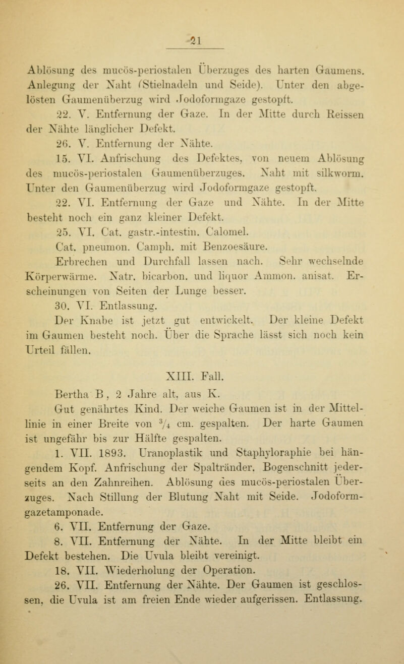 Ol Ablösung des mucös-periostalen Überzuges des harten Gaumens. Anlegung der Naht (Stielnadeln und Seide). Unter den abge- lösten Gaumenüberzug wird Jodoformgaze gestopft. 22. V. Entfernung der Gaze. In der Mitte durch Reissen der Nähte länglicher Defekt. 26. V. Entfernung der Nähte. 15. VI. Anfrischung des Defektes, von neuem Ablösung des mucös-periostalen Gaumenüberzuges, Naht mit silkworm. Unter den Gaumenüberzug wird Jodoformgaze gestopft. 22. VI. Entfernung der Gaze und Nähte. In der Mitte bestellt noch ein ganz kleiner Defekt. 25. VI. Cat. gastr.-intestin. Calomel. Cat. pneumon. Camph. mit Benzoesäure. Erbrechen und Durchfall lassen nach. Sehr wechselnde Körperwärme. Natr. bicarbon. und liquor Amnion, anisat. Er- scheinungen von Seiten der Lunge besser. 30. VI. Entlassung. Der Knabe ist jetzt gut entwickelt. Der kleine Defekt im Gaumen besteht noch. Über die Sprache lässt sich noch kein Urteil fällen. XIII. Fall. Bertha B . 2 Jahre alt. aus K. Gut genährtes Kind. Der weiche Gaumen ist in der Mittel- linie in einer Breite von 3/4 cm. gespalten. Der harte Gaumen ist ungefähr bis zur Hälfte gespalten. 1. VII. 1893. Uranoplastik und Staphyloraphie bei hän- gendem Kopf. Anfrischung der Spaltränder. Bogenschnitt jeder- seits an den Zahnreihen. Ablösung des mucös-periostalen Über- zuges. Nach Stillung der Blutung Naht mit Seide. Jodoform- gazetamponade. 6. VII. Entfernung der Gaze. 8. VII. Entfernung der Nähte. Li der Mitte bleibt ein Defekt bestehen. Die Uvula bleibt vereinigt. 18. VII. Wiederholung der Operation. 26. VII. Entfernung der Nähte. Der Gaumen ist geschlos- sen, die Uvula ist am freien Ende wieder aufgerissen. Entlassung.