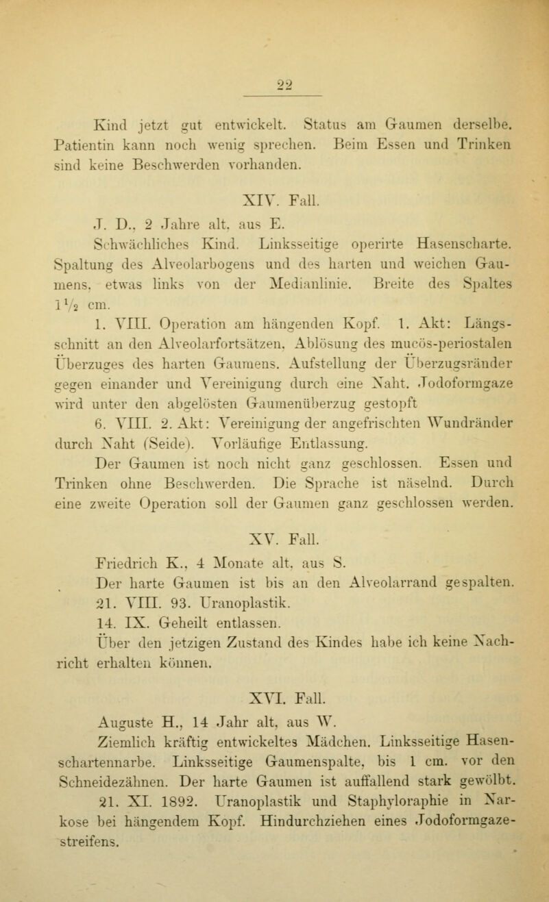 00 Kind jetzt gut entwickelt. Status am Gaumen derselbe. Patientin kann noch wenig sprechen. Beim Essen und Trinken sind keine Beschwerden vorhanden. XIV. Fall. J. D.. 2 Jahre alt. aus E. S hwächliches Kind. Linksseitige operirte Hasenscharte. Spaltung des Alveolarbogens und des harten und weichen Gau- mens, etwas links von der Medianlinie. Breite des Spaltes 1l o cm. 1. VIII. Operation am hängenden Kopf. 1. Akt: Längs- schnitt an den Alveolarfortsätzen. Ablösung des mucös-periostalen Überzuges des harten Gaumens. Aufstellung der Überzugsränder gegen einander und Vereinigung durch eine Naht. Jodoformgaze wird unter den abgelösten Gaumenüberzug gestopft 6. VIII. 2. Akt: Vereinigung der angefrischten Wundränder durch Xaht (Seide). Vorläufige Entlassung. Der Gaumen ist noch nicht ganz geschlossen. Essen und Trinken ohne Beschwerden. Die Sprache ist näselnd. Durch eine zweite Operation soll der Gaumen ganz geschlossen werden. XV. Fall. Friedrich K.. -i Monate alt. aus S. Der harte Gaumen ist bis an den Alveolarrand gespalten. 21. VIII. 93. üranoplastik. 14. IX. Geheilt entlassen. Über den jetzigen Zustand des Kindes habe ich keine Nach- richt erhalten können. XVI. Fall. Ausrüste H.. 14 Jahr alt, aus W. Ziemlich kräftig entwickeltes Mädchen. Linksseitige Hasen- schartennarbe. Linksseitige Gaumenspalte, bis 1 cm. vor den Schneidezähnen. Der harte Gaumen ist auffallend stark gewölbt. 21. XL 1892. Üranoplastik und Staphvloraphie in Nar- kose bei hängendem Kopf. Hindurchziehen eines Jodoformgaze- streifens.