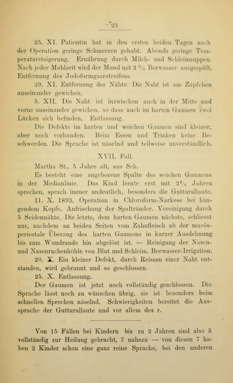 25. XI. Patientin hat in <1<mi ersten beiden Tagen nach der Operation geringe Schmerzen gehabt. Abends geringe Tem- peratursteigerung. Ernährung durch Milch- und Schleimsuppen. Nach jeder Mahlzeit wird der Mund mit 3 ° o Borwasser ausgespült. Entfernung des Jodoformgazestreifens. 29. XI. Entfernung der Nähte. Die Naht ist am Zäpfchen auseinander gewichen. 5. XII. Die Naht ist inzwischen auch in der Mitte und vorne auseinander gewichen, so dass auch im harten Gaumen zwei Lücken sieh befinden. Entlassung. Die Defekte im harten und weichen Gaumen sind kleiner, aber noch vorhanden. Beim Essen und Trinken kein.' Be- schwerden. Die Sprache ist näselnd und teilweise unverständlich. XVII. Fall. Martha St., 5 Jahre alt, aus Seh. Es besteht eine angeborene Spalte des weichen Gaumens in der Medianlinie. Das Kind lernte erst mit 21 4 Jahren sprechen, sprach immer undeutlich, besonders die Gutturallaute. 11. X. 1893. Operation in Chloroform-Narkose bei hän- gendem Kopfe. Anfrischung der Spaltränder. Vereinigung durch 5 Seidennähte. Die letzte, dem harten Gaumen nächste, schliesst nur, nachdem an beiden Seiten vom Zahnfleisch ab der mueös- periostale Überzug des harten Gaumens in kurzer Ausdehnung bis zum Wundrande hin abgelöst ist. — Reinigung der Nasen- und Nasenrachenhöhle von Blut und Schleim. Borwasser-Irrigation. 20. X. Ein kleiner Defekt, durch Reissen einer Naht ent- standen, wird gebrannt und so geschlossen. 25. X. Entlassung. Der Gaumen ist jetzt noch vollständig geschlossen. Die Sprache lässt noch zu wünschen übrig, sie ist besonders beim schnellen Sprechen näselnd. Schwierigkeiten bereitet die Aus- sprache der Gutturallaute und vor allem des r. Von 15 Fällen bei Kindern bis zu 2 Jahren sind also 5 vollständig zur Heilung gebracht, 7 nahezu — von diesen 7 ha- ben 2 Kinder schon eine ganz reine Sprache, bei den anderen