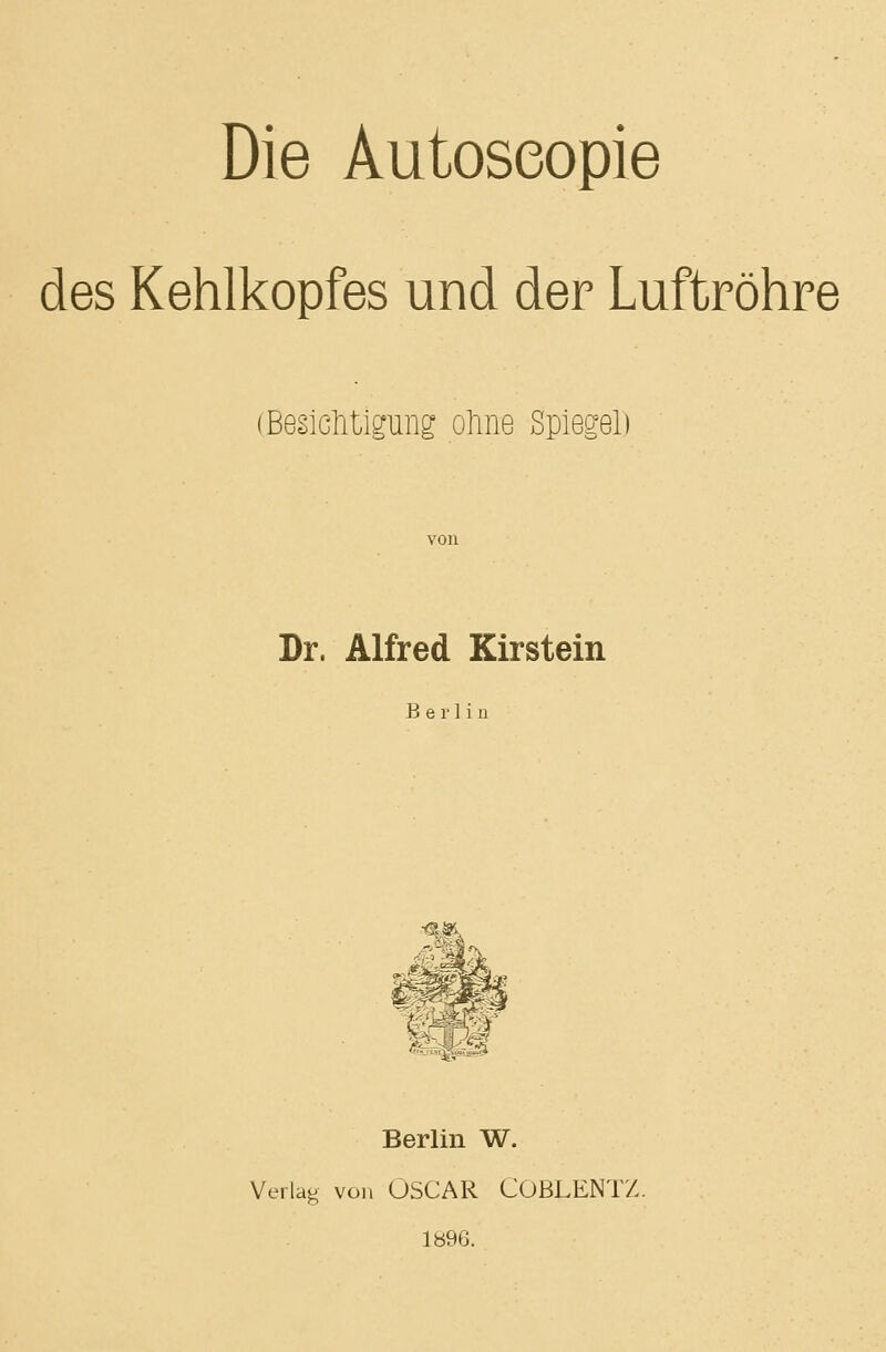 Die Autoseopie des Kehlkopfes und der Luftröhre (BesicMlgung ohne Spiegel) Dr, Alfred Kirstein Berlin Berlin W. Verlag von OSCAR COBLENTZ. 1896.