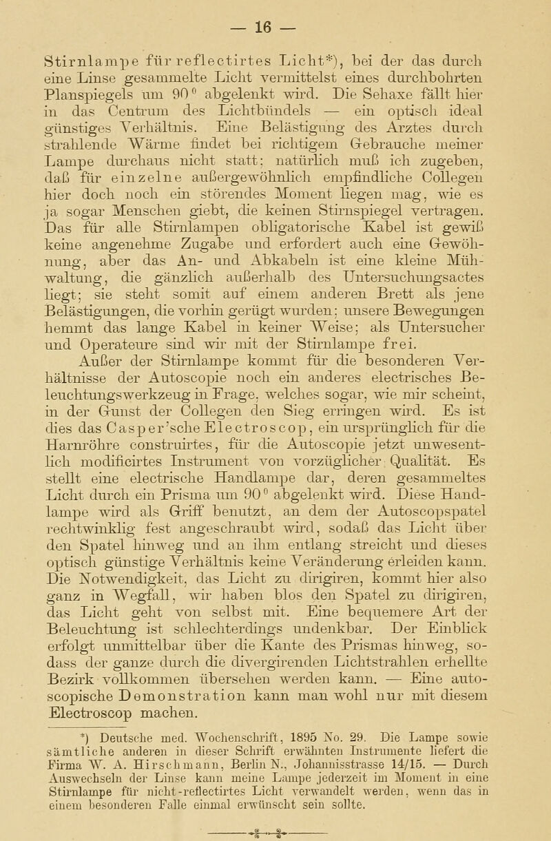 Stirnlampe für reflectirtes Licht*), bei der das durch eine Linse gesammelte Licht vermittelst eines durchbohrten Planspiegels tim 90 ^ abgelenkt wird. Die Sehaxe fällt liier in das Centrum des Lichtbündels — ein optisch ideal günstiges Verhältnis. Eine Belästigung des Arztes durch strahlende Wärme findet bei richtigem Gebrauche meiner Lampe dui'chaus nicht statt: natürlich muß ich zugeben, daß für einzelne außergewöhnlich empfindliche Collegen hier doch noch ein störendes Moment liegen mag, wie es ja sogar Menschen giebt, die keinen Stirnspiegel vertragen. Das für alle Stiriilampeu obligatorische Kabel ist gewiß keine angenehme Zugabe und erfordert auch eine Grewöh- nung, aber das An- und Abkabeln ist eine kleine Müh- waltung, die gänzlich außerhalb des Untersuchuugsactes liegt; sie steht somit auf einem anderen Brett als jene Belästigungen, die vorhin gerügt wurden: unsere Bewegungen hemmt das lange Kabel in keiner Weise: als Untersucher und Operateure sind wir mit der Stirnlampe frei. Außer der Stirnlampe kommt für die besonderen Ver- hältnisse der Autoscopie noch ein anderes electrisches Be- leuchtungswerkzeug in Frage, welches sogar, wie mir scheint, in der Gunst der Collegen den Sieg erringen wü-d. Es ist dies das Casper'sche Electroscop, ein ursprünglich für die Harnröhre construirtes, für die Autoscopie jetzt unwesent- lich modificirtes Instrument von vorzüglicher: Qualität. Es stellt eine electrische Handlampe dar, deren gesammeltes Licht durch ein Prisma um 90^^ abgelenkt wird. Diese Hand- lampe wird als Griff benutzt, an dem der Autoscopspatel rechtwinklig fest angeschraubt wird, sodaß das Licht über den Spatel hinweg und an ihm entlang streicht und dieses optisch günstige Verhältnis keine Veränderung erleiden kann. Die jSTotwendigkeit, das Licht zu dirigiren, kommt hier also ganz in Wegfall, wir haben blos den Spatel zu dirigiren, das Licht geht von selbst mit. Eine bequemere Art der Beleuchtung ist sclüechterdings undenkbar. Der Einblick erfolgt unmittelbar über die Kante des Prismas hinweg, so- dass der ganze durch die divergirenden Lichtstrahlen erhellte Bezirk vollkommen übersehen werden kann. — Eine auto- scopische Demonstration kann man wohl nur mit diesem Electroscop machen. *) Deutsche med. Wochenschrift, 1895 Xo. 29. Die Lampe sowie sämtliche auderen in dieser Schi'ift erwähnten Instrumente liefert die Firma W. A. Hirschmann, Berlin N., Johannisstrasse 14/15. — Durch Auswechseln der Linse kann meine Lampe jederzeit im Moment in eine Stirnlampe für nicht-reflectirtes Licht verwandelt werden, wenn das in einem besonderen Falle einmal erwünscht sein sollte. i—§