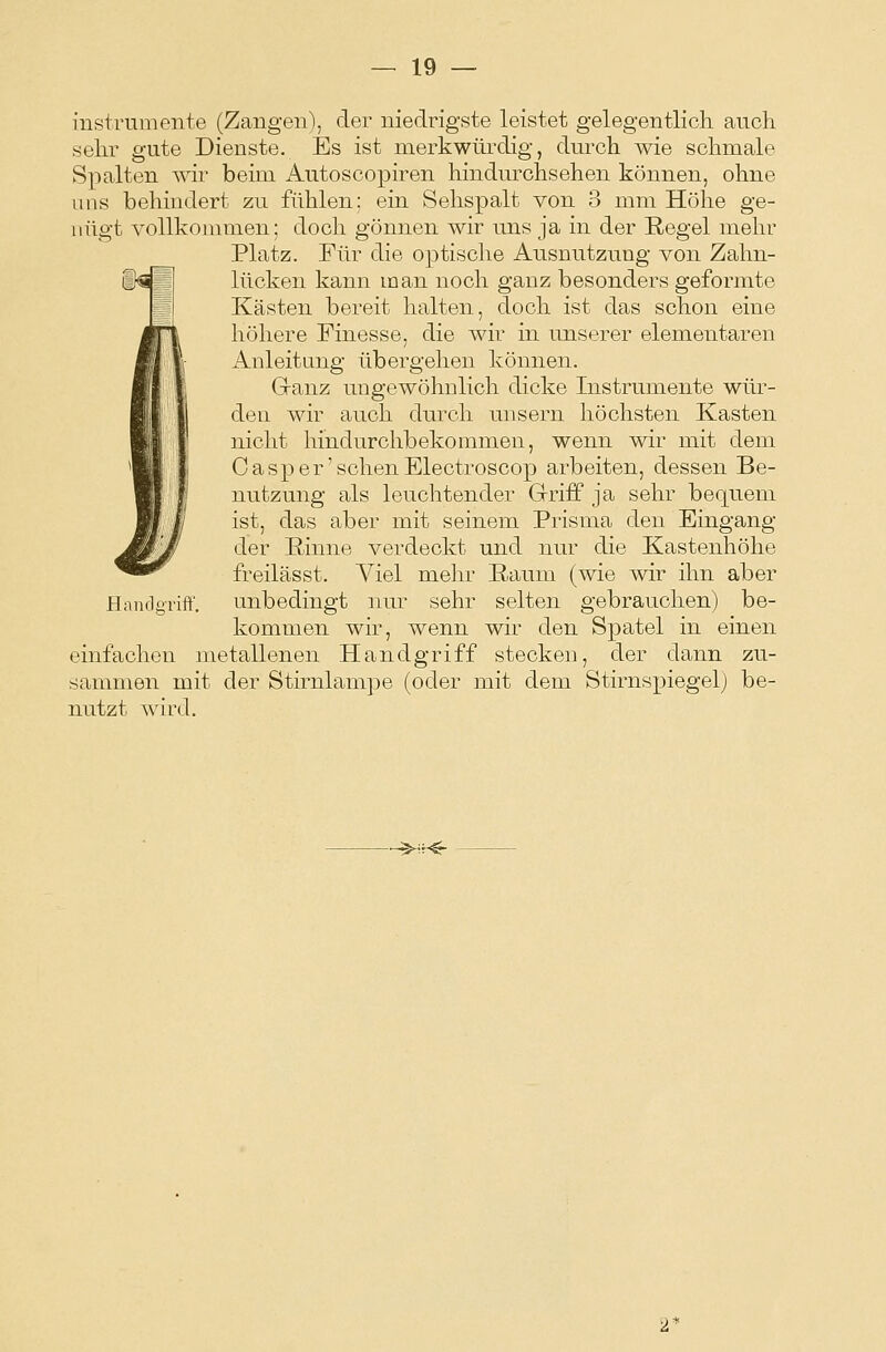 iustrumente (Zangen), der niedrigste leistet gelegentlich auch selu* gute Dienste. Es ist merkwürdig, durch wie schmale Spalten wir beim Autoscopiren hindurohsehen können, ohne uns behindert zu fühlen: ein Sehspalt von 3 mm Höhe ge- nügt vollkommen; doch gönnen wir uns ja in der Regel mehr Platz. Für die optische Ausnutzung von Zahn- i^Bl Kicken kann man noch ganz besonders geformte Kästen bereit halten, doch ist das schon eine höhere Finesse, die wir in unserer elementaren Anleitung übergehen können. Ganz ungewöhnlich dicke Instrumente wür- den wir auch durch unsern höchsten Kasten nicht hindurchbekommen, wenn wir mit dem Casper'sehenElectroscop arbeiten, dessen Be- nutzung als leuchtender Grriff ja sehr bequem ist, das aber mit seinem Prisma den Eingang der Rinne verdeckt und nur die Kastenhöhe freilässt. Viel mehr Raum (wie wir ihn aber Handgriff, unbedingt nur sehr selten gebrauchen) be- kommen wir, wenn wir den Spatel in einen einfachen metallenen Handgriff stecken, der dann zu- sammen mit der Stirnlampe (oder mit dem Stirnspiegel) be- nutzt wird. ^HH§-