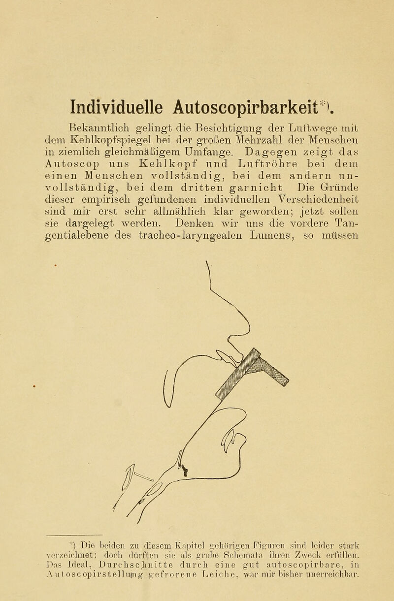 Individuelle Autoscopirbarkeit'^. Bekanntlich gelingt die Besichtigung der Luftwege mit dem Kehlkopfspiegel bei der großen Mehrzahl der Menschen in ziemlich gleichmäßigem Umfange. Dagegen zeigt das Autoscop uns Kehlkopf und Luftröhre bei dem einen Menschen vollständig, bei dem andern un- vollständig, bei dem dritten garnicht Die Gründe dieser empirisch gefundenen individuellen Verschiedenheit sind mir erst sehr allmählich klar geworden; jetzt sollen sie dargelegt werden. Denken wir uns die vordere Tan- gentialebene des tracheo-laryngealen Lumens, so müssen *) Die beiden zu diesem Kapitel ftolifirigen Fig'ui'cii sind leider stark verzeiclmet; docli dürfte]i sie als grobe Scliemata. ihren Zweck erfüllen. Das Ideal, Durchsc|bnitte durch eine gut autoscopirbare, in A u 10 s c op i r s t e 11 ujn g gefrorene Leiche, war mir bisher unerreichbar.