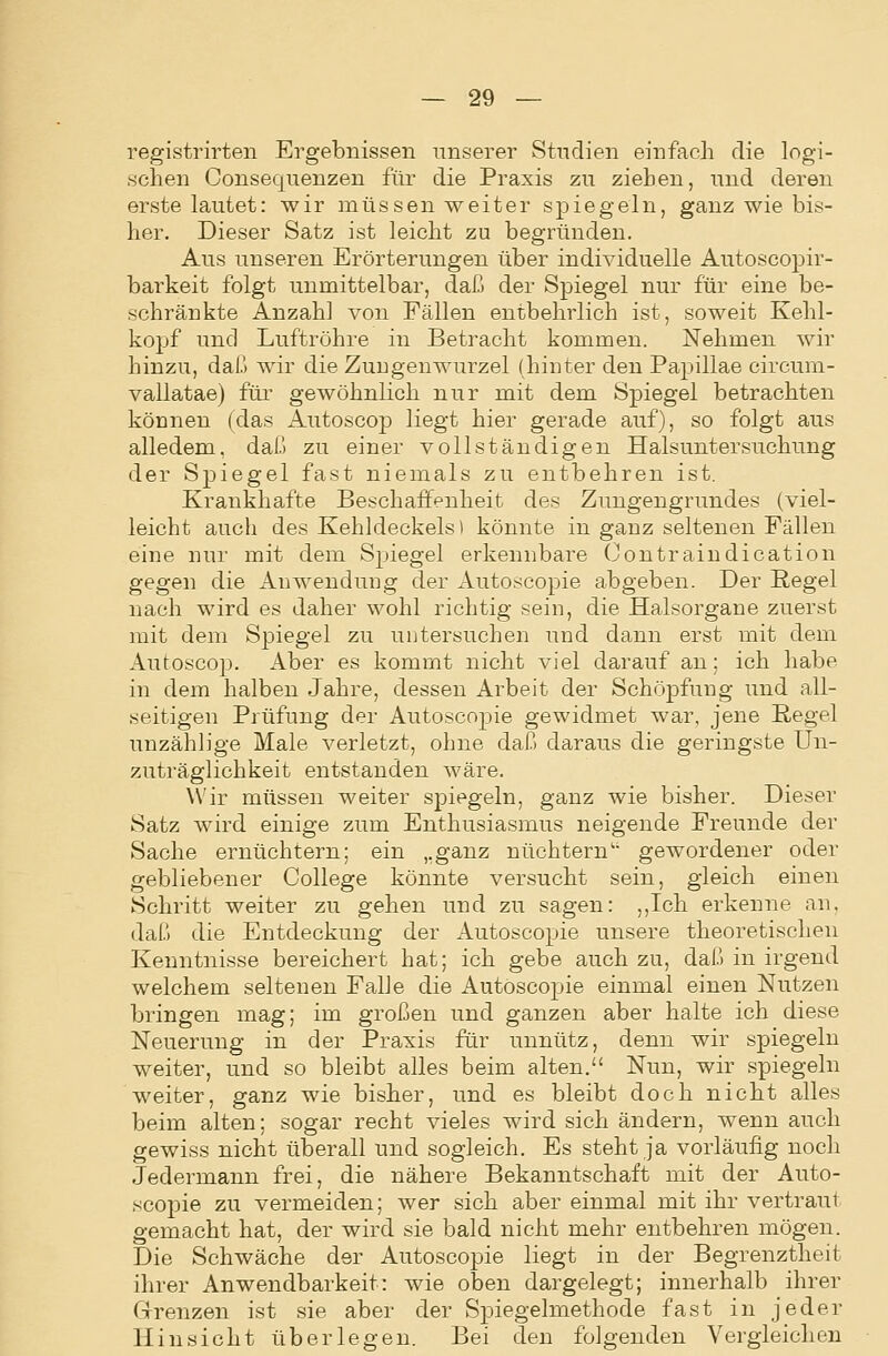 registrirten Ergebnissen unserer Studien einfach die logi- schen Consequenzeu für die Praxis zu ziehen, und deren erste lautet: wir müssen weiter spiegeln, ganz wie bis- her. Dieser Satz ist leicht zu begründen. Aus unseren Erörterungen über individuelle Autoscopir- barkeit folgt unmittelbar, daß der Spiegel nur für eine be- schränkte Anzahl von Fällen entbehrlich ist, soweit Kehl- kopf und Luftröhre in Betracht kommen. Nehmen wir hinzu, daß wir die Zuugenwurzel (hinter den Papulae circum- vallatae) füi' gewöhnlich nur mit dem Spiegel betrachten können (das Autoscop liegt hier gerade auf), so folgt aus alledem, daß zu einer vollständigen Halsuntersuchung der Spiegel fast niemals zu entbehren ist. Krankhafte Beschaffenheit des Zungengrundes (viel- leicht auch des Kehldeckels i könnte in ganz seltenen Fällen eine nur mit dem Spiegel erkennbare (Jontraiudication gegen die Anwendung der Autoscopie abgeben. Der Regel nach wird es daher wohl richtig sein, die Halsorgane zuerst mit dem Spiegel zu untersuchen und dann erst mit dem Autoscop. Aber es kommt nicht viel darauf an: ich habe in dem halben Jahre, dessen Arbeit der Schöj)fung und all- seitigen Prüfung der Autoscopie gewidmet war, jene ßegel unzählige Male verletzt, ohne daß daraus die geringste Un- zuträglichkeit entstanden wäre. Wir müssen weiter spiegeln, ganz wie bisher. Dieser Satz wird einige zum Enthusiasmus neigende Freunde der Sache ernüchtern; ein „ganz nüchtern' gewordener oder gebliebener College könnte versucht sein, gleich einen Schritt weiter zu gehen und zu sagen: ,,Ich erkenne an, daß die Entdeckung der Autoscopie unsere theoretischen Kenntnisse bereichert hat; ich gebe auch zu, daß in irgend welchem seltenen Falle die Autosco2:)ie einmal einen Nutzen bringen mag; im großen und ganzen aber halte ich diese Neuerung in der Praxis für unnütz, denn wir spiegeln weiter, und so bleibt alles beim alten. Nun, wir spiegeln weiter, ganz wie bisher, und es bleibt doch nicht alles beim alten; sogar recht vieles wird sich ändern, wenn auch gewiss nicht überall und sogleich. Es steht ja vorläufig noch Jedermann frei, die nähere Bekanntschaft mit der Auto- scopie zu vermeiden; wer sich aber einmal mit ihr vertraut gemacht hat, der wird sie bald nicht mehr entbehren mögen. Die Schwäche der Autoscopie liegt in der Begrenztheit ihrer Anwendbarkeit: wie oben dargelegt; innerhalb ihrer Grrenzen ist sie aber der Spiegelmethode fast in jeder Hinsicht überlegen. Bei den folgenden Vergleichen